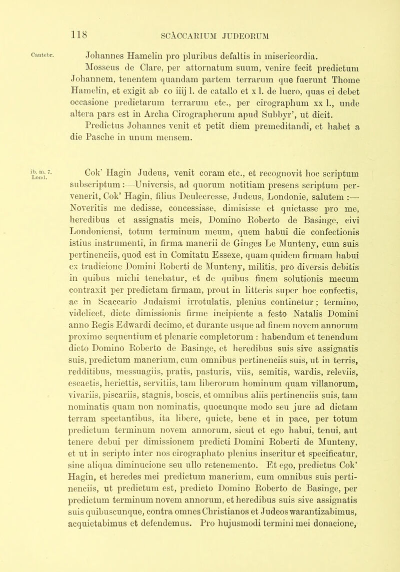 Cautebr. ib. m. 7. Loml. -Johannes Hamelin pro pluribus defaltis in misericordia. Mosseus de Clare, per attornatum suum, venire fecit predictum Johannem, tenentem quandam partem terrarum que fuerunt Thome Hamelin, et exigit ah co iiij 1. de catallo et x 1. de lucro, quas ei debet occasione predictarum terrarum etc., per cirographum xx 1., unde altera pars est in Archa Cirographorum apud Subbyr’, ut dicit. Predictus .Johannes venit et petit diem premeditandi, et habet a die Pasche in unum mensem. Cok' Hagin Judeus, venit coram etc., et recognovit hoc scriptum subscriptum:—Universis, ad quorum notitiam presens scriptum per- venerit, Cok’ Hagin, filius Deulecresse, Judeus, Londonie, salutem :— Noveritis me dedisse, concessisse, dimisisse et quietasse pro me, heredibus et assignatis meis, Domino Poberto de Basinge, civi Londoniensi, totum terminum meum, quem habui die confectionis istius instrumenti, in firma manerii de Ginges Le Munteny, cum suis pertinendis, quod est in Comitatu Essexe, quam quidem firmam habui ex tradicione Domini Roberti de Munteny, militis, pro diversis debitis in quibus miehi tenebatur, et de quibus finem solutionis mecum contraxit per predictam firmam, prout in litteris super hoc confectis, ac in Scaccario Judaismi irrotulatis, plenius continetur; termino, videlicet, dicte dimissionis firme incipiente a festo Natalis Domini anno Regis Edwardi decimo, et durante usque ad finem novem annorum proximo sequentium et plenarie completorum : habendum et tenendum dicto Domino Roberto de Basinge, et heredibus suis sive assignatis suis, predictum manerium, cum omnibus pertinendis suis, ut in terris, redditibus, messuagiis, pratis, pasturis, viis, semitis, wardis, releviis, escaetis, heriettis, servitiis, tam liberorum hominum quam villanorum, vivariis, piscariis, stagnis, boscis, et omnibus aliis pertinendis suis, tam nominatis quam non nominatis, quocunque modo seu jure ad dictam terram spectantibus, ita libere, quiete, bene et in pace, per totum predictum terminum novem annorum, sicut et ego habui, tenui, aut tenere debui per dimissionem predicti Domini Roberti de Munteny, et ut in scripto inter nos cirographato plenius inseritur et specificatur, sine aliqua diminucione seu ullo retenemento. Et ego, predictus Cok’ Hagin, et heredes mei predictum manerium, cum omnibus suis perti- nendis, ut predictum est, predicto Domino Roberto de Basinge, per predictum terminum novem annorum, et heredibus suis sive assignatis suis quibuseunque, contra omnes Christianos et Judeoswarantizabimus, acquietabimus et defendemus. Pro hujusmodi termini mei donacione,