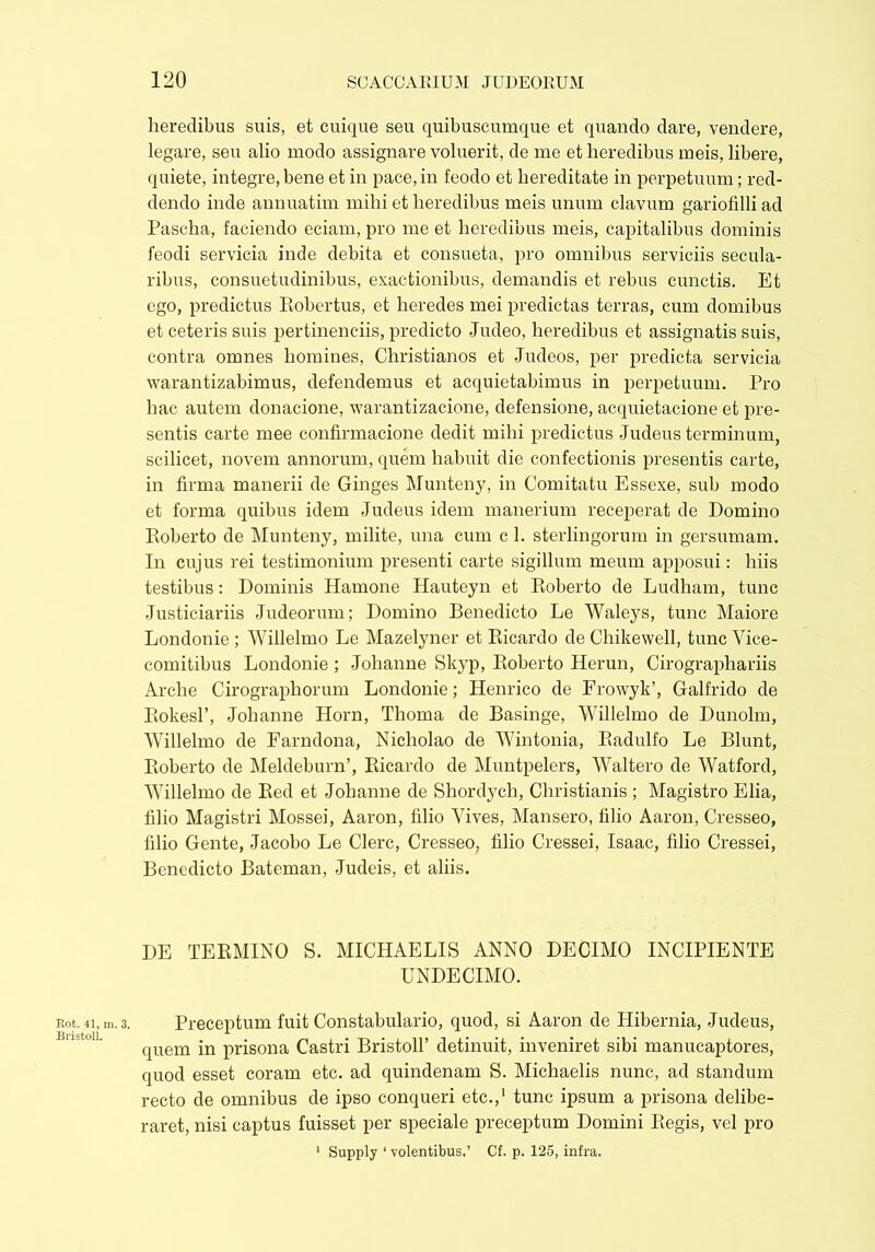 Rot. 41, m. Bristol!. heredibus suis, et cuique seu quibuscumque et quando dare, vendere, legare, seu alio modo assignare voluerit, de me et heredibus meis, libere, quiete, integre, bene et in pace, in feodo et hereditate in perpetuum; red- dendo inde annuatim mihi et heredibus meis unum clavum gariofilli ad Pascha, faciendo eciam, pro me et heredibus meis, capitalibus dominis feodi servicia inde debita et consueta, pro omnibus serviciis secula- ribus, consuetudinibus, exactionibus, demandis et rebus cunctis. Et ego, predictus Robertus, et heredes mei predictas terras, cum domibus et ceteris suis pertinendis, predicto Judeo, heredibus et assignatis suis, contra omnes homines, Christianos et -Tudeos, per predicta servicia warantizabimus, defendemus et acquietabimus in perpetuum. Pro hac autem donacione, warantizacione, defensione, acquietacione et pre- sents carte mee confirmacione dedit mihi predictus -Judeus terminum, scilicet, novem annorum, quem habuit die confectionis presents carte, in firma manerii de Ginges Munteny, in Comitatu Essexe, sub modo et forma quibus idem Judeus idem manerium receperat de Domino Roberto de Munteny, milite, una cum c 1. sterlingorum in gersumam. In cujus rei testimonium present carte sigillum meum apposui: luis testibus: Dominis Iiamone Hauteyn et Roberto de Ludham, tunc Justiciariis Judeorum; Domino Benedicto Le Waleys, tunc Maiore Londonie ; Willelmo Le Mazelyner et Ricardo de Chikewell, tunc Vice- comitibus Londonie ; Johanne Skyp, Roberto Herun, Cirographariis Arche Cirographorum Londonie; Henrico de Frowyk’, Galfrido de Rokesl’, Johanne Horn, Thoma de Basinge, Willelmo de Dunolm, Willelmo de Farndona, Nicholao de Wintonia, Radulfo Le Blunt, Roberto de Meldeburn’, Ricardo de Muntpelers, Waltero de Watford, Willelmo de Red et Johanne de Shordych, Christianis ; Magistro Elia, filio Magistri Mossei, Aaron, filio Vives, Mansero, filio Aaron, Cresseo, filio Gente, Jacobo Le Clere, Cresseo, filio Cressei, Isaac, filio Cressei, Benedicto Bateman, Judeis, et aliis. DE TERMINO S. MICHAELIS ANNO DECIMO INCIPIENTE UNDECIMO. 3. Preceptum fuit Constabulario, quod, si Aaron de Hibernia, Judeus, quem in prisona Castri Bristoll’ detinuit, inveniret sibi manucaptores, quod esset coram etc. ad quindenam S. Michaelis nunc, ad standum recto de omnibus de ipso conqueri etc.,1 tunc ipsum a prisona delibe- raret, nisi captus fuisset per speciale preceptum Domini Regis, vel pro 1 Supply 1 volentibus.’ Cf. p. 125, infra.