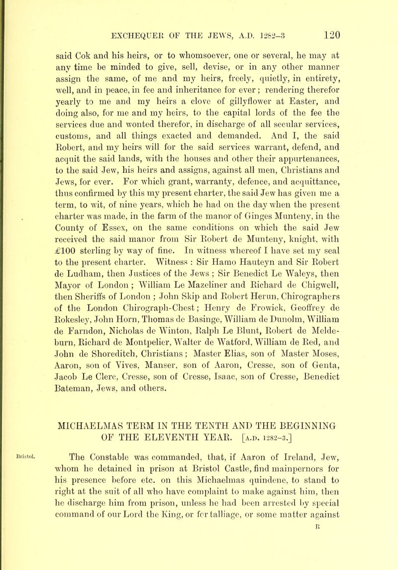 Bristol. said Cok and his heirs, or to whomsoever, one or several, he may at any time be minded to give, sell, devise, or in any other manner assign the same, of me and my heirs, freely, quietly, in entirety, well, and in peace, in fee and inheritance for ever ; rendering therefor yearly to me and my heirs a clove of gillyflower at Easter, and doing also, for me and my heirs, to the capital lords of the fee the services due and wonted therefor, in discharge of all secular services, customs, and all things exacted and demanded. And I, the said Robert, and my heirs will for the said services warrant, defend, and acquit the said lands, with the houses and other their appurtenances, to the said Jew, his heirs and assigns, against all men, Christians and Jews, for ever. For which grant, warranty, defence, and acquittance, thus confirmed by this my present charter, the said Jew has given me a term, to wit, of nine years, which he had on the day when the present charter was made, in the farm of the manor of Ganges Munteny, in the County of Essex, on the same conditions on which the said Jew received the said manor from Sir Robert de Munteny, knight, with £100 sterling by way of fine. In witness whereof I have set my seal to the present charter. Witness : Sir Ha mo Hauteyn and Sir Robert de Ludham, then Justices of the Jews ; Sir Benedict Le Waleys, then Mayor of London; William Le Mazeliner and Richard de Chigwell, then Sheriffs of London ; John Skip and Robert Herun, Chirographers of the London Chirograph-Chest; Henry de Frowick, Geoffrey de Rokesley, John Horn, Thomas de Basinge, William de Dunolm, William de Farndon, Nicholas de Winton, Ralph Le Blunt, Robert de Melde- burn, Richard de Montpelier, Walter de Watford, William de Red, and John de Shoreditch, Christians ; Master Elias, son of Master Moses, Aaron, son of Yives, Manser, son of Aaron, Cresse, son of Genta, Jacob Le Clere, Cresse, son of Cresse, Isaac, son of Cresse, Benedict Bateman, Jews, and others. MICHAELMAS TERM IN THE TENTH AND THE BEGINNING OF THE ELEVENTH YEAR, [a.d. 1282-3.] The Constable was commanded, that, if Aaron of Ireland, Jew, whom he detained in prison at Bristol Castle, find mainpernors for his presence before etc. on this Michaelmas quindene, to stand to right at the suit of all who have complaint to make against him, then he discharge him from prison, unless he had been arrested by special command of our Lord the King, or for talliage, or some matter against a