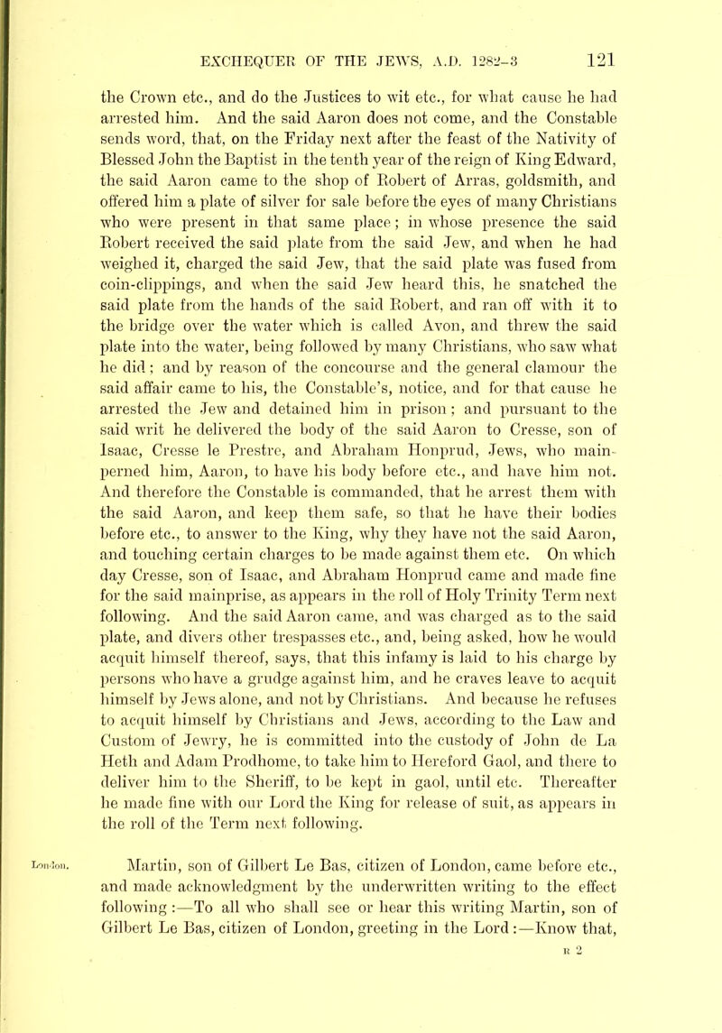 London. the Crown etc., ancl do the Justices to wit etc., for what cause he had arrested him. And the said Aaron does not come, and the Constable sends word, that, on the Friday next after the feast of the Nativity of Blessed John the Baptist in the tenth year of the reign of King Edward, the said Aaron came to the shop of Robert of Arras, goldsmith, and offered him a plate of silver for sale before the eyes of many Christians who were present in that same place; in whose presence the said Robert received the said plate from the said Jew, and when he had weighed it, charged the said Jew, that the said plate was fused from coin-clippings, and when the said Jew heard this, he snatched the said plate from the hands of the said Robert, and ran off with it to the bridge over the water which is called Avon, and threw the said plate into the water, being followed by many Christians, who saw what he did; and by reason of the concourse and the general clamour the said affair came to his, the Constable’s, notice, and for that cause he arrested the Jew and detained him in prison; and pursuant to the said writ he delivered the body of the said Aaron to Cresse, son of Isaac, Cresse le Prestre, and Abraham Honprud, Jews, who main- perned him, Aaron, to have his body before etc., and have him not. And therefore the Constable is commanded, that he arrest them with the said Aaron, and beep them safe, so that he have their bodies before etc., to answer to the King, why they have not the said Aaron, and touching certain charges to be made against them etc. On which day Cresse, son of Isaac, and Abraham Honprud came and made fine for the said mainprise, as appears in the roll of Holy Trinity Term next following. And the said Aaron came, and was charged as to the said plate, and divers other trespasses etc., and, being asked, how he would acquit himself thereof, says, that this infamy is laid to his charge by persons who have a grudge against him, and he craves leave to acquit himself by Jews alone, and not by Christians. And because he refuses to acquit himself by Christians and Jews, according to the Law and Custom of Jewry, he is committed into the custody of John de La Heth and Adam Prodhome, to take him to Hereford Gaol, and there to deliver him to the Sheriff, to be kept in gaol, until etc. Thereafter he made fine with our Lord the King for release of suit, as appears in the roll of the Term next following. Martin, son of Gilbert Le Bas, citizen of London, came before etc., and made acknowledgment by the underwritten writing to the effect following :—To all who shall see or hear this writing Martin, son of Gilbert Le Bas, citizen of London, greeting in the Lord :—Know that, R 2