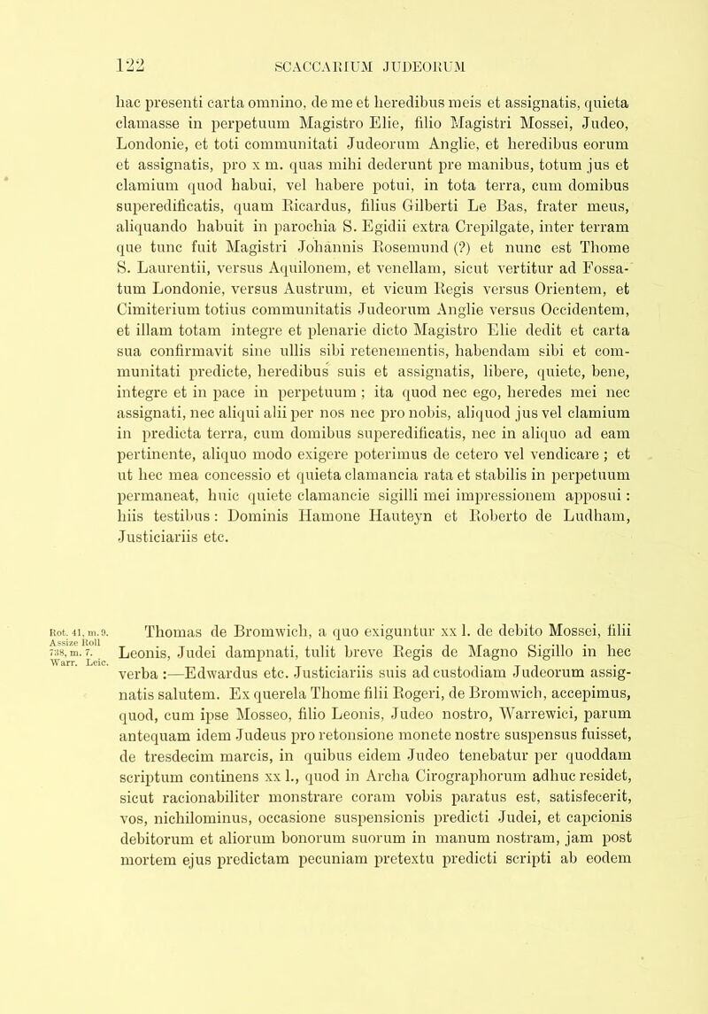 Rot. 41, m. 9. Assize Roll 738, m. 7. Warr. Leic. hac presenti carta omnino, de me et heredibus meis et assignatis, quieta clamasse in perpetuum Magistro Elie, lilio Magistri Mossei, Judeo, Londonie, et toti communitati Judeorum Anglie, et heredibus eorum et assignatis, pro x m. quas mihi dederunt pre manibus, totum jus et clamium quod habui, vel habere potui, in tota terra, cum domibus superedificatis, quam Ricardus, filius Cfilberti Le Bas, frater meus, aliquando habuit in parochia S. Egidii extra Crepilgate, inter terram que tunc fuit Magistri Johannis Rosemund (?) et nunc est Thome S. Laurentii, versus Aquilonem, et venellam, sicut vertitur ad Fossa- tum Londonie, versus Austrum, et vicum Regis versus Orientem, et Cimiterium totius communitatis Judeorum Anglie versus Occidentem, et illam totam integre et plenarie dicto Magistro Elie dedit et carta sua confirmavit sine ullis sibi retenementis, habendam sibi et com- munitati predicte, heredibus suis et assignatis, libere, quiete, bene, integre et in pace in perpetuum ; ita quod nec ego, heredes mei nec assignati, nec aliqui alii per nos nec pro nobis, aliquod jus vel clamium in predicta terra, cum domibus superedificatis, nec in aliquo ad eam pertinente, aliquo modo exigere poterimus de cetero vel vendicare; et ut hec mea concessio et quieta clamancia rata et stabilis in perpetuum permaneat, huic quiete clamancie sigilli mei impressionem apposui: liiis testibus : Dominis Hamone Hauteyn et Roberto de Ludham, Justiciariis etc. Thomas de Bromwich, a quo exiguntur xx 1. de debito Mossei, filii Leonis, Judei dampnati, tulit breve Regis de Magno Sigillo in hec verba :—Edwardus etc. Justiciariis suis ad custodiam Judeorum assig- natis salutem. Ex querela Thome filii Rogeri, de Bromwich, accepimus, quod, cum ipse Mosseo, filio Leonis, Judeo nostro, Warrewici, parum antequam idem Judeus pro retonsione monete nostre suspensus fuisset, de tresdecim marcis, in quibus eidem Judeo tenebatur per quoddam scriptum continens xx 1., quod in Archa Cirographorum adhuc residet, sicut racionabiliter monstrare coram vobis paratus est, satisfecerit, vos, nichilominus, occasione suspensionis predicti Judei, et capcionis debitorum et aliorum bonorum suorum in manum nostram, jam post mortem ejus predictam pecuniam pretextu predicti scripti ab eodem