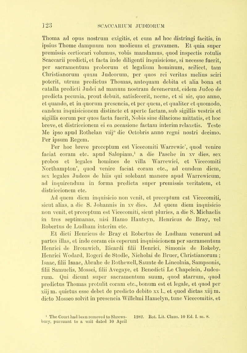 Thoma ad opus nostrum exigitis, et eum ad hoc distringi facitis, in ipsius Thome dampnum non modicum et gravamen. Et quia super premissis certiorari volumus, vobis mandamus, quod inspectis rotulis Scaccarii predicti, et facta inde diligenti inquisicione, si necesse fuerit, per sacramentum proborum et legalium hominum, scilicet, tam Christianorum quam -Tudeorum, per quos rei veritas melius sciri poterit, utrum predictus Thomas, antequam debita et alia bona et catalla predicti Judei ad manum nostram devenerunt, eidem Judeo de predicta pecunia, prout debuit, satisfecerit, necne, et si sic, quo anno, et quando, et in quorum presencia, et per quem, et qualiter et quomodo, eandem inquisicionem distincte et aperte factam, sub sigillis vestris et sigillis eorum per quos facta fuerit, Nobis sine dilacione mittatis, et hoc breve, et districcionem ei ea occasione factam interim relaxetis. Teste Me ipso apud Rothelan viij0 die Octobris anno regni nostri decimo. Per ipsum Regem. Per hoc breve preceptum est Vicecomiti Warrewic’, quod venire faciat coram etc. apud Salopian),1 a die Pasche in xv dies, sex probos et legales homines de villa Warrewici, et Vicecomiti Northampton’, quod venire faciat coram etc., ad eundem diem, sex legales Judeos de hiis qui solebant manere apud Warrewicum, ad inquirendum in forma predicta super premissis veritatem, et districcionem etc. Ad quem diem inquisicio non venit, et preceptum est Vicecomiti, sicut alias, a die S. Johannis in xv dies. Ad quem diem inquisicio non venit, et preceptum est Vicecomiti, sicut pluries, a die S. Michaelis in tres septimanas, nisi Hamo Ilauteyn, Henricus de Bray, vel Robertus de Ludham interim etc. Et dicti Henricus de Bray et Robertus de Ludham venerunt ad partes illas, et inde coram eis ceperunt inquisicionem per sacramentum Henrici de Bromwich, Ricardi filii Henrici, Simonis de Rokeby, Henrici Wodard, Rogeri de Stodle, Nicholai de Bruer, Christianorum ; Isaac, filii Isaac, Abrahe de Rothewell, Saunte de Lincolnia, Sampsonis, filii Samuelis, Mossei, filii Avegaye, et Benedicti Le Chapelein, Judeo- rum. Qui dicunt super sacramentum suum, quod starrum, quod predictus Thomas protulit coram etc., bonum est et legale, et quod per xiij m. quietus esse debet de predicto debito xx 1., et quod dictas xiij m. dicto Mosseo solvit in presencia WillelmiHamelyn, tunc Vicecomitis, et 1 The Court had been removed to Shrews- 1282. Rot. Lit. Claus. 10 Ed. I. m. 8. bury, pursuant to a writ dated 10 April