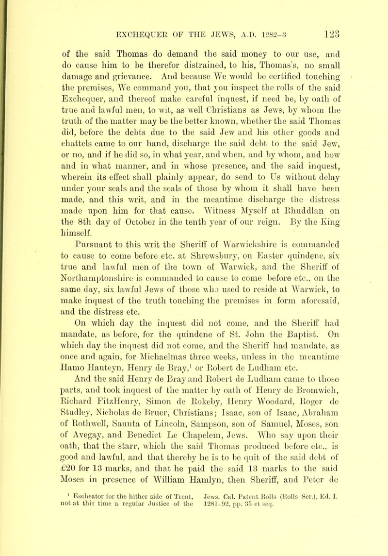 of the said Thomas do demand the said money to our use, and do cause him to be therefor distrained, to his, Thomas's, no small damage and grievance. And because We would he certified touching the premises, We command you, that you inspect the rolls of the said Exchequer, and thereof make careful inquest, if need be, by oath of true and lawful men, to wit, as well Christians as Jews, by whom the truth of the matter may be the better known, whether the said Thomas did, before the debts due to the said Jew and his other goods and chattels came to our hand, discharge the said debt to the said Jew, or no, and if he did so, in what year, and when, and by whom, and how and in what manner, and in whose presence, and the said inquest, wherein its effect shall plainly appear, do send to Us without delay under your seals and the seals of those by whom it shall have been made, and this writ, and in the meantime discharge the distress made upon him for that cause. Witness Myself at Rhuddlan on the 8th day of October in the tenth year of our reign. By the King himself. Pursuant to this writ the Sheriff of Warwickshire is commanded to cause to come before etc. at Shrewsbury, on Easter quindene, six true and lawful men of the town of Warwick, and the Sheriff of Northamptonshire is commanded to cause to come before etc., on the same day, six lawful Jews of those who used to reside at Warwick, to make inquest of the truth touching the premises in form aforesaid, and the distress etc. On which day the inquest did not come, and the Sheriff had mandate, as before, for the quindene of St. John the Baptist. On which day the inquest did not come, and the Sheriff had mandate, as once and again, for Michaelmas three weeks, unless in the meantime ITamo Hauteyn, Henry de Bray,1 or Robert de Ludliam etc. And the said Henry de Bray and Bobert de Ludham came to those parts, and took inquest of the matter by oath of Henry de Bromwich, Richard FitzHenry, Simon de Rokeby, Henry Woodard, Roger de Studley, Nicholas de Bruer, Christians; Isaac, son of Isaac, Abraham of Rothwell, Saunta of Lincoln, Sampson, son of Samuel, Moses, son of Avegay, and Benedict Le Chapelein, Jews. Who say upon their oath, that the starr, which the said Thomas produced before etc., is good and lawful, and that thereby he is to be quit of the said debt of £20 for 13 marks, and that he paid the said 13 marks to the said Moses in presence of William Ilamlyn, then Sheriff, and Peter de 1 Escheator for tbe hither side of Trent, Jews. Cal. Patent Rolls (Rolls Ser.), Ed. I. not at this time a regular Justice of the 1281-92, pp. 35 et seq.