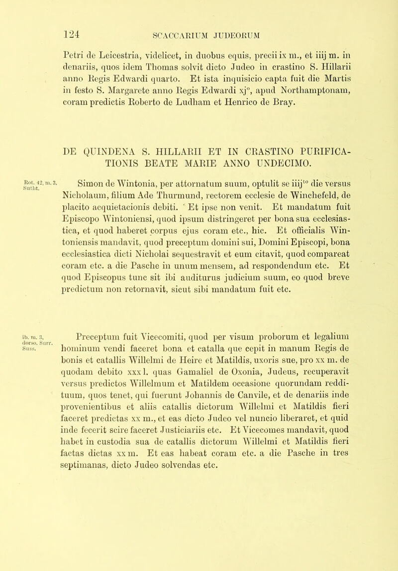 Rot. 42, m. Sutlit. ib. m. 3, dorso. Surr Suss. Petri de Leicestria, videlicet, in duobus equis, precii ix m., et iiij m. in denariis, quos idem Thomas solvit dicto Judeo in crastino S. Hillarii anno Regis Edwardi quarto. Et ista inquisicio capta fuit die Martis in festo S. Margarete anno Regis Edwardi xj°, apud Northamptonam, coram predictis Roberto de Ludham et Henrico de Bray. DE QUINDENA S. HILLARII ET IN CRASTINO PURIFICA- TIONIS BEATE MARIE ANNO UNDECIMO. Simon de Wintonia, per attornatum suum, optulit se iiijt0 die versus Nicholaum, filium Ade Thurmund, rectorem ecclesie de Winchefeld, de placito acquietacionis debiti. ' Et ipse non venit. Et mandatum fuit Episcopo Wintoniensi, quod ipsum distringeret per bona sua ecclesias- tica, et quod haberet corpus ejus coram etc., hic. Et officialis Win- toniensis mandavit, quod preceptum domini sui, Domini Episcopi, bona ecclesiastica dicti Nicholai sequestravit et eum citavit, quod compareat coram etc. a die Pasclie in unum mensem, ad respondendum etc. Et quod Episcopus tunc sit ibi auditurus judicium suum, eo quod breve predictum non retornavit, sicut sibi mandatum fuit etc. Preceptum fuit Yicecomiti, quod per visum proborum et legalium hominum vendi faceret bona et catalla que cepit in manum Regis de bonis et catallis Willelmi de Heire et Matildis, uxoris sue, pro xx m. de quodam debito xxxl. quas Gamaliel de Oxonia, Judeus, recuperavit versus predictos Willelmum et Matildem occasione quorundam reddi- tuum, quos tenet, qui fuerunt Johannis de Canvile, et de denariis inde provenientibus et aliis catallis dictorum Willelmi et Matildis fieri faceret predictas xx m., et eas dicto Judeo vel nuncio liberaret, et quid inde fecerit scire faceret Justiciariis etc. Et Vicecomes mandavit, quod habet in custodia sua de catallis dictorum Willelmi et Matildis fieri factas dictas xxm. Et eas habeat coram etc. a die Pasche in tres septimanas, dicto Judeo solvendas etc.