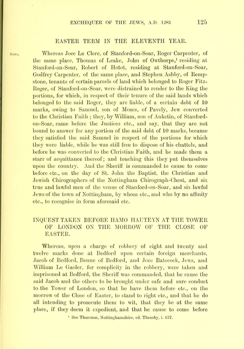 Notts. EASTER TERM IN THE ELEVENTH YEAR, Whereas Joce Le Clerc, of Stanforcl-on-Soar, Roger Carpenter, of the same place, Thomas of Leake, John of Owthorpe,1 residing at Stanford-on-Soar, Robert of Hotot, residing at Stanford-on-Soar, Godfrey Carpenter, of the same place, and Stephen Ashby, of Remp- stone, tenants of certain parcels of land which belonged to Roger Fitz- Roger, of Stanford-on-Soar, were distrained to render to the King the portions, for which, in respect of their tenure of the said lands which belonged to the said Roger, they are liable, of a certain debt of 10 marks, owing to Samuel, son of Moses, of Pavely, Jew converted to the Christian Faith ; they, by William, son of Anketin, of Stanford- on-Soar, came before the Justices etc., and say, that they are not bound to answer for any portion of the said debt of 10 marks, because they satisfied the said Samuel in respect of the portions for which they were liable, while he was still free to dispose of his chattels, and before he was converted to the Christian Faith, and he made them a starr of acquittance thereof; and touching this they put themselves upon the country. And the Sheriff is commanded to cause to come before etc., on the day of St. John the Baptist, the Christian and Jewish Chirographers of the Nottingham Chirograph-Chest, and six true and lawful men of the venue of Stanford-on-Soar, and six lawful Jews of the town of Nottingham, by whom etc., and who by no affinity etc., to recognise in form aforesaid etc. INQUEST TAKEN BEFORE HAMO HAUTEYN AT THE TOWER OF LONDON ON THE MORROW OF THE CLOSE OF EASTER. Whereas, upon a charge of robbery of eight and twenty and twelve marks done at Bedford upon certain foreign merchants, Jacob of Bedford, Benne of Bedford, and Joce Batecock, Jews, and William Jje Gaoler, for complicity in the robbery, were taken and imprisoned at Bedford, the Sheriff was commanded, that he cause the said Jacob and the others to be brought under safe and sure conduct to the Tower of London, so that he have them before etc., on the morrow of the Close of Easter, to stand to right etc., and that he do all intending to prosecute them to wit, that they be at the same place, if they deem it expedient, and that he cause to come before
