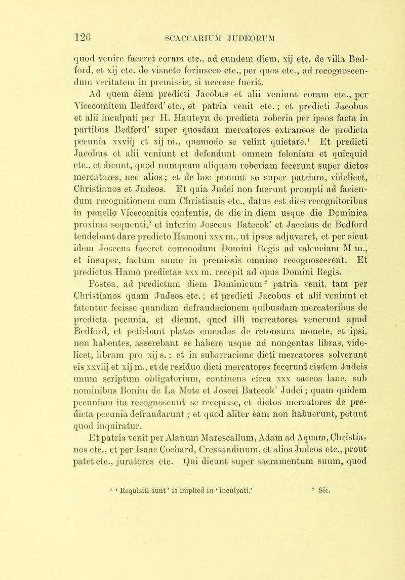 quod venire faceret coram etc., ad eundem diem, xij etc. de villa Bed- ford, et xij etc. de visneto forinseco etc., per quos etc., ad recognoscen- dum veritatem in premissis, si necesse fuerit. Ad quern diem predicti Jacobus et alii veniunt coram etc., per Vicecomitem Bedford’ etc., et patria venit etc. ; et predicti Jacobus et alii inculpati per H. Hauteyn de predicta roberia per ipsos facta in partibus Bedford’ super quosdam mercatores extraneos de predicta pecunia xxviij et xij m., quomodo se velint quietare.1 Et predicti Jacobus et alii veniunt et defendunt omnem feloniam et quicquid etc., et dicunt, quod numquam aliquam roberiam fecerunt super dictos mercatores, nec alios; et de hoc ponunt se super patriam, videlicet, Christianos et Judeos. Et quia Judei non fuerunt prompti ad facien- dum recognitionem cum Christianis etc., datus est dies recognitoribus in panello Vicecomitis contentis, de die in diem usque die Dominica proxima sequenti,2 et interim Josceus Batecok’ et Jacobus de Bedford tendebant dare predicto Hamoni xxx m., ut ipsos adjuvaret, et per sicut idem Josceus faceret commodum Domini Regis ad valenciam M m., et insuper, factum suum in premissis omnino recognoscerent. Et predictus Hamo predictas xxx m. recepit ad opus Domini Regis. Postea, ad predictum diem Dominicum2 patria venit, tam per Christianos quam Judeos etc.; et predicti Jacobus et alii veniunt et fatentur fecisse quandam defraudacionem quibusdam mercatoribus de predicta pecunia, et dicunt, quod illi mercatores venerunt apud Bedford, et petiebant piatas emendas de retonsura monete, et ipsi, non habentes, asserebant se habere usque ad nongentas libras, vide- licet, libram pro xij s.; et in subarracione dicti mercatores solverunt eis xxviij et xij m., et de residuo dicti mercatores fecerunt eisdem Judeis unum scriptum obligatorium, continens circa xxx saccos lane, sub nominibus Bonim de La Mote et Joscei Batecok’ Judei; quam quidem pecuniam ita recognoscunt se recepisse, et dictos mercatores de pre- dicta pecunia defraudarunt ; et quod aliter eam non habuerunt, petunt quod inquiratur. Et patria venit per Alanum Marescallum, Adam ad Aquam, Christia- nos etc., et per Isaac Cochard, Cressandinum, et alios Judeos etc., prout patet etc., juratores etc. Qui dicunt super sacramentum suum, quod