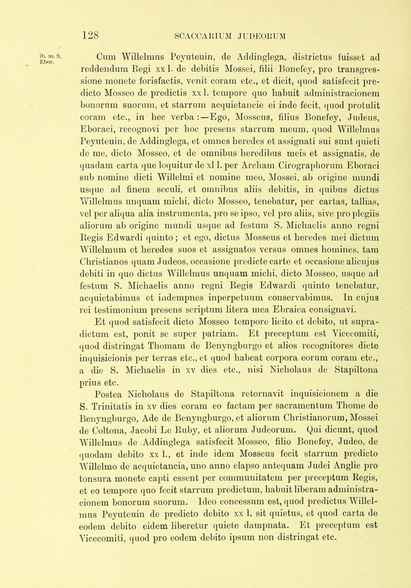 Cum Willelmus Peyuteuin, de Addinglega, districtus fuisset ad reddendum Regi xx 1. de debitis Mossei, filii Bonefey, pro transgres- sione monete forisfactis, venit coram etc., et dicit, quod satisfecit pre- dicto Mosseo de predictis xxl. tempore quo habuit administracionem bonorum suorum, et starrum acquietancie ei inde fecit, quod protulit coram etc., in liec verba :—Ego, Mosseus, filius Bonefey, Judeus, Eboraci, recognovi per hoc presens starrum meum, quod Willelmus Peyuteuin, de Addinglega, et omnes heredes et assignati sui sunt quieti de me, dicto Mosseo, et de omnibus heredibus meis et assignatis, de quadam carta que loquitur de xl 1. per Arebam Cirographorum Eboraci sub nomine dicti Willelmi et nomine meo, Mossei, ab origine mundi usque ad finem seculi, et omnibus aliis debitis, in quibus dictus Willelmus unquam miclii, dicto Mosseo, tenebatur, per cartas, tallias, vel per aliqua alia instrumenta, pro se ipso, vel pro aliis, sive pro plegiis aliorum ab origine mundi usque ad festum S. Michaelis anno regni Regis Edwardi quinto; et ego, dictus Mosseus et heredes mei dictum Willelmum et heredes suos et assignatos versus omnes homines, tam Christianos quam Judeos, occasione predicte carte et occasione alicujus debiti in quo dictus Willelmus unquam miclii, dicto Mosseo, usque ad festum S. Michaelis anno regni Regis Edwardi quinto tenebatur, acquietabimus et indempnes inperpetuum conservabimus. In cujus rei testimonium presens scriptum litera mea Ebraica consignavi. Et quod satisfecit dicto Mosseo tempore licito et debito, ut supra- dictum est, ponit se super patriam. Et preceptum est Vicecomiti, quod distringat Thomam de Benyngburgo et alios recognitores dicte inquisicionis per terras etc., et quod habeat corpora eorum coram etc., a die S. Michaelis in xv dies etc., nisi Nicholaus de Stapiltona prius etc. Postea Nicholaus de Stapiltona retornavit inquisicionem a die S. Trinitatis in xv dies coram eo factam per sacramentum Thome de Benyngburgo, Ade de Benyngburgo, et aliorum Christianorum, Mossei de Coltona, Jacobi Le Ruby, et aliorum Judeorum. Qui dicunt, quod Willelmus de Addinglega satisfecit Mosseo, filio Bonefey, Judeo, de quodam debito xx h, et inde idem Mosseus fecit starrum predicto Willelmo de aequietancia, uno anno elapso antequam Judei Anglie pro tonsura monete capti essent per communitatem per preceptum Regis, et eo tempore quo fecit starrum predictum, habuit liberam administra- cionem bonorum suorum. Ideo concessum est, quod predictus Willel- mus Peyuteuin de predicto debito xx 1. sit quietus, et quod carta de eodem debito eidem liberetur quiete dampnata. Et preceptum est Vicecomiti, quod pro eodem debito ipsum non distringat etc.