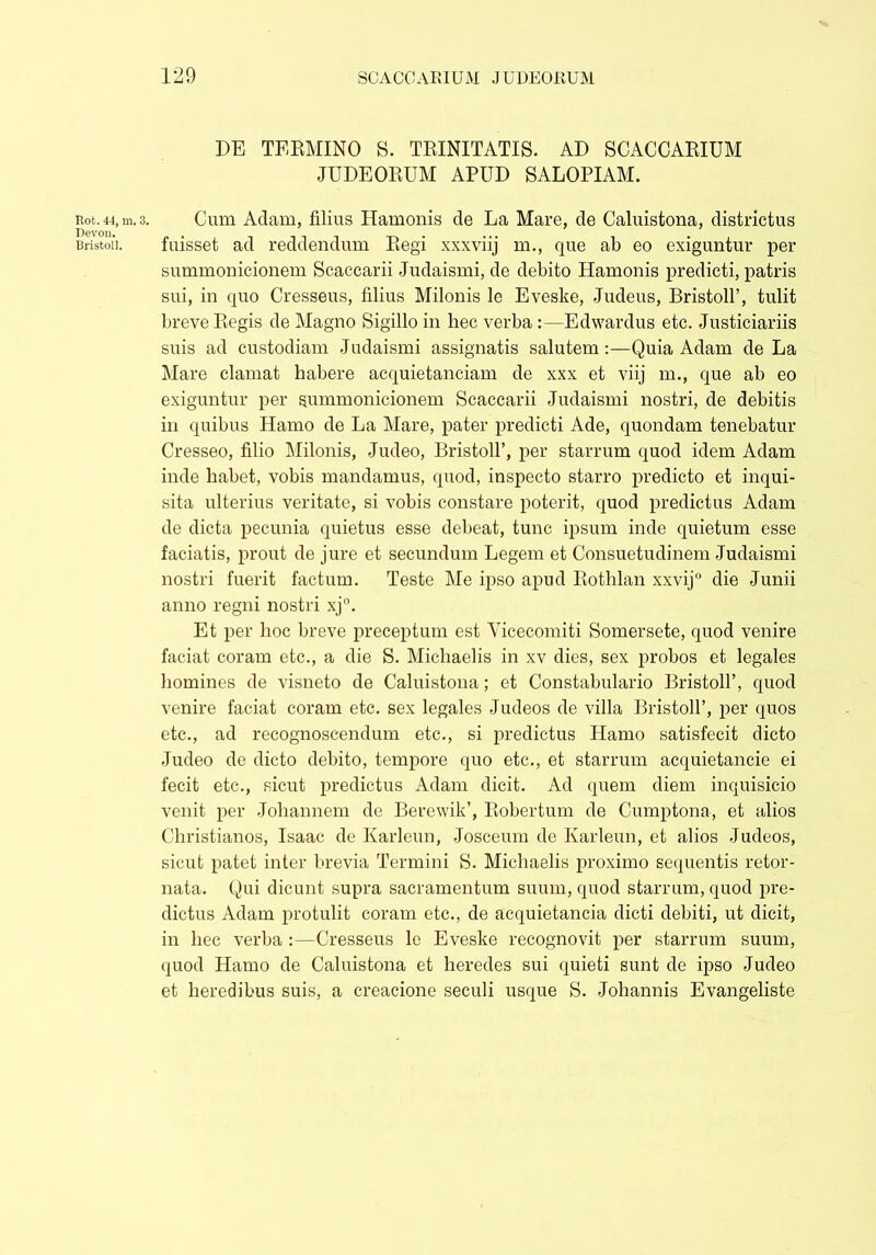 Rot. 44, m. 3. Devon. Bristoll. DE TERMINO S. TRINITATIS. AD SCACCARIUM JUDEORUM APUD SALOPIAM. Cum Aciam, filius Hamonis de La Mare, de Caluistona, districtus fuisset ad reddendum Regi xxxviij m., que ab eo exiguntur per summonicionem Scaccarii Judaismi, de debito Hamonis predicti, patris sui, in quo Cresseus, filius Milonis le Eveske, Judeus, Bristoll’, tulit breve Regis de Magno Sigillo in hec verba :—Edwardus etc. Justiciariis suis ad custodiam Judaismi assignatis salutem:—Quia Adam de La Mare clamat habere acquietanciam de xxx et viij m., que ab eo exiguntur per summonicionem Scaccarii Judaismi nostri, de debitis in quibus Hamo de La Mare, pater predicti Ade, quondam tenebatur Cresseo, filio Milonis, Judeo, Bristoll’, per starrum quod idem Adam inde habet, vobis mandamus, quod, inspecto starro predicto et inqui- sita ulterius veritate, si vobis constare poterit, quod predictus Adam de dicta pecunia quietus esse debeat, tunc ipsum inde quietum esse faciatis, prout de jure et secundum Legem et Consuetudinem Judaismi nostri fuerit factum. Teste Me ipso apud Rothlan xxvij die Junii anno regni nostri xj°. Et per hoc breve preceptum est Yicecomiti Somersete, quod venire faciat coram etc., a die S. Michaelis in xv dies, sex probos et legales homines de visneto de Caluistona; et Constabulario Bristoll’, quod venire faciat coram etc. sex legales Judeos de villa Bristoll’, per quos etc., ad recognoscendum etc., si predictus Hamo satisfecit dicto Judeo de dicto debito, tempore quo etc., et starrum acquietancie ei fecit etc., sicut predictus Adam dicit. Ad quem diem inquisicio venit per Joliannem de Berewik’, Robertum de Cumptona, et alios Christianos, Isaac de Karleun, Josceum de Karleun, et alios Judeos, sicut patet inter brevia Termini S. Michaelis proximo sequentis retor- nata. Qui dicunt supra sacramentum suum, quod starrum, quod pre- dictus Adam protulit coram etc., de acquietancia dicti debiti, ut dicit, in hec verba :—Cresseus le Eveske recognovit per starrum suum, quod Hamo de Caluistona et heredes sui quieti sunt de ipso Judeo et heredibus suis, a creacione seculi usque S. Johannis Evangeliste