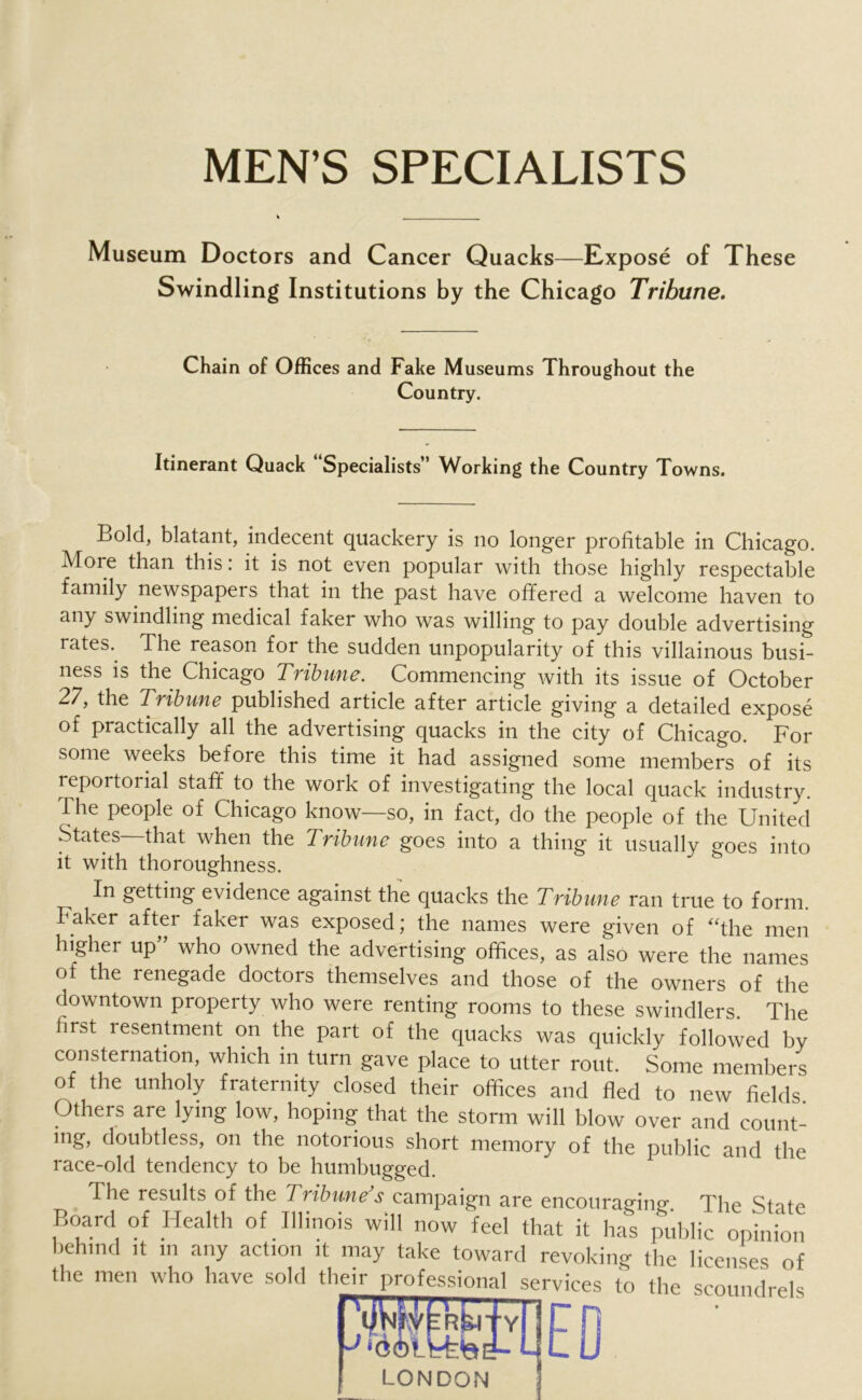 MEN’S SPECIALISTS Museum Doctors and Cancer Quacks—Expose of These Swindling Institutions by the Chicago Tribune. Chain of Offices and Fake Museums Throughout the Country. Itinerant Quack “Specialists” Working the Country Towns. Bold, blatant, indecent quackery is no longer profitable in Chicago. More than this: it is not even popular with those highly respectable family newspapers that in the past have offered a welcome haven to any swindling medical faker who was willing to pay double advertising rates.. The reason for the sudden unpopularity of this villainous busi- ness is the Chicago Tribune. Commencing with its issue of October 27, the Tribune published article after article giving a detailed expose of practically all the advertising quacks in the city of Chicago. For some weeks before this time it had assigned some members of its reportorial staff to the work of investigating the local quack industry. The people of Chicago know—so, in fact, do the people of the United States that when the Tribune goes into a thing it usually goes into it with thoroughness. In getting evidence against the quacks the Tribune ran true to form. Faker after faker was exposed; the names were given of “the men higher up who owned the advertising offices, as also were the names of the renegade doctors themselves and those of the owners of the downtown property who were renting rooms to these swindlers. The first lesentment on the part of the quacks was quickly followed by consternation, which in turn gave place to utter rout. Some members of the unholy fraternity closed their offices and fled to new fields Others are lying low, hoping that the storm will blow over and count- ing, doubtless, on the notorious short memory of the public and the race-old tendency to be humbugged. The results of the Tribunes campaign are encourasfino- The Stnto Board of Health of. Illinois will now feel that it has public opinion behind it in any action it may take toward revoking the licenses of the men who have sold their professional services to the scoundrels