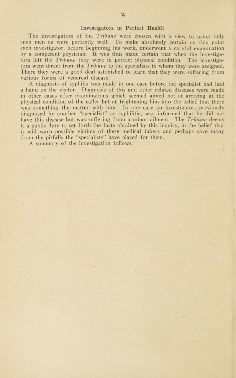 *4 Investigators in Perfect Health The investigators of the Tribune were chosen with a view to using only such men as were perfectly well. To make absolutely certain on this point each investigator, before beginning his work, underwent a careful examination by a competent physician. It was thus made certain that when the investiga- tors left the Tribune they were in perfect physical condition. The investiga- tors went direct from the Tribune to the specialists to whom they were assigned. There they were a good deal astonished to learn that they were suffering from various forms of venereal disease. A diagnosis of syphilis was made in one case before the specialist had laid a hand on the visitor. Diagnosis of this and other related diseases were made in other cases after examinations \yhich seemed aimed not at arriving at the physical condition of the caller but at frightening him into the belief that there was something the matter with him. In one case an investigator, previously diagnosed by another “specialist” as syphilitic, was informed that he did not have this disease but was suffering from a minor ailment. The Tribune deems it a public duty to set forth the facts obtained by this inquiry, in the belief that it will warn possible victims of these medical fakers and perhaps save many from the pitfalls the “specialists” have placed for them. A summary of the investigation follows.