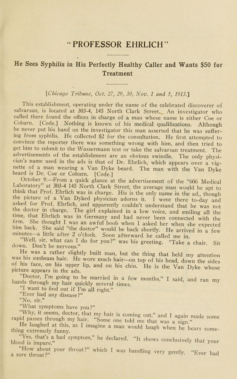 “PROFESSOR EHRLICH” He Sees Syphilis in His Perfectly Healthy Caller and Wants $50 for Treatment [Chicago Tribune, Oct. 27, 29, 30, Nov. 1 and 5, I9iJ.] This establishment, operating under the name of the celebrated discoverer of salvarsan, is located at 303-4, 145 North Clark Street., An investigator who called there found the offices in charge of a man whose name is either Coe or Coburn. [Code.] Nothing is known of his medical qualifications. Although he never put his hand on the investigator this man asserted that he was suffer- ing from syphilis. He collected $2 for the consultation. He first attempted to convince the reporter there was something wrong with him, and then tried to get him to submit to the Wassermann test or take the salvarsan treatment. The advertisements of the establishment are an obvious swindle. The only physi- cian s name used in the ads is that of Dr. Ehrlich, which appears over a vig- nette of a man wearing a Van Dyke beard. The man with the Van Dyke beard is Dr. Coe or Coburn. [Code.] October 9.—From a quick glance at the advertisement of the “606 Medical Laboratory at 303-4 145 North Clark Street, the average man would be apt to think that Prof. Ehrlich was in charge. His is the only name in the ad„ though the picture of a Van Dyked physician adorns it. I went there to-day and asked for Prof. Ehrlich, and apparently couldn’t understand that he was not the doctor in charge. The girl explained in a low voice, and smiling all the time, that Ehrlich was in Germany and had never been connected with the rm She thought I was an awful boob when I asked her when she expected him back. She said “the doctor” would be back shortly. He arrived in a few mmutes—a little after 2 o’clock. Soon afterward he called me in. Well, sir, what can I do for you ?” was his greeting. “Take a chair. Sit down. Don t be nervous. 5) I said, and ran my He was a rather slightly built man, but the thing that held my attention was his sunbeam hair. He wore much hair—on top of his head, down the sides ot his face, on his upper lip, and on his chin. He is the Van Dyke whose picture appears in the ads. y Doctor, I’m going to be married in a few months,’ hands through my hair quickly several times. ^ I want to find out if I’m all right.” “Ever had any disease?” “No, sir.” “What symptoms have you?” Why, it seems, doctor, that my hair is coming out,” and I again made some rapjd passes through my hair. “Some one told me that was a sign ” thingVTrfndyTnny. “ lmagme 3 man W°U'd laUgh when he hears some- blooJls’impure bad SymPt°m’” dedared- * Sh°WS COIld»sively that your a sore°throat?’* ^ ‘hr°at?” W'liCh 1 WaS hand,in* ver* ^‘ly. “Ever had