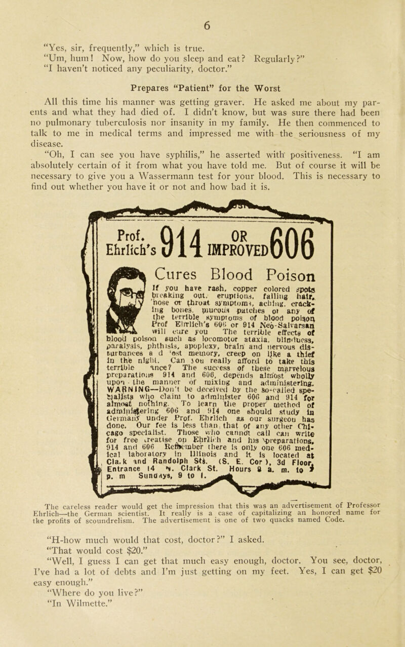 “Yes, sir, frequently,” which is true. “Urn, hum! Now, how do you sleep and eat? Regularly?” “I haven’t noticed any peculiarity, doctor.” Prepares “Patient” for the Worst All this time his manner was getting graver. He asked me about my par- ents and what they had died of. I didn’t know, but was sure there had been no pulmonary tuberculosis nor insanity in my family. He then commenced to talk to me in medical terms and impressed me with the seriousness of my disease. “Oh, I can see you have syphilis,” he asserted with' positiveness. “I am absolutely certain of it from what you have told me. But of course it will be necessary to give you a Wassermann test for your blood. This is necessary to find out whether you have it or not and how bad it is. Prof. Ehrlich's OR IMPROVED1 Cures Blood Poison If you have rash, copper colored spots breaking out. eruptions, falling hair, nose or throat symptoms, aching, crack- ing bones, pmcotis patches o» any of the terrible symptoms of blood poison Prof E lit licit's 606 or 914 Neo-Salvarsan _ will cure you The terrible effects of blood poison such as locomotor ataxia, blindness, paralysis, phthisis, apoplexy, brain and nervous dis- turDancea a d ‘ost memory, creep on ljke a thief in the niglU. Can iou really afford to take this terrible ance? The success of these marvelous preparations 914 and 606, depends almost wholly upon the manner of mixing and administering. WARNING—Don’t be deceived by the So-called spe- cialists who claim to administer 600 and 914 for almost nothing. To learn the proper' method of admlnlajerlng 600 and 914 one should study in Germany under Prof. Ehrlich aa our surgeou has done. Our fee is less than, that pf any other Chi- cago specialist. Those who cannot call can write for free treatise op Ehrlich and his ’’'preparations. 914 and 006 Remember there is only one 606 med- ical laboratory in Illinois and it is located at Cla. k and Randolph S ti. (S. E. Cor), 3d Floor* Entrance 14 Clark St. Hours ft a. m. to * p. m Sundays, 9 to I. The careless reader would get the impression that this was an advertisement of Professor Ehrlich—the German scientist. It really is a case of capitalizing an honored name for the profits of scoundrelism. The advertisement is one of two quacks named Code. “H-how much would that cost, doctor ?” I asked. “That would cost $20.” “Well, I guess I can get that much easy enough, doctor. You see, doctor, I’ve had a lot of debts and I’m just getting on my feet. Yes, I can get $20 easy enough.” “Where do you live?” “In Wilmette.”