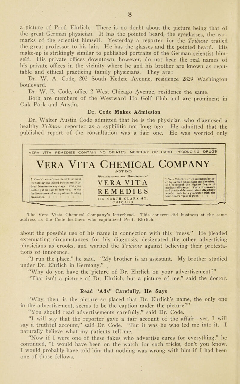 a picture of Prof. Ehrlich. There is no doubt about the picture being that of the great German physician. It has the pointed beard, the eyeglasses, the ear- marks of the scientist himself. Yesterday a reporter for the Tribune trailed the great professor to his lair. He has the glasses and the pointed beard. His make-up is strikingly similar to published portraits of the German scientist him- self. His private offices downtown, however, do not bear the real names of his private offices in the vicinity where he and his brother are known as repu- table and ethical practicing family physicians. They are: Dr. W. A. Code, 202 South Kedzie Avenue, residence 2829 Washington boulevard. Dr. W. E. Code, office 2 West Chicago Avenue, residence the same. Both are members of the Westward Ho Golf Club and are prominent in Oak Park and Austin. Dr. Code Makes Admission Dr. Walter Austin Code admitted that he is the physician who diagnosed a healthy Tribune reporter as a syphilitic not long ago. He admitted that the published report of the consultation was a fair one. He was worried only The Vera Vista Chemical Company’s letterhead. This concern did business at the same address as the Code brothers who capitalized Prof. Ehrlich. about the possible use of his name in connection with this “mess.” He pleaded extenuating circumstances for his diagnosis, designated the other advertising physicians as crooks, and warned the Tribune against believing their protesta- tions of innocence. “I run the place,” he said. “My brother is an assistant. My brother studied under Dr. Ehrlich in Germany.” “Why do you have the picture of Dr. Ehrlich on your advertisement?” “That isn’t a picture of Dr. Ehrlich, but a picture of me,” said the doctor. Read f‘Ads” Carefully, He Says “Why, then, is the picture so placed that Dr. Ehrlich’s name, the only one in the advertisement, seems to be the caption under the picture?” “You should read advertisements carefully,” said Dr. Code. “I will say that the reporter gave a fair account of the affair—yes, I will say a truthful account,” said Dr. Code. “But it was he who led me into it. I naturally believe what my patients tell me. “Now if I were one of these fakes who advertise cures for everything,” he continued, “I would have been on the watch for such tricks, don’t you know. I would probably have told him that nothing was wrong with him if I had been one of those fellows.