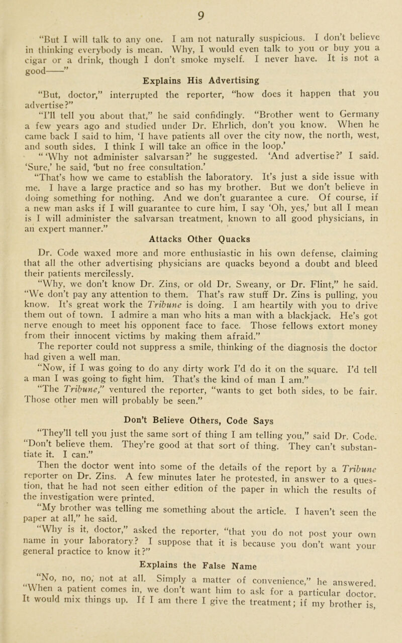 “But I will talk to any one. I am not naturally suspicious. I don’t believe in thinking everybody is mean. Why, I would even talk to you or buy you a cigar or a drink, though I don’t smoke myself. I never have. It is not a good ” Explains His Advertising “But, doctor,” interrupted the reporter, “how does it happen that you advertise?” “I’ll tell you about that,” he said confidingly. “Brother went to Germany a few years ago and studied under Dr. Ehrlich, don’t you know. When he came back I said to him, ‘I have patients all over the city now, the north, west, and south sides. I think I will take an office in the loop.’ “‘Why not administer salvarsan?’ he suggested. ‘And advertise?’ I said. ‘Sure,’ he said, ‘but no free consultation.’ “That’s how we came to establish the laboratory. It’s just a side issue with me. I have a large practice and so has my brother. But we don’t believe in doing something for nothing. And we don’t guarantee a cure. Of course, if a new man asks if I will guarantee to cure him, I say ‘Oh, yes,’ but all I mean is I will administer the salvarsan treatment, known to all good physicians, in an expert manner.” Attacks Other Quacks Dr. Code waxed more and more enthusiastic in his own defense, claiming that all the other advertising physicians are quacks beyond a doubt and bleed their patients mercilessly. “Why, we don’t know Dr. Zins, or old Dr. Sweany, or Dr. Flint,” he said. “We don’t pay any attention to them. That’s raw stuff Dr. Zins is pulling, you know. It’s great work the Tribune is doing. I am heartily with you to drive them out of town. I admire a man who hits a man with a blackjack. He’s got nerve enough to meet his opponent face to face. Those fellows extort money from their innocent victims by making them afraid.” The reporter could not suppress a smile, thinking of the diagnosis the doctor had given a well man. “Now, if I was going to do any dirty work I’d do it on the square. I’d tell a man I was going to fight him. That’s the kind of man I am.” “The Tribune,” ventured the reporter, “wants to get both sides, to be fair. Those other men will probably be seen.” Don’t Believe Others, Code Says “They’ll tell you just the same sort of thing I am telling you,” said Dr. Code. Don t believe them. They re good at that sort of thing. They can’t substan- tiate it. I can.” Then the doctor went into some of the details of the report by a Tribune reporter on Dr. Zins. A few minutes later he protested, in answer to a ques- tion, that he had not seen either edition of the paper in which the results of the investigation were printed. “My brother was telling me something about the article. I haven’t seen the paper at all,” he said. “Why is it, doctor,” asked the reporter, that you do not post your own name in your laboratory? I suppose that it is because you don’t want your general practice to know it?” Explains the False Name “No> no- no> not at all. Simply a matter of convenience,” he answered When a patient comes in, we don’t want him to ask for a particular doctor' It would mix things up. If I am there I give the treatment; if my brother is'