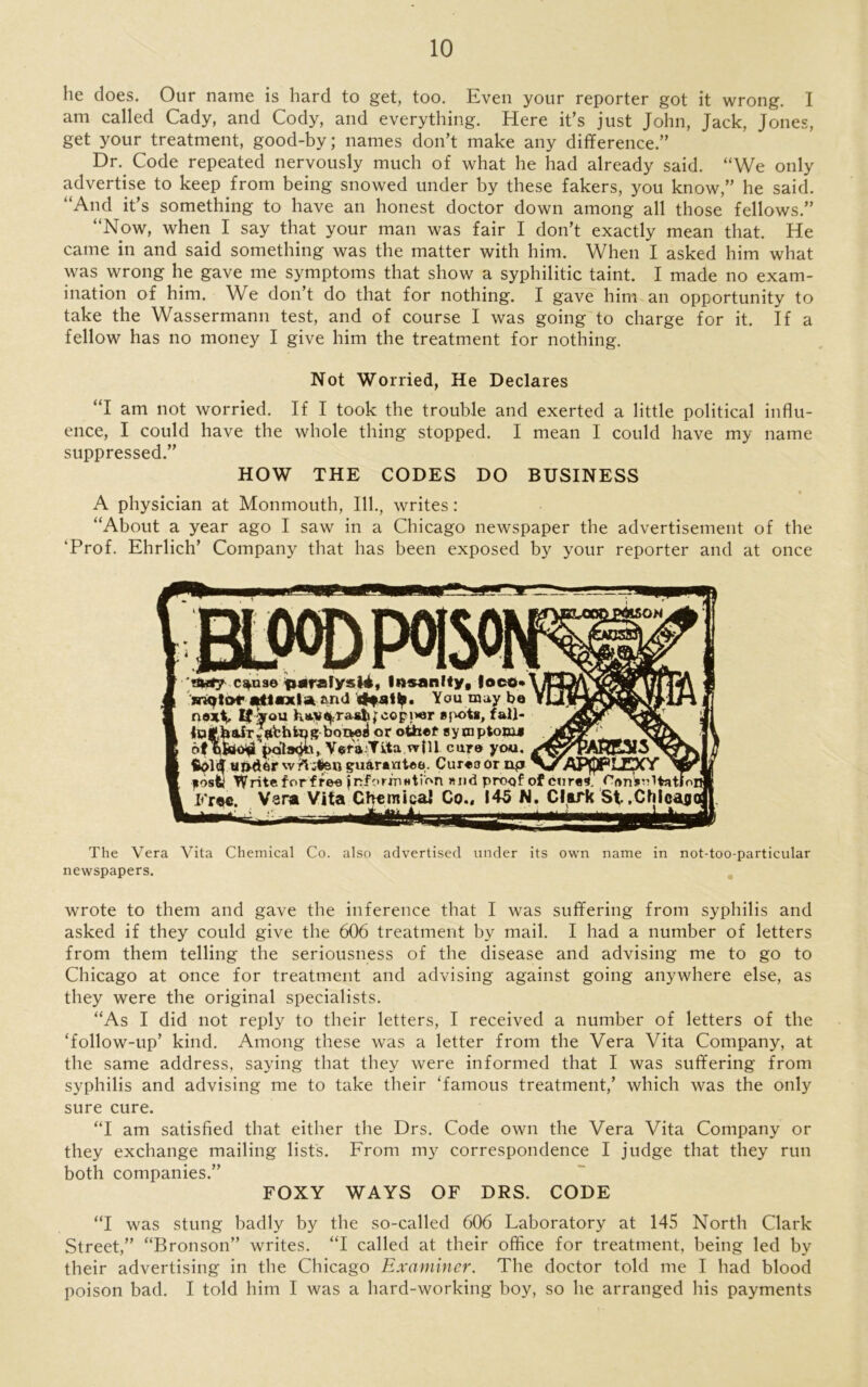 lie does. Our name is hard to get, too. Even your reporter got it wrong. I am called Cady, and Cody, and everything. Here it’s just John, Jack, Jones, get your treatment, good-by; names don’t make any difference.” Dr. Code repeated nervously much of what he had already said. “We only advertise to keep from being snowed under by these fakers, you know,” he said. “And it’s something to have an honest doctor down among all those fellows.” “Now, when I say that your man was fair I don’t exactly mean that. He came in and said something was the matter with him. When I asked him what was wrong he gave me symptoms that show a syphilitic taint. I made no exam- ination of him. We don’t do that for nothing. I gave him an opportunity to take the Wassermann test, and of course I was going to charge for it. If a fellow has no money I give him the treatment for nothing. Not Worried, He Declares “I am not worried. If I took the trouble and exerted a little political influ- ence, I could have the whole thing stopped. I mean 1 could have my name suppressed.” HOW THE CODES DO BUSINESS A physician at Monmouth, 111., writes: “About a year ago I saw in a Chicago newspaper the advertisement of the ‘Prof. Ehrlich’ Company that has been exposed by your reporter and at once sow. 'My csfua© paralysli, Insanity, |oco»\S mqtor nttsxla. and 4*stlp. You may be YI If you fcaV^Tasijfcopiwr spot*, fall- boaojl or other sym ptojjjJ > ot bfcoiji polsbh, Vera:Tita wf 11 cur© you. ujider wrt wtjan guarantee. Cureoornpi APfpPLJpCY fosfcl Write forffee Information »nd proof of cure*, CftnVultatloi Fr«c. Vana Vita Chemical Co., 145 N. Clark St ,Chlca$< The Vera Vita Chemical Co. also advertised under its own name in not-too-particular newspapers. wrote to them and gave the inference that I was suffering from syphilis and asked if they could give the 606 treatment by mail. I had a number of letters from them telling the seriousness of the disease and advising me to go to Chicago at once for treatment and advising against going anywhere else, as they were the original specialists. “As I did not reply to their letters, I received a number of letters of the ‘follow-up’ kind. Among these was a letter from the Vera Vita Company, at the same address, saying that they were informed that I was suffering from syphilis and advising me to take their ‘famous treatment,’ which was the only sure cure. “I am satisfied that either the Drs. Code own the Vera Vita Company or they exchange mailing lists. From my correspondence I judge that they ruu both companies.” FOXY WAYS OF DRS. CODE “I was stung badly by the so-called 606 Laboratory at 145 North Clark Street,” “Bronson” writes. “I called at their office for treatment, being led by their advertising in the Chicago Examiner. The doctor told me I had blood poison bad. I told him I was a hard-working boy, so he arranged his payments