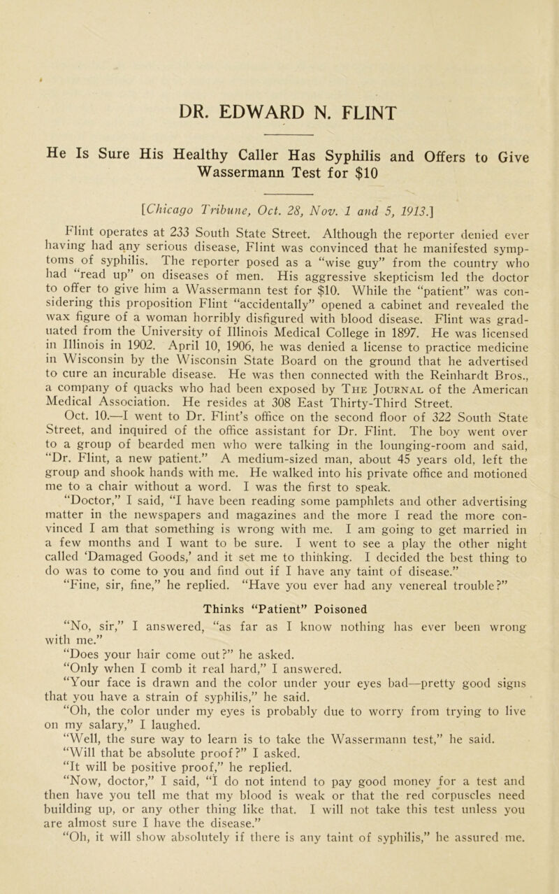 DR. EDWARD N. FLINT He Is Sure His Healthy Caller Has Syphilis and Offers to Give Wassermann Test for $10 [Chicago Tribune, Oct. 28, Nov. 1 and 5, 1913.] b lint operates at 233 South State Street. Although the reporter denied ever having had any serious disease, Flint was convinced that he manifested symp- toms of syphilis. The reporter posed as a “wise guy” from the country who had read up” on diseases of men. His aggressive skepticism led the doctor to offer to give him a Wassermann test for $10. While the “patient” was con- sidering this proposition Flint “accidentally” opened a cabinet and revealed the wax figure of a woman horribly disfigured with blood disease. Flint was grad- uated from the University of Illinois Medical College in 1897. He was licensed in Illinois in 1902. April 10, 1906, he was denied a license to practice medicine in Wisconsin by the Wisconsin State Board on the ground that he advertised to cure an incurable disease. He was then connected with the Reinhardt Bros., a company of quacks who had been exposed by The Journal of the American Medical Association. He resides at 308 East Thirty-Third Street. Oct. 10.—I went to Dr. Flint’s office on the second floor of 322 South State Street, and inquired of the office assistant for Dr. Flint. The boy went over to a group of bearded men who were talking in the lounging-room and said, “Dr. Flint, a new patient.” A medium-sized man, about 45 years old, left the group and shook hands with me. He walked into his private office and motioned me to a chair without a word. I was the first to speak. “Doctor,” I said, “I have been reading some pamphlets and other advertising matter in the newspapers and magazines and the more I read the more con- vinced I am that something is wrong with me. I am going to get married in a few months and I want to be sure. I went to see a play the other night called ‘Damaged Goods,’ and it set me to thinking. I decided the best thing to do was to come to you and find out if I have any taint of disease.” “Fine, sir, fine,” he replied. “Have you ever had any venereal trouble?” Thinks “Patient” Poisoned “No, sir,” I answered, “as far as I know nothing has ever been wrong with me.” “Does your hair come out?” he asked. “Only when I comb it real hard,” I answered. “Your face is drawn and the color under your eyes bad—pretty good signs that you have a strain of syphilis,” he said. “Oh, the color under my eyes is probably due to worry from trying to live on my salary,” I laughed. “Well, the sure way to learn is to take the Wassermann test,” he said. “Will that be absolute proof?” I asked. “It will be positive proof,” he replied. “Now, doctor,” I said, “1 do not intend to pay good money for a test and then have you tell me that my blood is weak or that the red corpuscles need building up, or any other thing like that. I will not take this test unless you are almost sure I have the disease.” “Oh, it will show absolutely if there is any taint of syphilis,” he assured me.