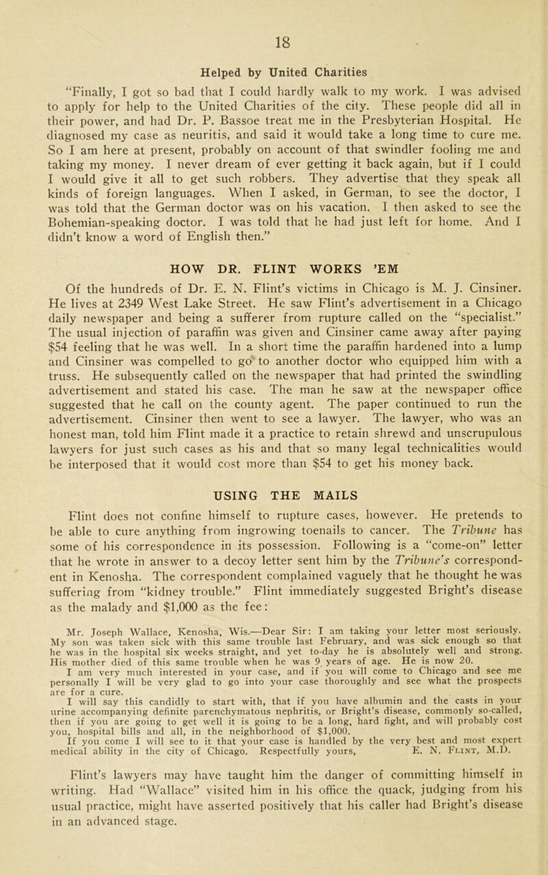 Helped by United Charities “Finally, I got so bad that I could hardly walk to my work. I was advised to apply for help to the United Charities of the city. These people did all in their power, and had Dr. P. Bassoe treat me in the Presbyterian Hospital. He diagnosed my case as neuritis, and said it would take a long time to cure me. So I am here at present, probably on account of that swindler fooling me and taking my money. I never dream of ever getting it back again, but if I could I would give it all to get such robbers. They advertise that they speak all kinds of foreign languages. When I asked, in German, to see the doctor, I was told that the German doctor was on his vacation. I then asked to see the Bohemian-speaking doctor. I was told that he had just left for home. And I didn’t know a word of English then.” HOW DR. FLINT WORKS ’EM Of the hundreds of Dr. E. N. Flint’s victims in Chicago is M. J. Cinsiner. He lives at 2349 West Lake Street. He saw Flint’s advertisement in a Chicago daily newspaper and being a sufferer from rupture called on the “specialist.” The usual injection of paraffin was given and Cinsiner came away after paying $54 feeling that he was well. In a short time the paraffin hardened into a lump and Cinsiner was compelled to go to another doctor who equipped him with a truss. He subsequently called on the newspaper that had printed the swindling advertisement and stated his case. The man he saw at the newspaper office suggested that he call on the county agent. The paper continued to run the advertisement. Cinsiner then went to see a lawyer. The lawyer, who was an honest man, told him Flint made it a practice to retain shrewd and unscrupulous lawyers for just such cases as his and that so many legal technicalities would be interposed that it would cost more than $54 to get his money back. USING THE MAILS Flint does not confine himself to rupture cases, however. He pretends to be able to cure anything from ingrowing toenails to cancer. The Tribune has some of his correspondence in its possession. Following is a “come-on” letter that he wrote in answer to a decoy letter sent him by the Tribune’s correspond- ent in Kenosha. The correspondent complained vaguely that he thought he was suffering from “kidney trouble.” Flint immediately suggested Bright’s disease as the malady and $1,000 as the fee: Mr. Joseph Wallace, Kenosha, Wis.—Dear Sir: I am taking your letter most seriously. My son was taken sick with this same trouble last February, and was sick enough so that he was in the hospital six weeks straight, and yet to-day he is absolutely well and strong. His mother died of this same trouble when he was 9 years of age. He is now 20. I am very much interested in your case, and if you will come to Chicago and see me personally I will be very glad to go into your case thoroughly and see what the prospects are for a cure. I will say this candidly to start with, that if you have albumin and the casts in your urine accompanying definite parenchymatous nephritis, or Bright’s disease, commonly so-called, then if you are going to get well it is going to be a long, hard fight, and will probably cost you, hospital bills and all, in the neighborhood of $1,000. If you come I will see to it that your case is handled by the very best and most expert medical ability in the city of Chicago. Respectfully yours, E. N. Flint, M.D. Flint’s lawyers may have taught him the danger of committing himself in writing. Had “Wallace” visited him in his office the quack, judging from his usual practice, might have asserted positively that his caller had Bright’s disease in an advanced stage.