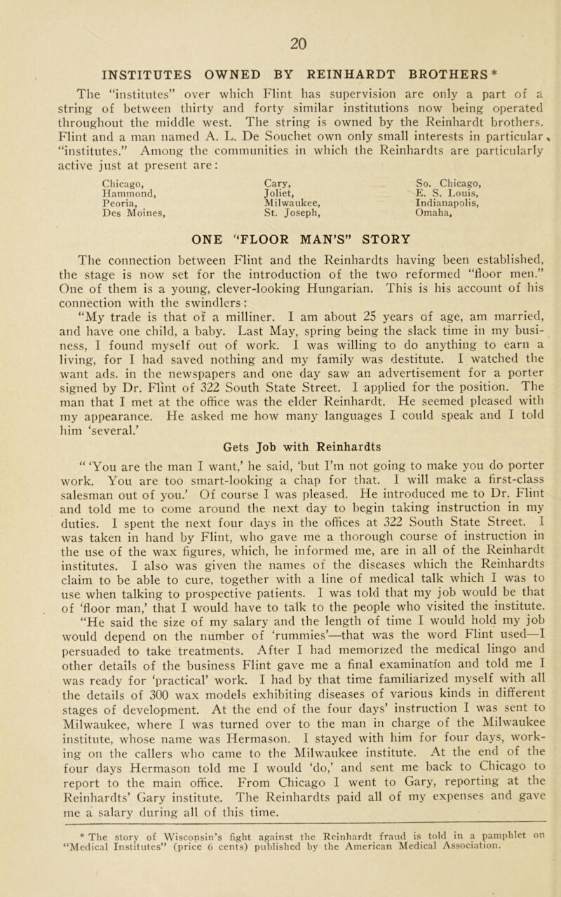 INSTITUTES OWNED BY REINHARDT BROTHERS* The “institutes” over which Flint has supervision are only a part of a string of between thirty and forty similar institutions now being operated throughout the middle west. The string is owned by the Reinhardt brothers. Flint and a man named A. L. De Souchet own only small interests in particular * “institutes.” Among the communities in which the Reinhardts are particularly active just at present are: Chicago, Hammond, Peoria, Des Moines, Cary, Joliet, Milwaukee, St. Joseph, So. Chicago, E. S. Louis, Indianapolis, Omaha, ONE FLOOR MAN’S” STORY The connection between Flint and the Reinhardts having been established, the stage is now set for the introduction of the two reformed “floor men.” One of them is a young, clever-looking Hungarian. This is his account of his connection with the swindlers: “My trade is that of a milliner. I am about 25 years of age, am married, and have one child, a baby. Last May, spring being the slack time in my busi- ness, I found myself out of work. I was willing to do anything to earn a living, for I had saved nothing and my family was destitute. I watched the want ads. in the newspapers and one day saw an advertisement for a porter signed by Dr. Flint of 322 South State Street. I applied for the position. The man that I met at the office was the elder Reinhardt. He seemed pleased with my appearance. He asked me how many languages I could speak and I told him ‘several.’ Gets Job with Reinhardts “ ‘You are the man I want,’ he said, ‘but I’m not going to make you do porter work. You are too smart-looking a chap for that. I will make a first-class salesman out of you.’ Of course I was pleased. He introduced me to Dr. Flint and told me to come around the next day to begin taking instruction in my duties. I spent the next four days in the offices at 322 South State Street. I was taken in hand by Flint, who gave me a thorough course of instruction in the use of the wax figures, which, he informed me, are in all of the Reinhardt institutes. I also was given the names of the diseases which the Reinhardts claim to be able to cure, together with a line of medical talk which I was to use when talking to prospective patients. I was told that my job would be that of ‘floor man,’ that I would have to talk to the people who visited the institute. “He said the size of my salary and the length of time I would hold my job would depend on the number of ‘rummies’—that was the word Flint used—I persuaded to take treatments. After I had memorized the medical lingo and other details of the business Flint gave me a final examination and told me I was ready for ‘practical’ work. I had by that time familiarized myself with all the details of 300 wax models exhibiting diseases of various kinds in different stages of development. At the end of the four days’ instruction I was sent to Milwaukee, where I was turned over to the man in charge of the Milwaukee institute, whose name was Hermason. I stayed with him for four days, work- ing on the callers who came to the Milwaukee institute. At the end of the four days Hermason told me I would ‘do,’ and sent me back to Chicago to report to the main office. From Chicago I went to Gary, reporting at the Reinhardts’ Gary institute. The Reinhardts paid all of my expenses and gave me a salary during all of this time. * The story of Wisconsin’s fight against the Reinhardt fraud is told in a pamphlet on “Medical Institutes” (price 6 cents) published by the American Medical Association.