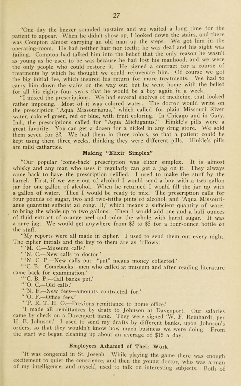“One day the buzzer sounded upstairs and we waited a long time for the patient to appear. When he didn’t show up, I looked down the stairs, and there was Compton almost carrying an old man up the steps. We got him in the operating-room. He had neither hair nor teeth; he was deaf and his sight was failing. Compton had talked him into the belief that the only reason he wasn t as young as he used to b'e was because he had lost his manhood, and we were the only people who could restore it. He signed a contract for a course of treatments by which he thought we could rejuvenate him. Of course we got the big initial fee, which insured his return for more treatments. We had to carry him down the stairs on the way out, but he went home with the belief for all his eighty-four years that he would be a boy again in a week. “I mixed the prescriptions. We had several shelves of medicine, that looked rather imposing. Most of it was colored water. The doctor would write on the prescription “Aqua Missourianus,” which called for plain Missouri River water, colored green, red or blue, with fruit coloring. In Chicago and in Gary, Ind., the prescriptions called for “Aqua Michiganus.” Hinkle’s pills were a great favorite. You can get a dozen for a nickel in any drug store. We sold them seven for $2. We had them in three colors, so that a patient could be kept using them three weeks, thinking they were different pills. Hinkle’s pills are mild cathartics. Making “Elixir Simplex” “Our popular ‘come-back’ prescription was elixir simplex. It is almost whisky and any man who uses it regularly can get a jag on it. They always came back to have the prescription refilled. I used to make the stuff by the barrel. First, if we were out of alcohol I would send a boy with a two-gallon jar for one gallon of alcohol. When he returned I would fill the jar up with a gallon of water. Then I would be ready to mix. The prescription calls for four pounds of sugar, two and two-fifths pints of alcohol, and ‘Aqua Missouri- anus quantitat sufficiat ad cong. II/ which means a sufficient quantity of water to bring the whole up to two gallons. Then I would add one and a half ounces of fluid extract of orange peel and color the whole with burnt sugar. It was a sure jag. We would get anywhere from $2 to $5 for a four-ounce bottle of the stuff. “My reports were all made in cipher. I used to send them out every night. The cipher initials and the key to them are as follows: “ ‘M. C.—Museum calls.’ “ ‘N. C.—New calls to doctor.’ “ ‘N. C. P.—New calls put—“put” means money collected.’ “ ‘C. B.—Comebacks—men who called at museum and after reading literature came back for examination.’ “ ‘C. B. P.—Call backs put.’ “ ‘O. C.—Old calls.’ “ ‘N. F.—New fees—amounts contracted for.’ “ ‘O. F.—Office fees.’ “‘P. R. T. H. O.—Previous remittance to home office.’ “1 made all remittances by draft to Johnson at Davenport. Our salaries came by check on a Davenport bank. They were signed ‘W. F. Reinhardt, per H. E. Johnson.’ I used to send my drafts by different banks, upon Johnson’s orders, so that they wouldn t know how much business we were doing. From the start we began cleaning up about an average of $15 a day. Employees Ashamed of Their Work “It was congenial in St. Joseph. While playing the game there was enough excitement to quiet the conscience, and then the young doctor, who was a man of my intelligence, and myself, used to talk on interesting subjects. Both of