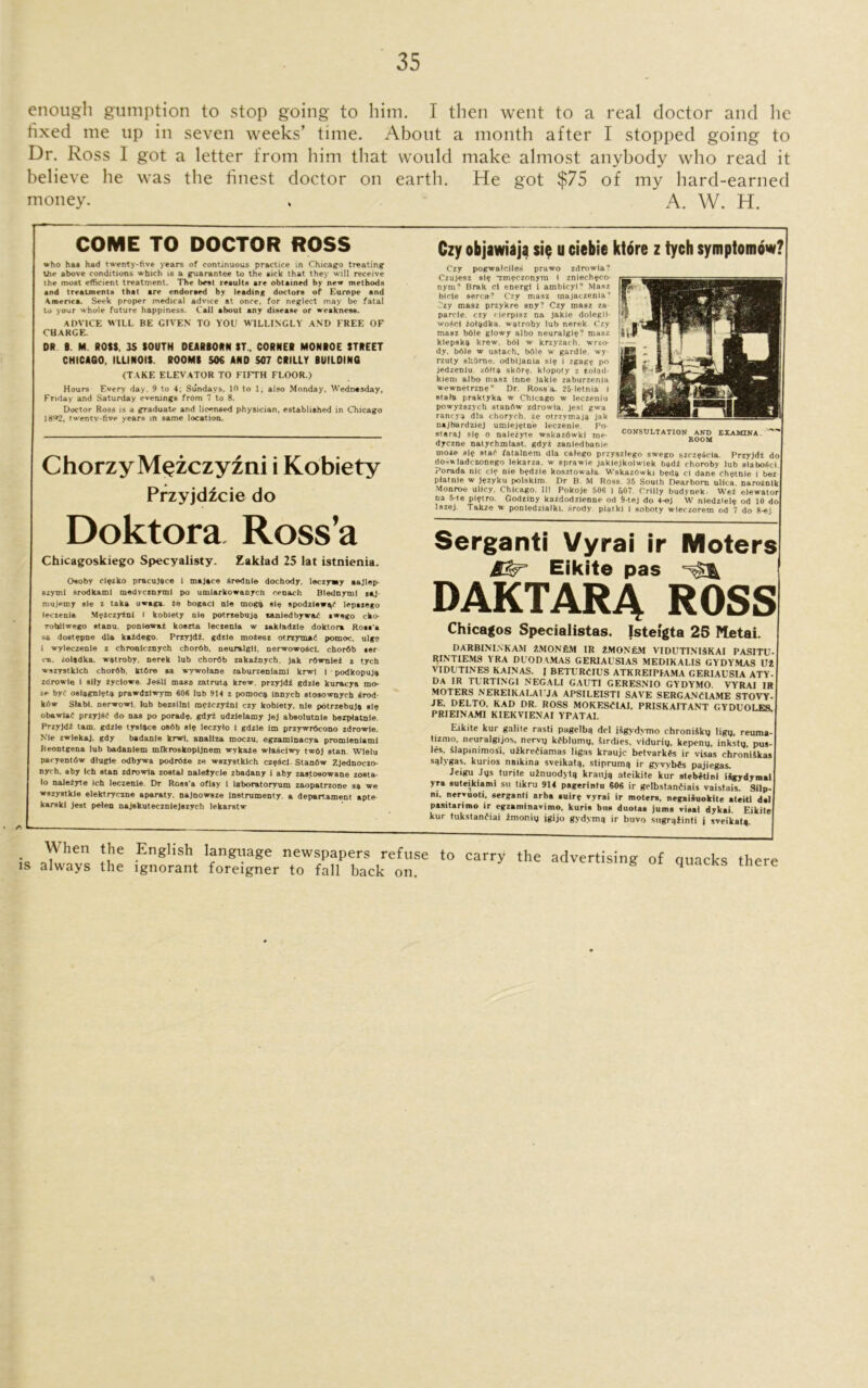 enough gumption to stop going to him. I then went to a real doctor and he fixed me up in seven weeks’ time. About a month after I stopped going to Dr. Ross I got a letter from him that would make almost anybody who read it believe he was the finest doctor on earth. He got $75 of my hard-earned money. . A. W. H. a COME TO DOCTOR ROSS who has had twenty-five years of continuous practice in Chicago treating the above conditions which is a guarantee to the sick that they will receive the most efficient treatment. The best results are obtained by new methods and treatments that are endorsed by leading doctors of Europe and \raenca. Seek proper medical advice at once, for neglect may be fatal to your whole future happiness. Call about any disease or weakness. ADVICE WILL BE GIVEN TO YOU WILLINGLY' AND FREE OF CHARGE. DR B. M ROSS. IS SOUTH DEARBORN ST., CORNER MONROE STREET CHICA60, ILLINOIS. ROOMS 50€ AND 507 CRILLY BUILDING (TAKE ELEVATOR TO FIFTH FLOOR.) Hours Every day, 9 to 4; Sundays, 10 to 1, also Monday, Wednasday, Friday and Saturday everung6 from 7 to 8. Doctor Ross is a graduate and licensed physician, established in Chicago 1892, twenty-five years in same location. Chorzy M^zczyzni i Kobiety Przyjdicie do Doktora Ross’a Chicagoskiego Specyalisty. Zaktad 25 lat istnienia. Oaoby clpzko pracujace i majace Srednle dochody, leczyiay aajlep- szymi srodkaml medvcznyml po umlarkowanych cenach Blednjroil ,aj. mujemy ale i taka uwaga. Ze bogacl nle mogy ale epodzlewgC lepszego leczenla MeZezyZnl I kobiety nle potrzebuja aanledbywad awego cko- Tobllwego atanu. ponlewaz kosrta leczenla w zaktadzle doktora Ross’a as doatepne dla kaZdego. PrzyjdL gdzle moZeez otrzymaC pomoc, ulge I wyleczente z chronlcznych chor6b, neuralglt, DerwowoZcl. chordb aer cs, zoladka, wstroby, nerek lab chordb zakaZnych, jak rdwnleZ a tych wszystklch chordb. ktOre aa wywolane zaburzenlaml krwl I podkopujg zorowle 1 ally Zyclowe. Jesll maaz zatruts krew, przyjdi gdzle kuracya mo- ze bye oalagnletg prawdzlwym 606 lub 914 z pomoeg Innycb atoaownych 6rod- kbw Stabl. nerwowl, lub bezsilnl meZczyZnl czy kobiety. nle potrzebuis ale obawiar przyjSC do naa po porade. gdyz udzlelamy Jej abeolutnle bezptatnle. PrzyJdZ tam. gdzle tyalsce oS6b ale leezylo 1 gdzle Im przywrdcono zdrowle. NMe zwlekaj. gdy badanle krwi, anallza moczu, egzamlnacya promleniaml Reontgena lub badanlem mlkroakopljnem wykaZe wlasclwy two) atan. Wielu pacyentdw dtugle odbywa podrOZe ze wszyatklch czqicl Stanfiw ZJednoczo- nycta, aby Ich atan zdrowta zoetal naleZycle zbadany 1 aby zaatoaowane zoata- lo naJeZyte Ich leczenle. Dr Roas a oflay 1 laboratoryura zaopatrzone aa we wazyatkle elektryezne aparaty. najnowaze lnatrumenty a departament apte karBki jest peleo najakutecznlejezych lekaratw Czy objawiaja sie u ciebie ktore z tych symptomow? Czy pogwalciles prawo zdrowia? Czujesz si? *zm?czonym I zniech?co- nyra’ Brak cl energl i ambicyi7 Masz bicle serett? Czy masz tnajaezenia-’ Czy masz przykre any? Czy masz za parcle. czy rierpi9z na jakie dolegli- wo$cl zof^dka. watroby lub nerek Czy masz b61e glowy albo neuralgi?? masz klepsk^ krew. bOI w krzyzach. wrzo- dy. bOle w ustach, b61e w gardle. wy rzuty skOrne. odbljanla si? i zgag? po jedzenlu. z6tta sk6r?. klopoty z toted- kiem albo masz inne jakie zaburzenia wewnetrzn?'’ Dr, Ross a. 25 letnia i state praktyka w Chicago w leczeniu powyzszyeh stanftw zdrowia. jest gwa rancya dla chorych. ze otrzvmaja jak najbardziej umiej?tne leczenie. Po- staraj si? o nalezyte wskazbwki me- dyezne natychmiaat, gdyz zaniedbanie moze si? sta^ fatalnem dla calego przyszlego swego szcz?§cla. Przyjdt do doswiadezonego lekarza. w sprawie jaklejkolwiek b*d2 choroby lub aiabo^ci. Porada nic ci? nie b?dzie kosztowaia Wskazbwki b?da cl dane 0h?tnie i bez piatnie w j?zyku polsklm Dr B. M Ross. 35 South Dearborn ulica, naroznlk Monroe ulicy. Chicago. Ill Pokoje 506 i 607. Crilly budynek Wet elewator na 5-te pi?tro. Godziny kazdodzienne od §-teJ do 4-ej W niedziel? od 10 do lszej. Takze w ponledzialki. srody piatkl i soboty wieezorem od 7 do 8-ej Serganti Vyrai ir Moters Eikite pas DAKTARA ROSS Chicagos Specialistas. Isteigta 25 Metai. DARBININKAM 2MON6M IR 2MON6M VIDUTINISKAI PASITU- RI1STIEMS YRA DUODAMAS GERIAUSIAS MEDIKALIS GYDYMAS 112 VIDUTINES KAINAS. I BETURCIUS ATKREIPLAMA GERIAUSIA ATY- DA IR TLRTINGI N EGA LI GAUT1 GERESNIO GYDYMO. VYRAI IR MOTERS NEREIKALAIMA APSILEISTI SAVE SERGANCIAME STOVY- JE, DELTO, KAD DR. ROSS MOKESCLAI, PRISKAITANT GYDUOLES. PRIEINAMI KIEKVIENAI YPATAI. Eikite kur gnlite rasti pagelbg del ikgvdymo chroniSky ligy, reuma- tizmo, neuralgijos, nervy kdblumy, Sirdies, viduriy, kepeny. inksty, pos- ies, Slapimmosi, uikrefiamas ligas kraujc betvarkds ir visas chroniSkas sglygas. kurios naikina sveikalg, stiprumg ir gyvvbis pajiegas. Jeigu Jys turite uinuodytg kraitji) ateikile kur stebetini ikgydymai yra suteikiami su Ukru 914 pagerintu 606 ir gelbstanfiais vaistais. Silp- ni. nervuoti, serganti arba auirg vyrai ir moters. negaisuokite ateiti del pasitarimo ir egzaminavimo. kuria bus duotas juma viaai dykai. Eikite kur tukstanfiai imoniy jgijo gydyma ir buvo sngrgiinti j sveikatg. CONSULTATION AND EXAM1NA BOOM . ^ hen the English language newspapers refuse to is always the ignorant foreigner to fall back on. carry the advertising of quacks there