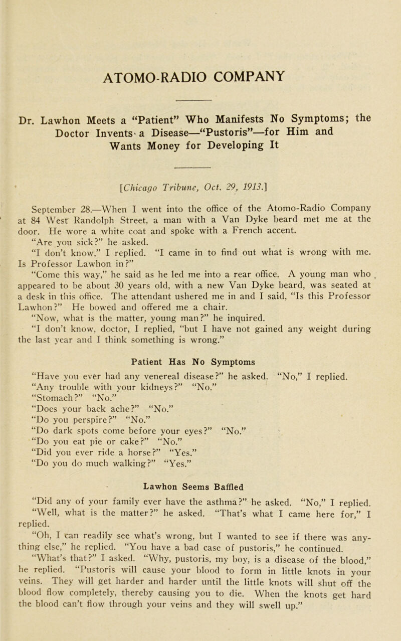 ATOMO RADIO COMPANY Dr. Lawhon Meets a “Patient” Who Manifests No Symptoms; the Doctor Invents- a Disease—“Pustoris”—for Him and Wants Money for Developing It [Chicago Tribune, Oct. 29, 1913.] September 28—When I went into the office of the Atomo-Radio Company at 84 West Randolph Street, a man with a Van Dyke beard met me at the door. He wore a white coat and spoke with a French accent. “Are you sick?” he asked. “I don’t know,” I replied. “I came in to find out what is wrong with me. Is Professor Lawhon in?” “Come this way,” he said as he led me into a rear office. A young man who , appeared to be about 30 years old, with a new Van Dyke beard, was seated at a desk in this office. The attendant ushered me in and I said, “Is this Professor Lawhon?” He bowed and offered me a chair. “Now, what is the matter, young man?” he inquired. “I don’t know, doctor, I replied, “but I have not gained any weight during the last year and I think something is wrong.” Patient Has No Symptoms “Have you ever had any venereal disease?” he asked. “No,” I replied. “Any trouble with your kidneys?” “No.” “Stomach?” “No.” “Does your back ache?” “No.” “Do you perspire?” “No.” “Do dark spots come before your eyes?” “No.” “Do you eat pie or cake?” “No.” “Did you ever ride a horse?” “Yes.” “Do you do much walking?” “Yes.” Lawhon Seems Baffled “Did any of your family ever have the asthma?” he asked. “No,” I replied. “Well, what is the matter?” he asked. “That’s what I came here for,” I replied. “Oh, I can readily see what’s wrong, but I wanted to see if there was any- thing else,” he replied. “You have a bad case of pustoris,” he continued. “What’s that?” I asked. “Why, pustoris, my boy, is a disease of the blood,” he replied. “Pustoris will cause your blood to form in little knots in your veins. They will get harder and harder until the little knots will shut off the blood flow completely, thereby causing you to die. When the knots get hard the blood can’t flow through your veins and they will swell up.”