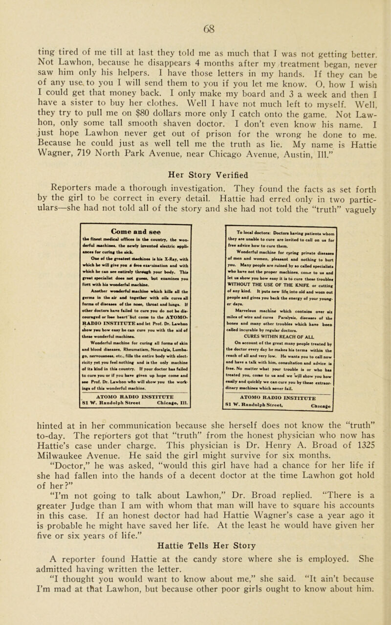 ting tired of me till at last they told me as much that I was not getting better. Not Lawhon, because he disappears 4 months after my treatment began, never saw him only his helpers. I have those letters in my hands. If they can be of any use. to you I will send them to you if you let me know. O, how I wish I could get that money back. I only make my board and 3 a week and then I have a sister to buy her clothes. Well I have not much left to myself. Well, they try to pull me on $80 dollars more only I catch onto the game. Not Law- hon, only some tall smooth shaven doctor. I don’t even know his name. I just hope Lawhon never get out of prison for the wrong he done to me. Because he could just as well tell me the truth as lie. My name is Hattie Wagner, 719 North Park Avenue, near Chicago Avenue, Austin, 111.” Her Story Verified Reporters made a thorough investigation. They found the facts as set forth by the girl to be correct in every detail. Hattie had erred only in two partic- ulars—she had not told all of the story and she had not told the “truth” vaguely hinted at in her communication because she herself does not know the “truth” to-day. The reporters got that “truth” from the honest physician who now has Hattie’s case under charge. This physician is Dr. Henry A. Broad of 1325 Milwaukee Avenue. He said the girl might survive for six months. “Doctor,” he was asked, “would this girl have had a chance for her life if she had fallen into the hands of a decent doctor at the time Lawhon got hold of her?” “I’m not going to talk about Lawhon,” Dr. Broad replied. “There is a greater Judge than I am with whom that man will have to square his accounts in this case. If an honest doctor had had Hattie Wagner’s case a year ago it is probable he might have saved her life. At the least he would have given her five or six years of life.” Hattie Tells Her Story A reporter found Hattie at the candy store where she is employed. She admitted having written the letter. “I thought you would want to know about me,” she said. “It ain’t because I’m mad at that Lawhon, but because other poor girls ought to know about him. To local doctor*: Doctor* haring patient* whom are unable to cure are inrited to call on u* for free adrice how to cure them. Wonderful machine for cjiring prirate di«ea*e* of men and women, pleatant and nothing to hurt you. Many people are ruined by *o called *peciali«t* who hare not the proper machine*, come to u* and let u* *how you how ea*y it i* to cure the»e trouble* WITHOUT THE USE OF THE KNIFE or cutting of any kind. It put* new life, into old and worn out people and gire* you back the energy of your young- er day*. Marrelou* machine which contain* orer *ix mile* of wire and cure* Paraly*i*. diaeaae* of the bone* and many other trouble* which hare been called incurable by regular doctor*. CURES WITHIN REACH OF ALL On account of the great many people treated by the doctor erery day he make* hi* term* within the reach of all and very low. He want* you to call now and hare a talk with him, consultation and adrice is free. No matter what your trouble is or who ha* treated you. come to u* and we will show you how easily and quickly we can cure you by these extraor- dinary machine* which never fail. ATOMO RADIO INSTITUTE 81 W. Randolph Street, Chicaio Come and see the finest medical offices in the country, the won* derful machines, the newly invented electric appli- ances for curing the sack. One of the greatest machines is his X-Ray, with which he will give yon a free examination and with which he can see entirely through your body. This great specialist does not guess, hut examines you firtt with his wonderful machine. Another wonderful machine which kills all the germs in the air and together with oils cures all forms of diseases of the nose, throat and lungs. If other doctors have failed to cure you do not be dis- couraged or Tose heart'but come to the ATOMO- RADIO INSTITUTE and let Prof. Dr. Lawhon show you how easy he can cure you with the aid of these wonderful machines. Wonderful machine for curing all forms of skin and blood diseases. Rheumatism, Neuralgia, Lumba- go, nervousness, etc., fills the entire body with elect- ricity yet you feel nothing and is the only machine of its kind in thia country. If your doctor has failed to cure you or if you have given up hope come and see Prof. Dr. Lawhon who will show you the work- ings of this wonderful machine. ATOMO RADIO INSTITUTE 81 W. Randolph Street Chicago, 111.
