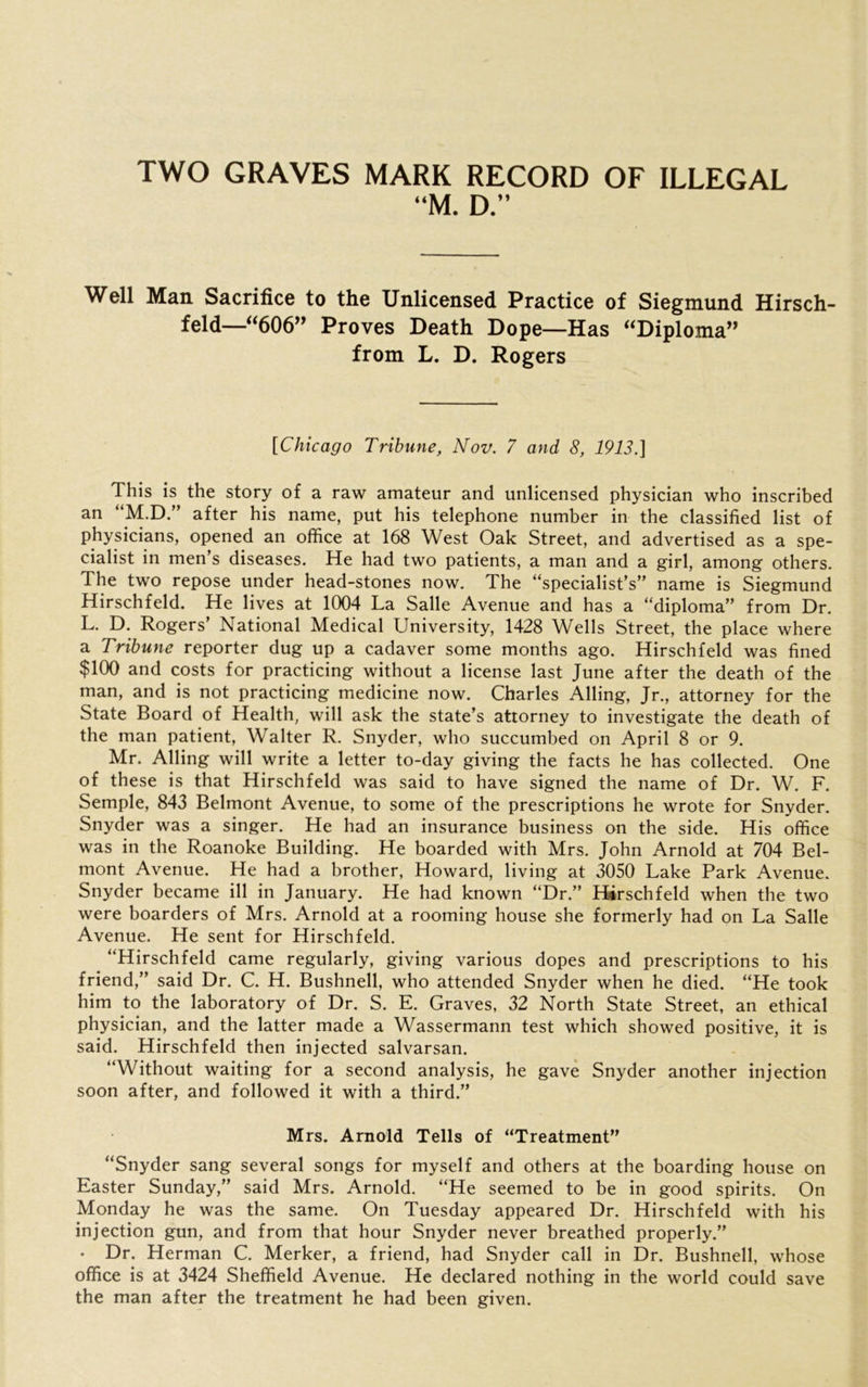 TWO GRAVES MARK RECORD OF ILLEGAL “M. D.” Well Man Sacrifice to the Unlicensed Practice of Siegmund Hirsch- feld—“606” Proves Death Dope—Has “Diploma” from L. D. Rogers [Chicago Tribune, Nov. 7 and 8, 1913.] This is the story of a raw amateur and unlicensed physician who inscribed an “M.D.” after his name, put his telephone number in the classified list of physicians, opened an office at 168 West Oak Street, and advertised as a spe- cialist in men’s diseases. He had two patients, a man and a girl, among others. The two repose under head-stones now. The “specialist’s” name is Siegmund Hirschfeld. He lives at 1004 La Salle Avenue and has a “diploma” from Dr. L. D. Rogers National Medical University, 1428 W^ells Street, the place where a Tribune reporter dug up a cadaver some months ago. Hirschfeld was fined $100 and costs for practicing without a license last June after the death of the man, and is not practicing medicine now. Charles Ailing, Jr., attorney for the State Board of Health, will ask the state’s attorney to investigate the death of the man patient, Walter R. Snyder, who succumbed on April 8 or 9. _ Mr. Ailing will write a letter to-day giving the facts he has collected. One of these is that Hirschfeld was said to have signed the name of Dr. W. F. Semple, 843 Belmont Avenue, to some of the prescriptions he wrote for Snyder. Snyder was a singer. He had an insurance business on the side. His office was in the Roanoke Building. He boarded with Mrs. John Arnold at 704 Bel- mont Avenue. He had a brother, Howard, living at 3050 Lake Park Avenue. Snyder became ill in January. He had known “Dr.” Hirschfeld when the two were boarders of Mrs. Arnold at a rooming house she formerly had on La Salle Avenue. He sent for Hirschfeld. “Hirschfeld came regularly, giving various dopes and prescriptions to his friend,” said Dr. C. H. Bushnell, who attended Snyder when he died. “He took him to the laboratory of Dr. S. E. Graves, 32 North State Street, an ethical physician, and the latter made a Wassermann test which showed positive, it is said. Hirschfeld then injected salvarsan. “Without waiting for a second analysis, he gave Snyder another injection soon after, and followed it with a third.” Mrs. Arnold Tells of “Treatment” “Snyder sang several songs for myself and others at the boarding house on Easter Sunday,” said Mrs. Arnold. “He seemed to be in good spirits. On Monday he was the same. On Tuesday appeared Dr. Hirschfeld with his injection gun, and from that hour Snyder never breathed properly.” • Dr. Herman C. Merker, a friend, had Snyder call in Dr. Bushnell, whose office is at 3424 Sheffield Avenue. He declared nothing in the world could save the man after the treatment he had been given.