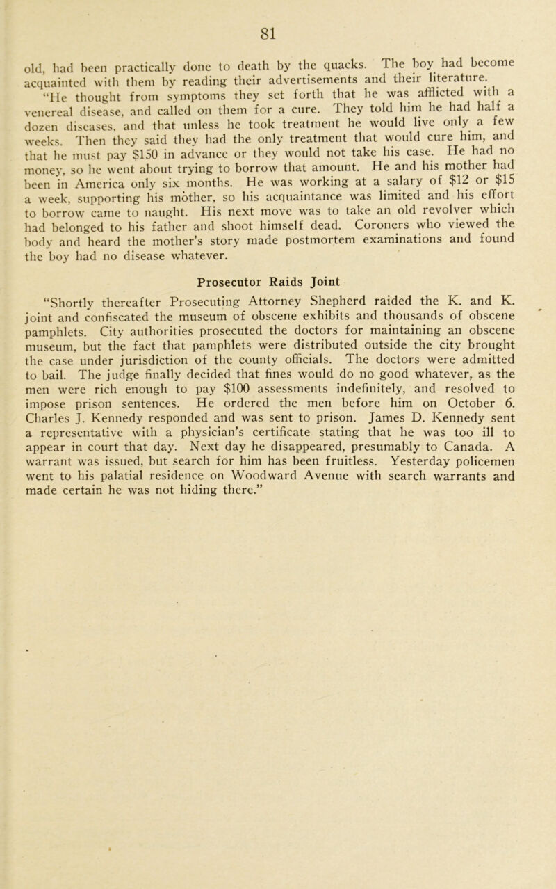 old, had been practically done to death by the quacks. The boy had become acquainted with them by reading their advertisements and their literature. He thought from symptoms they set forth that he was afflicted with a venereal disease, and called on them for a cure. They told him he had half a dozen diseases, and that unless he took treatment he would live only a few weeks. Then they said they had the only treatment that would cure him, and that he must pay $150 in advance or they would not take his case. He had no money, so he went about trying to borrow that amount. He and his mother had been in America only six months. He was working at a salary of $12 or $15 a week, supporting his mother, so his acquaintance was limited and his effort to borrow came to naught. His next move was to take an old revolver which had belonged to his father and shoot himself dead. Coroners who viewed the body and heard the mother’s story made postmortem examinations and found the boy had no disease whatever. Prosecutor Raids Joint “Shortly thereafter Prosecuting Attorney Shepherd raided the K. and K. joint and confiscated the museum of obscene exhibits and thousands of obscene pamphlets. City authorities prosecuted the doctors for maintaining an obscene museum, but the fact that pamphlets were distributed outside the city brought the case under jurisdiction of the county officials. The doctors were admitted to bail. The judge finally decided that fines would do no good whatever, as the men were rich enough to pay $100 assessments indefinitely, and resolved to impose prison sentences. He ordered the men before him on October 6. Charles J. Kennedy responded and was sent to prison. James D. Kennedy sent a representative with a physician’s certificate stating that he was too ill to appear in court that day. Next day he disappeared, presumably to Canada. A warrant was issued, but search for him has been fruitless. Yesterday policemen went to his palatial residence on Woodward Avenue with search warrants and made certain he was not hiding there.”