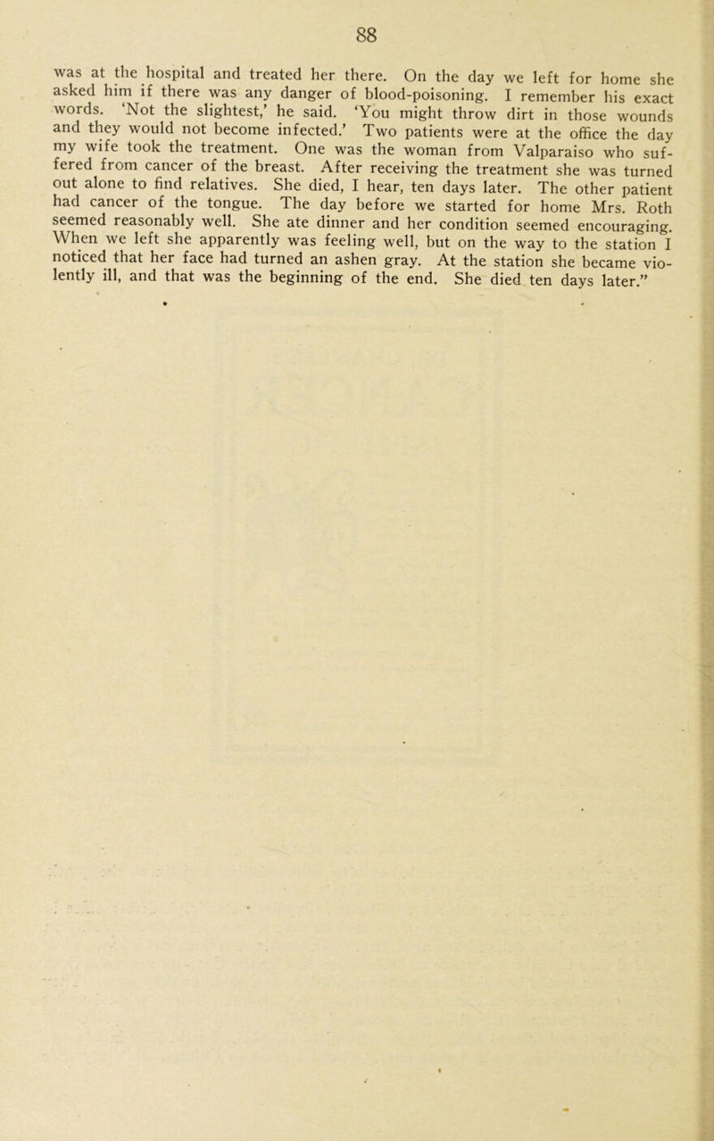was at the hospital and treated her there. On the day we left for home she asked him if there was any danger of blood-poisoning. I remember his exact words. ‘Not the slightest/ he said. ‘You might throw dirt in those wounds and they would not become infected/ Two patients were at the office the day my wife took the treatment. One was the woman from Valparaiso who suf- fered from cancer of the breast. After receiving the treatment she was turned out alone to find relatives. She died, I hear, ten days later. The other patient had cancer of the tongue. The day before we started for home Mrs. Roth seemed reasonably well. She ate dinner and her condition seemed encouraging. When we left she apparently was feeling well, but on the way to the station I noticed that her face had turned an ashen gray. At the station she became vio- lently ill, and that was the beginning of the end. She died ten days later.”