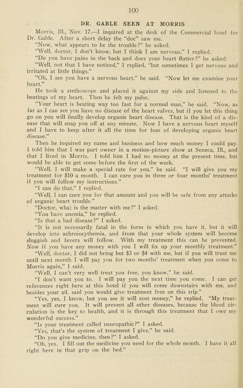 DR. GABLE SEEN AT MORRIS Morris, 111., Nov. 17.—I inquired at the desk of the Commercial hotel for Dr. Gable. After a short delay the “doc” saw me. “Now, what appears to be the trouble?” he asked. “Well, doctor, I don’t know, but I think I am nervous,” I replied. “Do you have pains in the back and does your heart flutter?” he asked. “Well, not that I have noticed,” I replied, “but sometimes I get nervous and irritated at little things.” “Oh, I see you have a nervous heart,” he said. “Now let me examine your heart.” He took a stethoscope and placed it against my side and listened to the beatings of my heart. Then he felt my pulse. “Your heart is beating way too fast for a normal man,” he said. “Now, as far as I can see you have no disease of the heart valves, but if you let this thing go on you will finally develop organic heart disease. That is the kind of a dis- ease that will snap you off at any minute. Now I have a nervous heart myself and I have to keep after it all the time for fear of developing organic heart disease.” Then he inquired my name and business and how much money I could pay. I told him that I was part owner in a motion-picture show at Seneca, 111., and that I lived in Morris. I told him I had no money at the present time, but would be able to get some before the first of the week. “Well, I will make a special rate for you,” he said. “I will give you my treatment for $10 a month. I can cure you in three or four months’ treatment if you will follow my instructions.” “I can do that,” I replied. “Well, I can cure you for that amount and you will be safe from any attacks of organic heart trouble.” “Doctor, what is the matter with me!” I asked. “You have anemia,” he replied. “Is that a bad disease?” I asked. “It is not necessarily fatal in the form in which you have it, but it will develop into achroiocythemia, and from that your whole system will become sluggish and fevers will follow. With my treatment this can be prevented. Now if you have any money with you I will fix up your monthly treatment.” “Well, doctor, I did not bring but $3 or $4 with me, but if you will trust me until next month I will pay you for two months’ treatment when you come to Morris again,” I said. “Well, I can’t very well treat you free, you know,” he said. “I don’t want you to. I will pay you the next time you come. I can get references right here at this hotel if you will come downstairs with me, and besides your ad. said you would give treatment free on this trip.” “Yes, yes, I know, but you see it will cost money,” he replied. “My treat- ment will cure you. It will prevent all other diseases, because the blood cir- culation is the key to health, and it is through this treatment that I owe my wonderful success.” “Is your treatment called neuropathic?” I asked. “Yes, that’s the system of treatment I give,” he said. “Do you give medicine, then?” I asked. “Oh, yes. I fill out the medicine you need for the whole month. I have it all right here in that grip on the bed.”