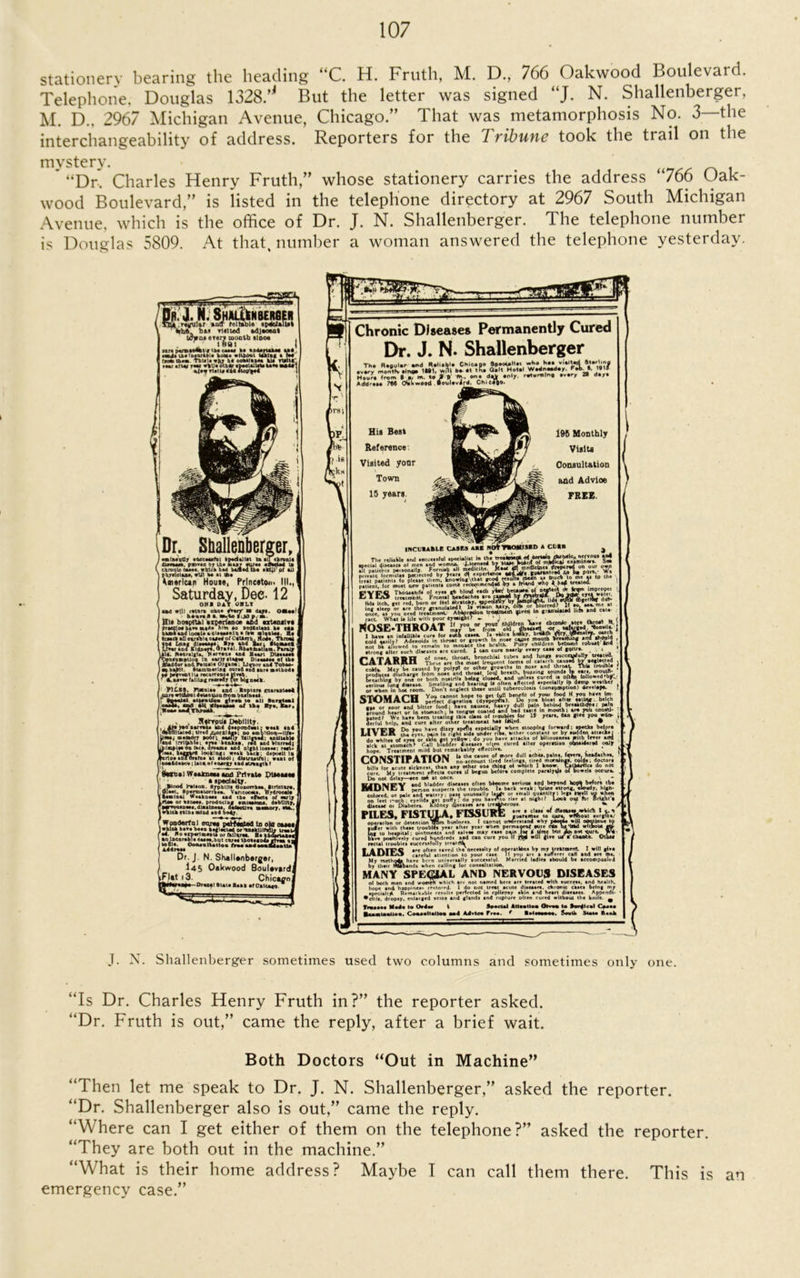 stationery bearing the heading “C. H. Fruth, M. D., 766 Oakwood Boulevard. Telephone, Douglas 1328/' But the letter was signed “J. N. Shallenberger, M. D.. 2967 Michigan Avenue, Chicago.” That was metamorphosis No. 3—the interchangeability of address. Reporters for the Tribune took the trail on the mystery. “Dr-. Charles Henry Fruth,” whose stationery carries the address “766 Oak- wood Boulevard,” is listed in the telephone directory at 2967 South Michigan Avenue, which is the office of Dr. J. N. Shallenberger. The telephone number is Douglas 5809. At that, number a woman answered the telephone yesterday. SHJUilNBERfiER tellable spBoJklUt baa tlfflted adjamat Urvoa eterv mouth slooe r. 1891 ir<pv»»MkVfib«cuw K it4*ruu« ul ■lit u«'D«a/kb:« koma w liberal Uklag a to* ,.oS ttam. TbUlawfcv b* I INI attof r**> »>U# otbdr spoolalirta a nf aif did dlojfffod \Dr. Shallenberger, j amlMtjCy sdeeadaful • pad *11*1 to • Uebronld / Ummm. psDT«n by U* but «U'*s aftoeUd to V, chronic e**a*. wtrlch bM ballad to* skill1 01 all pbyslctaaa, wlil b* *1 to# Am«rlun Home, Princeton. III., Saturday, Dee. 12 ( OKI DAT OBIT IM will totora one* /varf n d*y«. OMaa haaruB a. rn,*o $:J0 ».-■#. Hi* hospital axperfenoe abd «ztenilT« praecoa bar* n»a« hltn »o Dtqflolatu 8* eaa [>**>» and locate aciaaaaeln • law aliiMi. Ha Imd aD ivnl« OUH of Catarrh. Mo**, Thro** il*. N*or»igl*. Narvaua and Basil Dlaaaaa* /tfcDsumpUo# in **07 stage* of lb* Bladder *nd. P*mal* Organ* , Uqunr and Tobao- •0 Bafrtt. 8umm*rln« ourad *d6 tor* methods i c* prgvaBtlu racarraoj* Mvab. , ' ’ Cimdvur filling remedy for bigneck 'P1LBS, Fistula# and Kaptar* guaranteed our* witAim detention from baalnesi. r Boaetol *tl*»U»« gl vew to Nil Barrio*I HlTbMI, Mreff x*orni *■»; oo *a U«a, ■*o*ory poor; eiaHy tdilgai ton* irritable; era* bank**. r*d _ puipi** On (ace. dream# and night 1< lea*. haggard lookingi weak back; arto# anTorarna at stool j Alstrtmiful ,, , Hftrpu* Debility. ,i Aj» ypo aarWaa and deapondeat; weak dad ,(to»IHt*ted; »lr*d f^orAli/p; no ambition—ll/a- nd^Wtirreil >•••#: real- deposit lp „ ——1; want of ooaldeacv ; laca of energy aid struagth f * t.i WaaJrneaa mu1 Private DUbmbb . t specialty. ); .Blood Faison. drpbtila QoDarrhaa. dirlctaro. I 01a*i, Spermatorrhea. Vaneocats. Hydrocola 1 lamina* Weaknaaa and the effort* of early Lrtoo or *xcooa, producing emieefcma. dobUHt. rWvouaneas.dtoatnea*. defective aaaao I which tains mind and body r WooUsrt 01 nu«a*p<Mtttae la ok .... b... Wku, o,k».unniw U«u rad. No*rn*rlmontt or fkUv*a- Ha aid ao Incurable eaaea.but enra* tbooiaod# a tottl*. OonooUatlo* frooa*doo*<£ ▲ddroaa Dr. J. N. ShalUnberge/, 145 Oakwood Boulavardj it 13. Chict^of -Orax*l Blata Bank of Oateaao * 1 Chronic Diseases Permanently Cured Dr. J. N. Shallenberger EZ.lT». .i/ O' du .n‘/ r«.r«lr, .v.ry 28 d.„ Addr.M 2M Ollw.od iovUvird. Chicigo. Hit Best Reference Visited yonr Town 15 years 196 Monthly Visits Consultation add Advioe FREE. INCLBABLE CASKS ABE NJ oln Arodlc^ nervous to< Tlie fOUkt, .nS Fnriua^ all mcdlcile^ o«a • \K srasws adiUr* fUWMteod to t. porn,. ng\that good resultajitodn a» btuck lo me a* to reco*nmendod •oy a fnand wnp 4 h»4 treated. Social disease* of men I patients peitonally. - ...—z private lormula* por.iected by year* treat patient* fo plctie them, knowing patient, lor moit new patient* com* ret-, t- , - rri ^ f? ® ThoilaatiiK ol eye* gb blind eadb yvn! becau**,, Ej 1 MJ& treotmertl. Frontal headache* are “* ^ lid* itch, get red, burn or Itel acratcky, opec . ... rack What la Ufa with poor eyomiktr ► ‘ . v ^ . „ NOSE-THROAT r.m.in in mroace tb* bcilth. Puny chdofcn become rc Ky?&~'^AeiS=VJ.55TTU. »» «. m«.; . . . - ol no,,, tbrou. bronchi lobe, .nj UWrf. Tb... -r. tb. ^r. Ij™. ol =...rib c.^3-bj, , LAlAKHn ilicse are in* moat iratucm •d.uT-i.lkli * coWa Mty be caused by polypi or other growth* In nose and ‘«ro*V ^h» ' produce* discharge frdm nose and throat, loul breath, bulling sounds Ip ears, wohtH- Lolling by on? or both nostril, being closed, and SJIfJwi v w^thef' •Srioui lung dmease. Smelling and bearing U often affected' or when in hot room. Don t neglect theae until tuberculo*!* iconiymptiob) develapd.^ STOMACH You cannot hope to get (ull benefit ol your foodjf you have perfect dtoestlo* (dy*pep«*). Do •*s or aour *nd_ bitter lood; nave nausea, heavy irouna neari or in nowstn , •• .ed ”7-—.-g -- - - . • _ • _A_ gated f We hate been treating tbi* class ol trouble* lor 15 year*, dan fiVfl you woo- derlul help, and cure after other treatment ha* Idiled. “ „„ you bloat alter eating. belch dull pafn behind breaatixtoapain ■ llfli'D Do yau have diiry spefla especially when (tooplng forward: spetks befora LI V EjK tha eye*, pain !o right tide under nV h-ther constant or by sudden attacks! j _l|,h fj eve* or tkin get yellow ; do you have attack* of Whouane** With lever ura •lek at' *tomach* C.all bfadder Xseaaes often cured alter operation c£**idered only hope. Treatment mild but remarkably effective. . . g-ig-vjajcjrwigwa a U tha cau»e of more dull achea, paint. Invert headache*, LaUiv|3l IrAllUlt no account tired feelings, tired moralnp. colds; doctors bill* (or acute sickne.*L then any other on# thlog ol which 1 know. EatMfflcs do not cure. My treatment efrecu cure* if begun befora complete paralysis of bowel* occur* Do not delay—see tat st once l - VirtlMITV and bladder diseases often btoome serious spd beyond aopk before tb# JMUnij I Mrson suspect* the trouble It back wetk ; Wine strong, eloudy, hlgh- ' ry. pass unusually lat^e or amall quantity*, leg* llyell up when t puffy; do you havAio riae st night? Look out tor Bright'• Iney dlsetie* sre tret||verou*. 3 ^ PILES. FISTULA. FISSURE guattm** to cysra, wNbout *urg?t*. operation or detention TOm business. I cannot underitsnd why pdotoo wiU oonttrue t? suffer with these uoubi?* yesr sfter year when permaoen* mire <*■ be-bbd without gto Lit to hospital; Ointments and salves may ease P\mJoj ff Un« btit ioj BMJjarc Wff- bkw positively cured hundreds aid can cure you 11 f# will *ive uT € Ch^fe. Other racul troubles successfully tre*tAk V A nirC are often saved the necessity of operstldn* by my treatment I will give Ea/ADiK-n3 careful attention to your cate II yop ar« s sufferer c*H and see me. My methoda have bern univeraally tucccstlul. Married ladle* should be accompanied by their Mtobandt when calling lor conaaltation. MANY SPECIAL AND NERVOUS DISEASES of both men and womek which arr not named here are treated with auceet*. and health, hope and happmeav restored. 1 do not treat acute diaeatee. chronic caaea being mv specialtjt Remarkable results perfected in epilepsy akin and heart diaeaaet Append!- • clil*. dropsy, enlarged veins and gland* and rupture olten cured without the knife. ^ Tltiaaoa Mad* to Or doe t Sooctol Attention Otvo* to Swdtcal Casts BuaiatUai. Cooaoltatloa ood Advise Free. f Botaaaaee. South Scot* Baait colored, or pale en^ watery; 00 (eet i-iocb , eyelid* get pc diaeaac 01 Diabetes. Kidney c J. N. Shallenberger sometimes used two columns and sometimes only one. “Is Dr. Charles Henry Fruth in?” the reporter asked. “Dr. Fruth is out,” came the reply, after a brief wait. Both Doctors “Out in Machine” “Then let me speak to Dr. J. N. Shallenberger,” asked the reporter. “Dr. Shallenberger also is out,” came the reply. “Where can I get either of them on the telephone?” asked the reporter. “They are both out in the machine.” “What is their home address? Maybe I can call them there. This is an emergency case.”