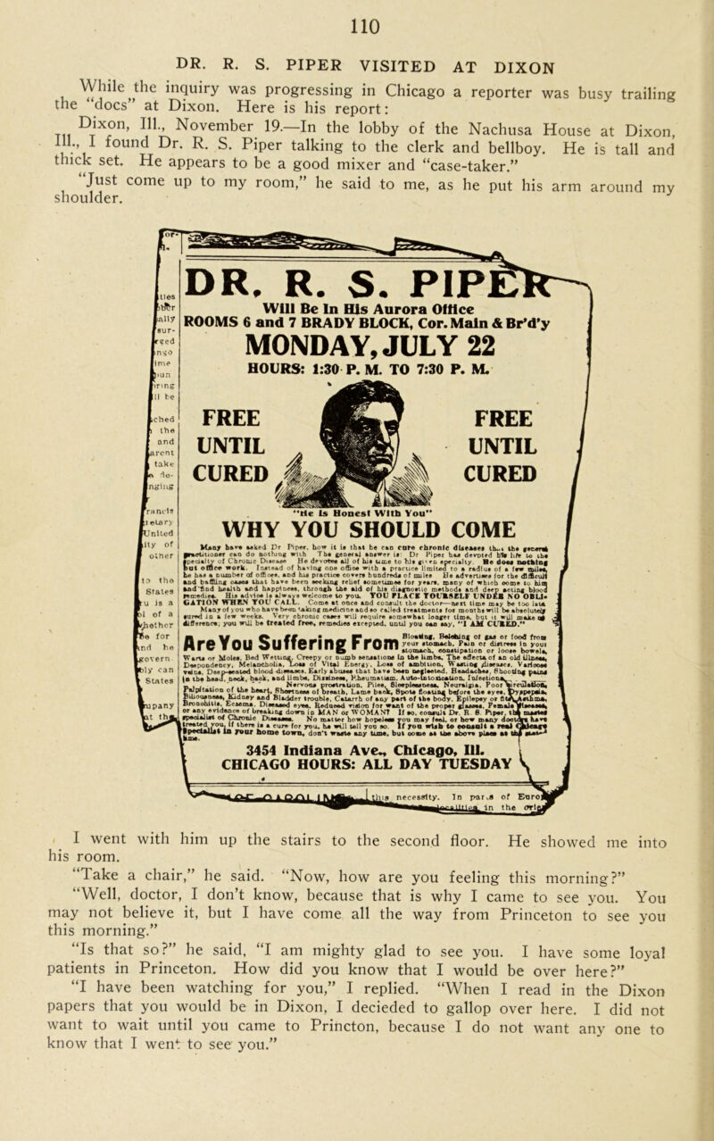 DR. R. S. PIPER VISITED AT DIXON While the inquiry was progressing in Chicago a reporter was busy trailing the docs” at Dixon. Here is his report: Dixon, 111., November 19.—In the lobby of the Nachusa House at Dixon, 111., I found Dr. R. S. Piper talking to the clerk and bellboy. He is tall and thick set. He appears to be a good mixer and “case-taker.” Just come up to my room,” he said to me, as he put his arm around my shoulder. frarul? ]i clary Jnlled |lty of oilier ipany xt thj DR. R. S. PIP Will Be In His Aurora Office ROOMS 6 and 7 BRADY BLOCK, Cor. Main & Br»d’y MONDAY, JULY 22 HOURS: 1:30 P. M. TO 7:30 P. M. FREE UNTIL CURED FREE UNTIL CURED •Me Is Honest With You' WHY YOU SHOULD COME M*ny b*v* ttkrd Dr Piper, how it is that be can cure chronic dUeaees th*.t the fecer^ ^metuioDer can do nothing with The genera] answer i«: Dr Piper bae devoted bt» life to the ipecialty of Chronic Dtee*ee He devotee all of hie ume to Eli gn rn specialty. He doee nothing bat oflic* work. Instead of having one offlo* with a practice limited to a radlu* of a few mile*, he ha« a number of offioea. aDd hi* practice cover* hundred* of mile* He advertise* for the dJfflcuil and baffling o**®* that have been see lung relief eomeumee for yeare. many of which oome to him and find health and happtneee, through the aid of hjs diagnoetio method* and deep acting blood remedies. His ad>doe is alwavs welcome to you. YOU PLACE YOURSELF UNDER NO OBLJ* GATlON WHEN YOU CALL. Come at once and consult the doctor—next time may be too lata Many of you who have been ♦alcing medicine and eo called treatments for months will be absolutely eured in a few week*. Very chronic caees will require somewhat longer time, but it will make difference, you trill be treated free, remedies excepted, until you ono any, I AM CUBED.” Are You Suffering From r*IW ■ VU WUIIWI lllg l I Will constipation or loose bowels, Warts or Molee, Bod Wetting, Creepy or numb sensations La the limb*. The efTectaof an old illneaa, Deepondeocy, Melancholia. Loas of Vital Energy, Loss of ambition. Wasting /biases, Vartooee vbIls, Deep-eeated blood diseases. Early abuses that have been necleeted, Haadachee, Shooting pain* |o the he*J. neck, back, and Limbs, Dissiness, Rhcumauam. Auto-tutoxicaUon. loicctioaa. . ' ... , Nervoc* proetration. Piles, Sleepleasneaa, Neuralgia, Poor' PaJpatatioo of the heart, Fhortneo* of breath, Lame back. Spots Coating before the eyee. Biuousne**, Kidney and Bladder trouble, Catarrh of any part of the body. Epilepsy or til bronchitis, Lctem*. Diseased eyee. Reduced vision for want of the proper glasses. Femals or any evidence of breaking down io MAN or WOMANT If eo. consult Dr. R 8 Piper, t fpeoiaJist of Chronic Diseases. No matter how bopelea* you may feel, or how many doc treated,voUj if there i* a cure for you. he will tell you eo. If you wish to eooaalt a real ipoctAlut in you/ home town, don't waste any tune, but oome at the above place at 3454 Indiana Ave„ Chicago, 111. CHICAGO HOURS: ALL DAY TUESDAY ipepma, sthma, tsoaesa, ^ . 0^1 Jus necessity. In par.s of Enroll in the (trie I went witli him up the stairs to the second floor. He showed me into his room. Take a chair,” he said. ‘‘Now, how are you feeling this morning?” “Well, doctor, I don’t know, because that is why I came to see you. You may not believe it, but I have come all the way from Princeton to see you this morning.” “Is that so?” he said, “I am mighty glad to see you. I have some loyal patients in Princeton. How did you know that I would be over here?” “I have been watching for you,” I replied. “When I read in the Dixon papers that you would be in Dixon, I decieded to gallop over here. I did not want to wait until you came to Princton, because I do not want any one to know that I went to see you.”