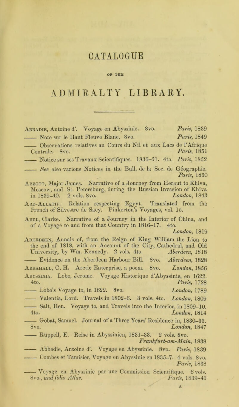 OP THE ADMIR ALT Y LI B R AR Y. Abbadie, Antoine d’. Voyage en Abyssinie. 8vo. Paris, 1839 Note snr le Haut Fleuve Blanc. 8vo. Paris, 1849 Observations relatives au Cours clu Nil et aux Lacs de l’Afrique Centrale. 8vo. Paris, 1851 Notice sur ses Travaux Scientifiques. 1836-51. 4to. Paris, 1852 See also various Notices in the Bull, de la Soc. de Geographie. Paris, 1850 Abbott, Major James. Narrative of a Journey from Heraut to Khiva, Moscow, and St. Petersburg, during the Russian Invasion of Khiva in 1839-40. 2 vols. 8vo. London, 1843 Abd-Allatif. Relation respecting Egyyt. Translated from the French of Silvestre de Sacy. Pinkerton’s Voyages, vol. 15. Abel, Clarke. Narrative of a Journey in the Interior of China, and of a Voyage to and from that Counti’y in 1816-17. 4to. London, 1819 Aberdeen, Annals of, from the Reign of King William the Lion to the end of 1818, with an Account of the City, Cathedral, and Old University, by Wm. Kennedy. 2 vols. 4to. Aberdeen, 1818 Evidence on the Aberdeen Harbour Bill. 8vo. Aberdeen, 1828 Abkahall, C. H. Arctic Enterprise, a poem. 8vo. London, 1856 Abyssinia. Lobo, Jerome. Voyage Historique d’Abyssinie, en 1622. 4to. Paris, 1728 Lobo’s Voyage to, in 1622. 8vo. London, 1789 Valentia, Lord. Travels in 1802-6. 3 vols. 4to. London, 1809 Salt, Hen. Voyage to, and Travels into the Interior, in 1809-10. 4to. London, 1814 Gobat, Samuel. Journal of a Three Years’Residence in, 1830-33. 8 vo. London, 1847 Riippell, E. Reise in Abyssinien, 1831-33. 2 vols. 8vo. Franhfurt-am-Main, 1838 Abbadie, Antoine d’. Voyage en Abyssinie. 8vo. Paris, 1839 ■ Combes et Tamisier, Voyage en Abyssinie en 1835-7. 4 vols. 8vo. Paris, 1838 Voyage en Abyssinie par une Commission Scientifique. 6 vols. 8vo., and folio Atlas. Paris, 1839-43 a