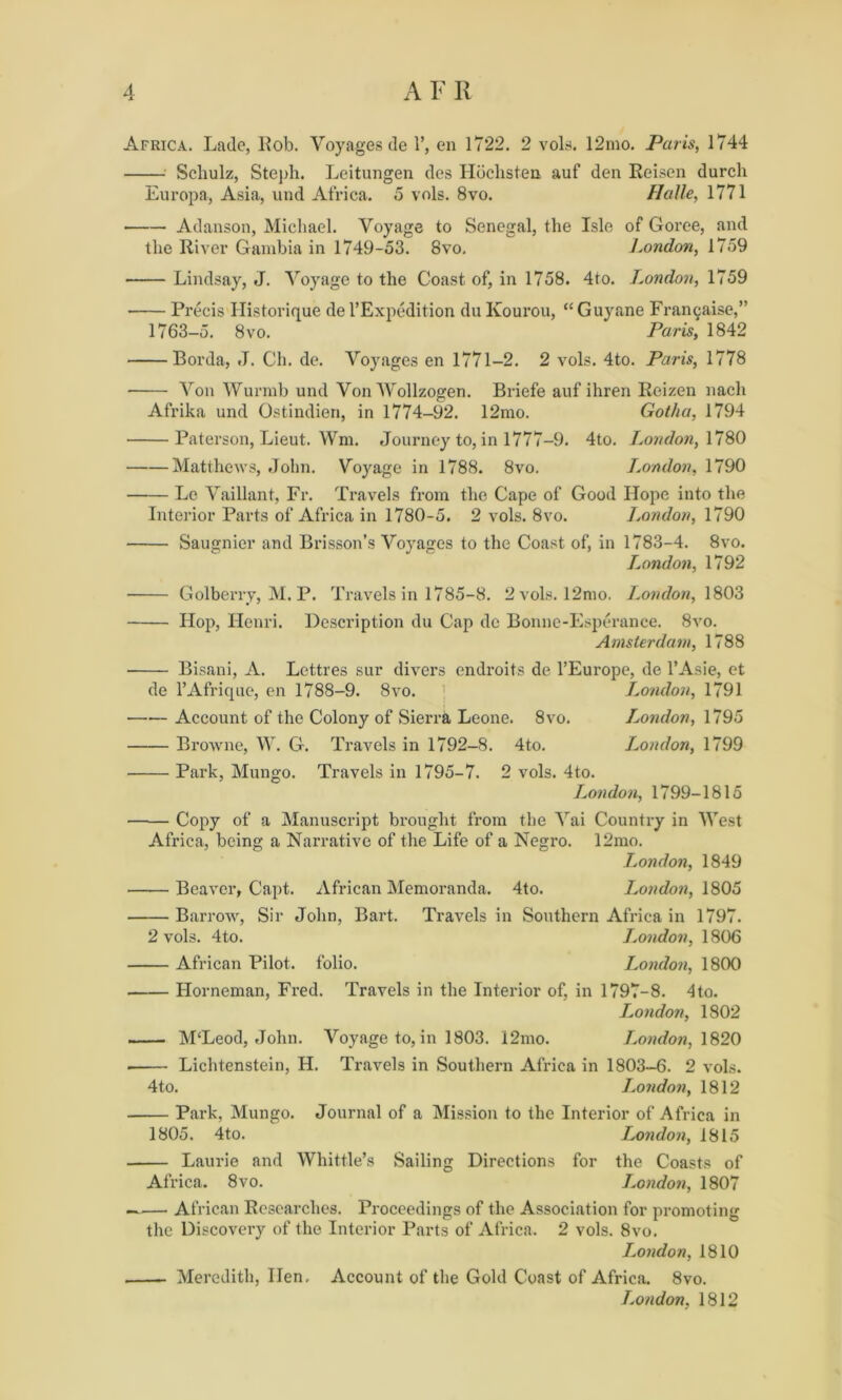 Africa. Lade, Lob. Voyages de 1’, en 1722. 2 vols. 12mo. Paris, 1744 Scliulz, Steph. Leitungen des Hbchsten auf den Reisen durcli Europa, Asia, und Africa. 5 vols. 8vo. Halle, 1771 Adanson, Michael. Voyage to Senegal, the Isle of Goree, and the River Gambia in 1749-53. 8vo. J.ondon, 1759 Lindsay, J. Voyage to the Coast of, in 1758. 4to. London, 1759 Precis Historique de l’Expedition du Kourou, “Guyane Francaise,” 1763-5. 8vo. Paris, 1842 Borda, »T. Ch. de. Voyages en 1771-2. 2 vols. 4to. Paris, 1778 Von Wurmb und Von Wollzogen. Briefe auf ihren Reizen nach Afrika und Ostindien, in 1774-92. 12mo. Gotha, 1794 Paterson, Lieut. Wm. Journey to, in 1777-9. 4to. London, 1780 —-—Matthews, .John. Voyage in 1788. 8vo. L.ondon, 1790 Le Vaillant, Fr. Travels from the Cape of Good Hope into the Interior Parts of Africa in 1780-5. 2 vols. 8vo. London, 1790 Saugnier and Brisson’s Voyages to the Coast of, in 1783-4. 8vo. London, 1792 Golberry, M. P. Travels in 1785-8. 2 vols. 12mo. London, 1803 Hop, Henri. Description du Cap de Bonne-Esperance. 8vo. Amsterdam, 1788 Bisani, A. Lettres sur divers endroits de l’Europe, de l’Asie, ct de l’Afrique, en 1788-9. 8vo. < London, 1791 Account of the Colony of Sierra Leone. 8vo. London, 1795 Browne, W. G. Travels in 1792-8. 4to. London, 1799 Park, Mungo. Travels in 1795-7. 2 vols. 4to. London, 1799-1815 Copy of a Manuscript brought from the Vai Country in West Africa, being a Narrative of the Life of a Negro. 12mo. Ijondon, 1849 Beaver, Capt. African Memoranda. 4to. London, 1805 Barrow, Sir John, Bart. Travels in Southern Africa in 1797. 2 vols. 4to. London, 1806 African Pilot, folio. London, 1800 Horneman, Fred. Travels in the Interior of, in 1797-8. 4to. London, 1802 —— M‘Leod, John. Voyage to, in 1803. 12mo. Ijondon, 1820 Lichtenstein, H. Travels in Southern Africa in 1803-6. 2 vols. 4to. London, 1812 Park, Mungo. Journal of a Mission to the Interior of Africa in 1805. 4to. London, 1815 Laurie and Whittle’s Sailing Directions for the Coasts of Africa. 8vo. J.ondon, 1807 —— African Researches. Proceedings of the Association for promoting the Discovery of the Interior Parts of Africa. 2 vols. 8vo. J.ondon, 1810 Meredith, Hen, Account of the Gold Coast of Africa. 8vo. London, 1812