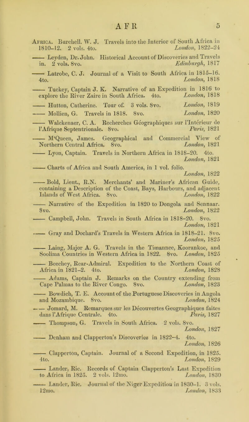 Africa. Burchell. W. J. Travels into the Interior of South Africa in 1810-12. 2 vols. 4to. London,, 1822-24 Leyden, Dr. John. Historical Account of Discoveries and Travels in. 2 vols. 8vo. JEdinburgh, 1817 Latrobe, C. J. Journal of a Visit to South Africa in 1815-16. 4to. London, 1818 Tuckey, Captain J. K. Narrative of an Expedition in 1816 to explore the River Zaire in South Africa. 4to. London, 1818 Hutton, Catherine. Tour of. 3 vols. 8vo. London, 1819 Mollien, G. Travels in 1818. 8vo. London, 1820 Walckenaer, C. A. Recherches Geographiques sur lTnterieur do l’Afrique Septentrionale. 8vo. Paris, 1821 M'Queen, James. Geographical and Commercial View of Northern Central Africa. 8vo. London, 1821 Lyon, Captain. Travels in Northern Africa in 1818-20. 4to. London, 1821 Charts of Africa and South America, in 1 vol. folio. London, 1822 Bold, Lieut., R.N. Merchants’ and Mariner’s African Guide, containing a Description of the Coast, Bays, Harbours, and adjacent Islands of West Africa. 8vo. London, 1822 Narrative of the Expedition in 1820 to Dongola and Sennaar. 8vo. London, 1822 • Campbell, John. Travels in South Africa in 1818-20. 8vo. London, 1821 Gray and Dochard’s Travels in Western Africa in 1818-21. 8vo. London, 1825 Laing, Major A. G. Travels in the Timannec, Koorankoe, and Soolima Countries in Western Africa in 1822. 8vo. London, 1825 Beechey, Rear-Admiral. Expedition to the Northern Coast of Africa in 1821-2. 4to. I.ondon, 1828 Adams, Captain J. Remarks on the Country extending from Cape Palmas to the River Congo. 8vo. London, 1823 Bowdich, T. E. Account of the Portuguese Discoveries in Angola and Mozambique. 8vo. London, 1824 Jomard, M. Remarques sur les Decouvertes Geographiques faites dans l’Afrique Centrale. 4to. Paris, 1827 Thompson, G. Travels in South Africa. 2 vols. 8vo. London, 1827 Denham and Clapperton’s Discoveries in 1822-4. 4to. London, 1826 Clappcrton, Captain. Journal of a Second Expedition, in 1825. 4to. • London, 1829 Lander, Rie. Records of Captain Clapperton’s Last Expedition to Africa in 1825. 2 vols. 12mo. London, 1830 Lander, Ric. Journal of the Niger Expedition in 1830-1. 3 vols. 12mo. London, 1833