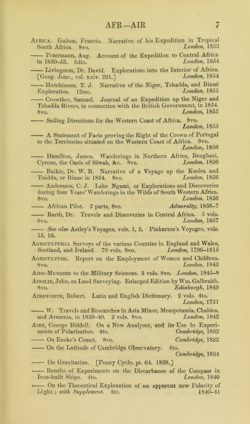 AFR-AIR / Africa. Galton, Francis. Narrative of his Expedition in Tropical South Africa. 8vo. London, 1853 Petermann, Aug. Account of the Expedition to Central Africa in 1850-53. folio. London, 1854 Livingston, Dr. David. Explorations into the Interior of Africa. [Geog. Jour., vol. xxiv. 291.] London, 1854 Hutchinson, T. J. Narrative of the Niger, Tshadda, and Binuii Exploration. 12mo. London, 1855 Crowther, Samuel. Journal of an Expedition up the Niger and Tshadda Rivers, in connection with the British Government, in 1854. 8 vo. London, 1855 Sailing Directions for the Western Coast of Africa. 8vo. London, 1855 A Statement of Facts proving the Right of the Crown of Portugal to the Territories situated on the Western Coast of Africa. 8vo. London, 1856 Hamilton, James. Wanderings in Northern Africa, Benghazi, Cyrene, the Oasis of Siwah, &c. 8vo. London, 1856 Baikie, Dr. W. B. Narrative of a Voyage up the Kwora and Tsiidda, or Binue in 1854. 8vo. London, 1856 Andersson, C. J. Lake Ngami, or Explorations and Discoveries during four Years’ Wanderings in the Wilds of South Western Africa. 8vo. London, 1856 African Pilot. 2 parts, 8vo. Admiralty, 1856-7 Barth, Dr. Travels and Discoveries in Central Africa. 5 vols. 8 vo. London, 1857 See also Astley’s Voyages, vols. 1, 2. Pinkerton's Voyages, vols. 15, 16. Agricultural Surveys of the various Counties in England and Wales, Scotland, and Ireland. 79 vols. 8vo. London, 1796—1815 Agriculture. Report on the Employment of Women and Children. 8vo. London, 1843 Aide-Memoire to the Military Sciences. 3 vols. 8vo. London, 1845-8 Ainslie, John, on Land Surveying. Enlarged Edition by Wm. Galbraith. 8vo. Edinburgh, 1849 Ainsworth, Robert. Latin and English Dictionary. 2 vols. 4to. London, 1751 W, Travels and Researches In Asia Minor, Mesopotamia, Chaldea, and Armenia, in 1839-40. 2 vols. 8vo. London, 1842 Airy, George Biddell. On a New Analyser, and its Use in Experi- ments of Polarization. 4to. Cambridge, 1832 On Encke’s Comet. 8vo. Cambridge, 1832 On the Latitude of Cambridge Observatory. 4to. Cambridge, 1834 On Gravitation. [Penny Cyclo. pt. 64. 1838.] —•— Results of Experiments on the Disturbance of the Compass in Iron-built Ships. 4to. London, 1840 On the Theoretical Explanation of an. apparent new Polarity of Light j with Supplement. 4to. 1840-41