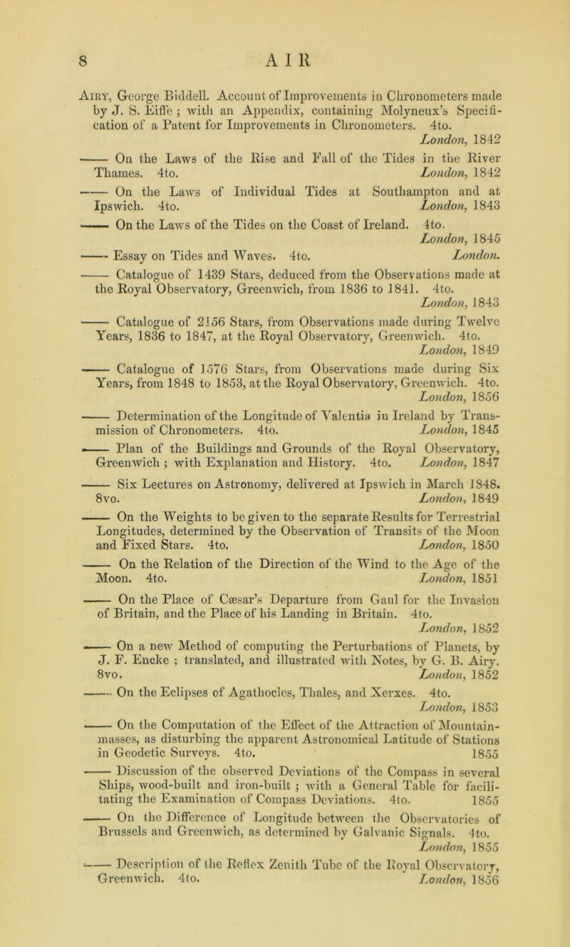 Airy, George Biddell. Account of Improvements in Chronometers made by J. 8. Eiffe ; with an Appendix, containing Molyneux’s Specifi- cation of a Patent for Improvements in Chronometers. 4to. London, 1842 • On the Laws of the Rise and Fall of the Tides in the River Thames. 4to. London, 1842 On the Laws of Individual Tides at Southampton and at Ipswich. 4to. London, 1843 —— On the Laws of the Tides on the Coast of Ireland. 4to. London, 1845 Essay on Tides and Waves. 4to. London. Catalogue of 1439 Stars, deduced from the Observations made at the Royal Observatory, Greenwich, from 1836 to 1841. 4to. London, 1843 Catalogue of 2156 Stars, from Observations made during Twelve Years, 1836 to 1847, at the Royal Observatory, Greenwich. 4to. London, 1849 Catalogue of 1576 Stars, from Observations made during Six Years, from 1848 to 1853, at the Royal Observatory, Greenwich. 4to. London, 1856 Determination of the Longitude of Yalentia in Ireland by Trans- mission of Chronometers. 4to. London, 1845 Plan of the Buildings and Grounds of the Royal Observatory, Greenwich ; with Explanation and History. 4to. London, 1847 • Six Lectures on Astronomy, delivered at Ipswich in March 1848. 8vo. London, 1849 On the Weights to be given to the separate Results for Terrestrial Longitudes, determined by the Observation of Transits of the Moon and Fixed Stars. 4to. London, 1850 On the Relation of the Direction of the Wind to the Age of the Moon. 4to. London, 1851 On the Place of Caesar’s Departure from Gaul for the Invasion of Britain, and the Place of his Landing in Britain. 4to. London, 1852 — On a new Method of computing the Perturbations of Planets, by J. F. Encke ; translated, and illustrated with Notes, by G. B. Airy. 8 vo. London, 1852 On the Eclipses of Agathocles, Thales, and Xerxes. 4to. London, 1853 On the Computation of the Effect of the Attraction of Mountain- masses, as disturbing the apparent Astronomical Latitude of Stations in Geodetic Surveys. 4to. 1855 Discussion of the observed Deviations of the Compass in several Ships, wood-built and iron-built ; with a General Table for facili- tating the Examination of Compass Deviations. 4to. 1855 On the Difference of Longitude between the Observatories of Brussels and Greenwich, as determined by Galvanic Signals. 4 to. London, 1855 • Description of the Reflex Zenith Tube of the Royal Observatory, Greenwich. 4to. London, 1856