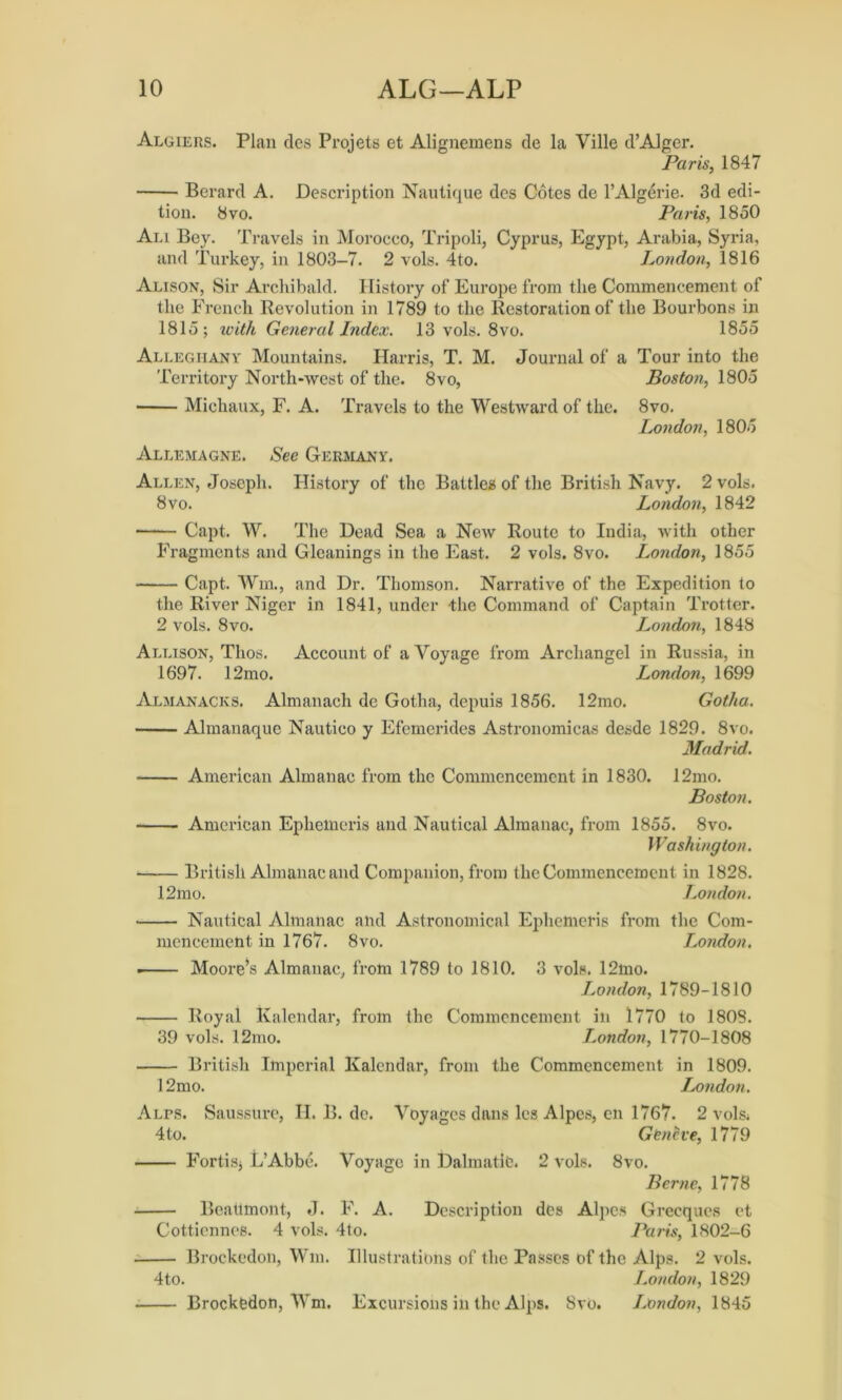 Algiers. Plan des Projets et Alignemens de la Ville d’Alger. Paris, 1847 Berard A. Description Nautique des Cotes de l’Algerie. 3d edi- tion. 8 vo. Paris, 1850 Ali Bey. Travels in Morocco, Tripoli, Cyprus, Egypt, Arabia, Syria, and Turkey, in 1803-7. 2 vols. 4to. London, 1816 Alison, Sir Archibald. History of Europe from the Commencement of the French Revolution in 1789 to the Restoration of the Bourbons in 1815; with General Index. 13 vols. 8vo. 1855 Alleghany Mountains. Harris, T. M. Journal of a Tour into the Territory North-west of the. 8vo, Boston, 1805 Michaux, F. A. Travels to the Westward of the. 8vo. London, 1805 Allemagne. See Germany. Allen, Joseph. History of the Battles of the British Navy. 2 vols. 8vo. London, 1842 Capt. W. The Dead Sea a New Route to India, with other Fragments and Gleanings in the East. 2 vols. 8vo. London, 1855 Capt. Win., and Dr. Thomson. Narrative of the Expedition to the River Niger in 1841, under the Command of Captain Trotter. 2 vols. 8vo. London, 1848 Allison, Thos. Account of a Voyage from Archangel in Russia, in 1697. 12mo. London, 1699 Almanacks. Almanach de Gotha, depuis 1856. 12mo. Gotha. Almanaque Nautieo y Efemerides Astronomicas desde 1829. 8vo. Madrid. American Almanac from the Commencement in 1830. 12mo. Boston. American Ephemeris and Nautical Almanac, from 1855. 8vo. Washington. British Almanac and Companion, from the Commencement in 1828. 12mo. London. Nautical Almanac and Astronomical Ephemeris from the Com- mencement in 1767. 8vo. London. ■ Moore’s Almanac, from 1789 to 1810. 3 vols. 12mo. London, 1789-1810 Royal Kalendar, from the Commencement in 1770 to 180S. 39 vols. 12mo. London, 1770-1808 British Imperial Kalendar, from the Commencement in 1809. 12mo. London. ALrs. Saussure, II. B. de. Voyages dans les Alpes, en 1767. 2 vols. 4to. Geneve, 1779 Fortisj L’Abbe. Voyage in Dalmatic. 2 vols. 8vo. Berne, 1778 Beatlmont, J. F. A. Description des Alpes Grecques et Cotticnnes. 4 vols. 4to. Paris, 1802-6 Brockcdon, Win. Illustrations of the Passes of the Alps. 2 vols. 4to. London, 1829 Brockfedon, Wm. Excursions in the Alps. 8vo. London, 1845