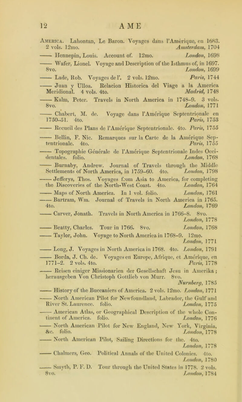 America. Lahontan, Le Baron. Voyages dans 1* Amerique, cn 1683. 2 vols. 12mo. . Amsterdam, 1704 Hennepin, Louis. Account of. 12mo. London, 1698 Wafer, Lionel. Voyage and Description of the Isthmus of, in 1697. 8vo. London, 1699 Lade, Hob. Voyages de l’. 2 vols. 12mo. Paris, 1744 Juan y Ulloa. Relacion Historica del Viage a la America Meridional. 4 vols. 4to. Madrid, 1748 Kalm, Peter. Travels in North America in 1748-9. 3 vols. 8vo. London, 1771 Chabert, M. de. Voyage dans l’Amerique Septentrionale en 1750-51. 4to. Paris, 1753 Rccueil des Plans de l’Amerique Septentrionale. 4to. Paris, 1755 Beilin, F. Nic. Remarques sur la Carte de la Amerique Sep- tentrionale. 4to. Paris, 1755 Topographic Geuerale de l’Amerique Septentrionale Indes Occi- den talcs, folio. London, 1768 Burnaby, Andrew. Journal of Travels through the Middle Settlements of North America, in 1759-60. 4to. London, 1798 Jefferys, Thos. Voyages from Asia to America, for completing the Discoveries of the North-West Coast. 4to. London, 1764 Maps of North America. In 1 vol. folio. London, 1761 Bartram, Wm. Journal of Travels in North America in 1765. 4to. London, 1769 Carver, Jonath. Travels in North America in 1766-8. 8vo. London, 1778 Beatty, Charles. Tour in 1766. 8vo. London, 1768 Taylor, John. Voyage to North America in 1768-9. 12mo. London, 1771 Long, J. Voyages in North America in 1768. 4to. J.ondon, 1791 Borda, J. Ch. de. Voyages en Europe, Afriquc, et Amerique, en 1771-2. 2 vols. 4to. Paris, 1778 Reisen einiger Missionarien der Gesellscliaft Jesu in Amerika ; herausgeben Von Christoph Gottlieb von Murr. 8vo. Numberg, 1785 History of the Buccaniers of America. 2 vols. 12mo. London, 1771 North American Pilot for Newfoundland, Labrador, the Gulf and River St. Laurence, folio. London, 1775 American Atlas, or Geographical Description of the whole Con- tinent of America. folio. London, 1776 * North American Pilot for New England, New York, Virginia, &c. folio. London, 1778 North American Pilot, Sailing Directions for the. 4to. London, 1778 Chalmers, Geo. Political Annals of the United Colonies. 4lo. London, 1780 Smyth, P. F. D. Tour through the United States in 1778. 2 vols. 8vo. London, 1784