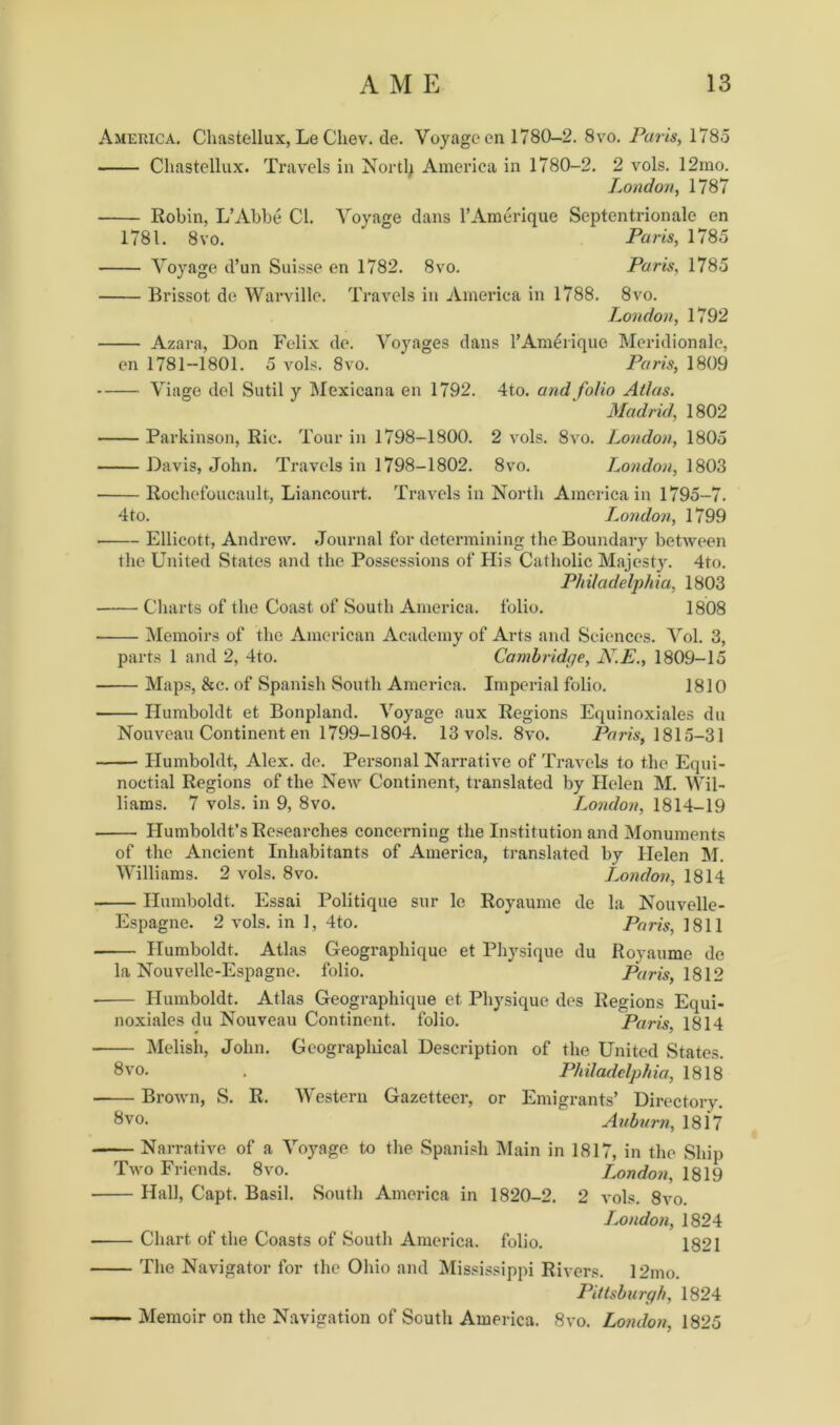 America. Chastellux, Le Chev. de. Voyage cn 1780-2. 8vo. Paris, 1785 Chastellux. Travels in North America in 1780-2. 2 vols. 12mo. London, 1787 Robin, L’Abbe Cl. Voyage dans l’Amerique Septentrionale en 1781. 8 vo. * Paris, 1785 Voyage d’un Suisse en 1782. 8vo. Paris, 1785 Brissot de Warville. Travels in America in 1788. 8vo. London, 1792 Azara, Don Felix de. Voyages dans l’Amerique Meridionale, en 1781-1801. 5 vols. 8vo. Paris, 1809 Viage del Sutil y Mexicana en 1792. 4to. and folio Atlas. Madrid, 1802 Parkinson, Ric. Tour in 1798-1800. 2 vols. 8vo. London, 1805 Davis, John. Travels in 1798-1802. 8vo. London, 1803 Rochefoucault, Liancourt. Travels in North America in 1795-7. 4to. I.ondon, 1799 Ellicott, Andrew. Journal for determining the Boundary between the United States and the Possessions of His Catholic Majesty. 4to. Philadelphia, 1803 Charts of the Coast of South America, folio. 1808 Memoirs of the American Academy of Arts and Sciences. Vol. 3, parts 1 and 2, 4to. Cambridge, N.E., 1809-15 Maps, &c. of Spanish South America. Imperial folio. 1810 Humboldt et Bonpland. Voyage aux Regions Equinoxiales du Nouveau Continent en 1799-1804. 13 vols. 8vo. Paris, 1815-31 Humboldt, Alex. de. Personal Narrative of Travels to the Equi- noctial Regions of the New Continent, translated by Helen M. Wil- liams. 7 vols. in 9, 8vo. London, 1814-19 Humboldt’s Researches concerning the Institution and Monuments of the Ancient Inhabitants of America, translated by Helen INI. Williams. 2 vols. 8vo. London, 1814 Humboldt. Essai Politique sur le Royaume de la Nouvelle- Espagne. 2 vols. in 1, 4to. Paris, 1811 Humboldt. Atlas Geographique et Physique du Royaume de la Nouvelle-Espagne. folio. Paris, 1812 Humboldt. Atlas Geographique et Physique des Regions Equi- noxiales du Nouveau Continent, folio. Paris. 1814 Melish, John. Geographical Description of the United States. 8vo. . Philadelphia, 1818 Brown, S. R. Western Gazetteer, or Emigrants’ Directorv. 8 vo. Auburn, 1817 Narrative of a Voyage to the Spanish Main in 1817, in the Ship Two Friends. 8vo. London, 1819 Hall, Capt. Basil. South America in 1820-2. 2 vols. 8vo. London, 1824 Chart of the Coasts of South America, folio. 1821 The Navigator for the Ohio and Mississippi Rivers. 12mo. Pittsburgh, 1824 Memoir on the Navigation of South America. 8vo. London, 1825