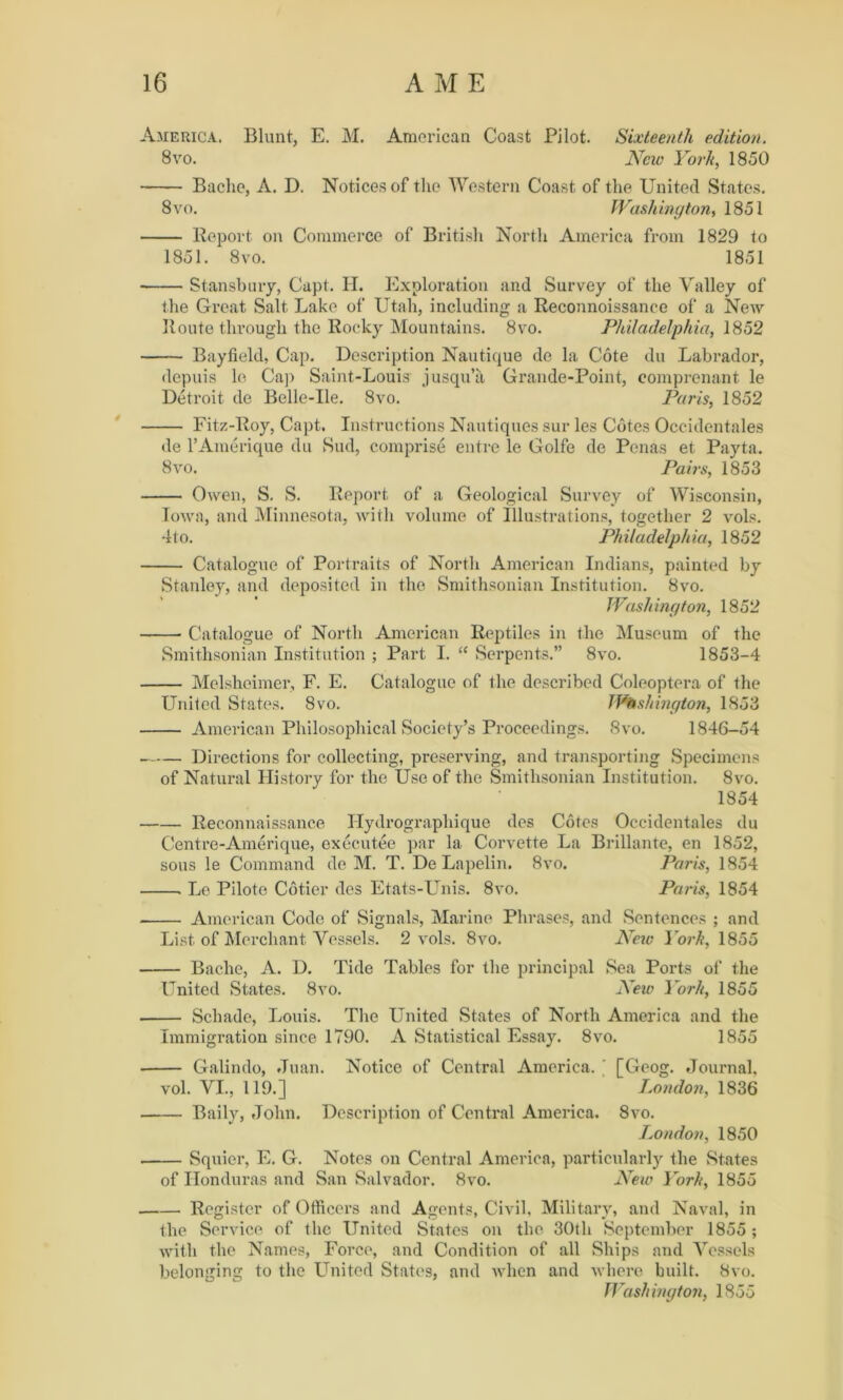 America. Blunt, E. M. American Coast Pilot. Sixteenth edition. 8vo. New York, 1850 Bache, A. D. Notices of the Western Coast of the United States. 8 vo. Washington, 1851 Report on Commerce of British North America from 1829 to 1851. 8vo. 1851 Stansbury, Capt. H. Exploration and Survey of the Valley of the Great Salt Lake of Utah, including a Reconnoissance of a New Route through the Rocky Mountains. 8vo. Philadelphia, 1852 Bayfield, Cap. Description Nautique de la Cote du Labrador, depuis le Cap Saint-Louis jusqu’a Grande-Point, eomprenant le Detroit de Belle-Ue. 8vo. Paris, 1852 Fitz-Roy, Capt. Instructions Nautiques sur les Cotes Occidentales de l’Amerique du Sud, comprise entre le Golfe de Penas et Payta. 8vo. Pairs, 1853 Owen, S. S. Report of a Geological Survey of Wisconsin, Iowa, and Minnesota, with volume of Illustrations, together 2 vol.s. 4to. Philadelphia, 1852 Catalogue of Portraits of North American Indians, painted by Stanley, and deposited in the Smithsonian Institution. 8vo. Washington, 1852 Catalogue of North American Reptiles in the Museum of the Smithsonian Institution ; Part I. “ Serpents.” 8vo. 1853-4 Melshoimer, F. E. Catalogue of the described Coleoptera of the United States. 8vo. Washington, 1853 American Philosophical Society’s Proceedings. 8vo. 1846-54 Directions for collecting, preserving, and transporting Specimens of Natural History for the Use of the Smithsonian Institution. 8vo. 1854 Reconnaissance Hydrographique des Cotes Occidentales du Centre-Amerique, executee par la Corvette La Brillante, en 1852, sous le Command de M. T. De Lapelin. 8vo. Paris, 1854 . Le Pilote Cotier des Etats-Unis. 8vo. Paris, 1854 American Code of Signals, Marine Phrases, and Sentences ; and List of Merchant Vessels. 2 vols. 8vo. New York, 1855 Bache, A. D. Tide Tables for the principal Sea Ports of the United States. 8vo. New York, 1855 Schade, Louis. The United States of North America and the Immigration since 1790. A Statistical Essay. 8vo. 1855 Galindo, Juan. Notice of Central America. ' [Geog. Journal, vol. VI., 119.] London, 1836 Baily, John. Description of Central America. 8vo. London, 1850 Squicr, E. G. Notes on Central America, particularly the States of Honduras and San Salvador. 8vo. New York, 1855 Register of Officers and Agents, Civil, Military, and Naval, in the Service of the United States on the 30th September 1855 ; with the Names, Force, and Condition of all Ships and Vessels belonging to the United States, and when and where built. 8vo. Washington, 1855