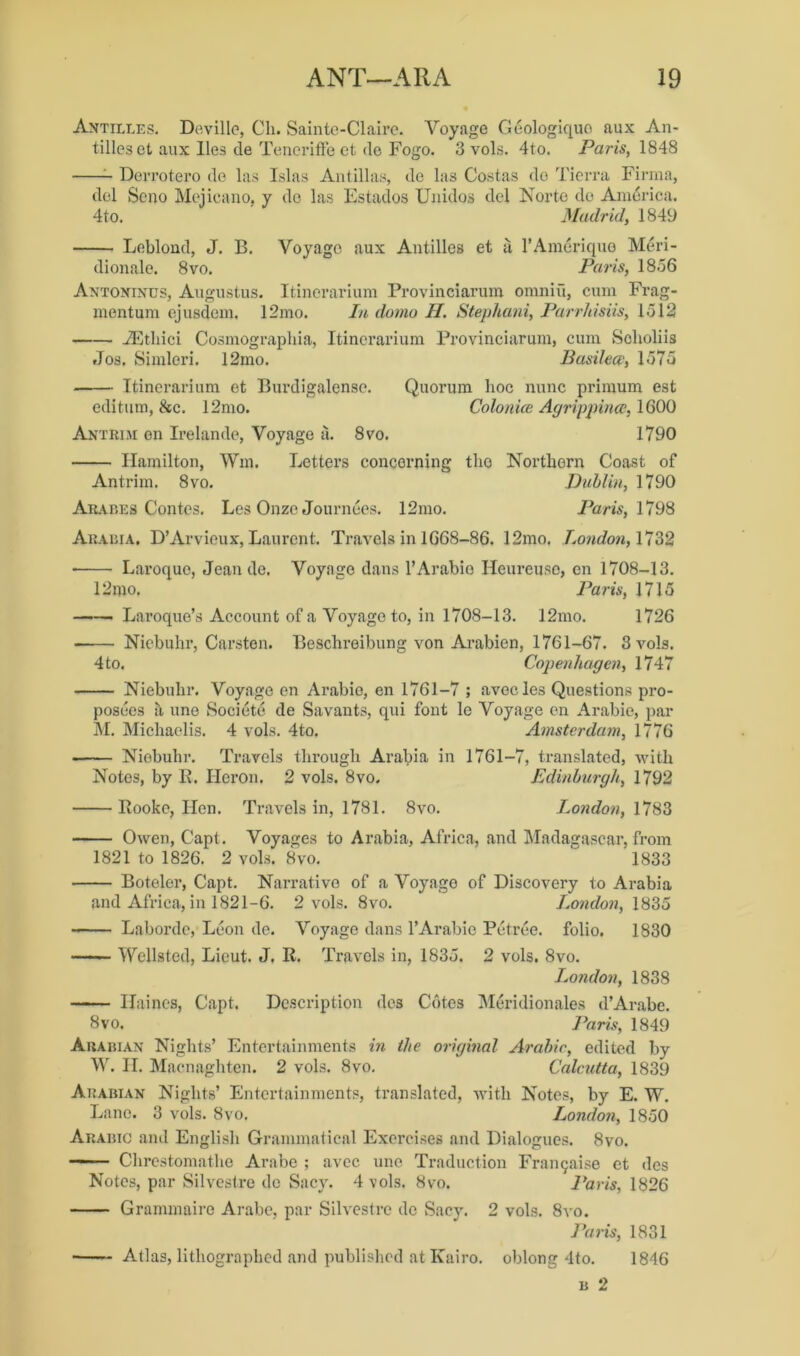 Antilles. Deville, Cli. Sainte-Claire. Voyage Geologiquo aux An- tilles et aux lies de Teneriffe et de Fogo. 3 vols. 4to. Paris, 1848 Derrotero de las Islas Antillas, de las Costas do Tierra Firma, del Scno Mejieano, y do las Estaclos Uiiidos del Norte do America. 4to. Madrid, 1849 Leblond, J. B. Voyage aux Antilles et a l’Ameriquo Meri- dionale. 8vo. Paris, 1856 Antoninus, Augustus. Itinerarium Provinciarum omniii, cum Frag- mentum ejusdem. 12mo. In domo H. Stephani, Parrhisiis, 1512 JEthici Cosmograpliia, Itinerarium Provinciarum, cum Scholiis Jos. Simlcri. 12mo. Basilece, 1575 Itinerarium et Burdigalense. Quorum hoc nunc primum est editum, &c. 12mo. Colonice Agrippina, 1600 Antrim en Ireland©, Voyage a. 8vo. 1790 Hamilton, Wm. Letters concerning the Northern Coast of Antrim. 8vo. Dublin, 1790 Arabes Contes. Les Onze Journees. 12mo. Paris, 1798 Arabia. D’Arvieux, Laurent. Travels in 1668-86. 12mo. London, 1732 Laroque, Jean de. Voyage dans 1’Arabia Heureuso, en 1708-13. 12mo. Paris, 1715 Laroque’s Account of a Voyage to, in 1708-13. 12mo. 1726 Niebuhr, Carsten. Beschreibung von Arabien, 1761-67. 3 vols. 4to. Copenhagen, 1747 Niebuhr. Voyage en Arabic, en 1761-7 ; avccles Questions pro- poses a une Societe de Savants, qui font le Voyage en Arabic, par M. Michaelis. 4 vols. 4to. Amsterdam, 1776 Niebuhr. Travels through Arabia in 1761-7, translated, with Notes, by R. Heron. 2 vols. 8vo. Edinburgh, 1792 Rooke, Hen. Travels in, 1781. 8vo. London, 1783 Owen, Capt. Voyages to Arabia, Africa, and Madagascar, from 1821 to 1826. 2 vols. 8vo. 1833 Botcler, Capt. Narrative of a Voyage of Discovery to Arabia and Africa, in 1821-6. 2 vols. 8vo. London, 1835 Laborde, Leon de. Voyage dans 1’Arabic Petree. folio. 1830 Wcllsted, Lieut. J. II. Travels in, 1835. 2 vols. 8vo. London, 1838 Haines, Capt. Description des Cotes Meridionales d’Arabe. 8 vo. Paris, 1849 Arabian Nights’ Entertainments in the original Arabic, edited by W. II. Macnaghten. 2 vols. 8vo. Calcutta, 1839 Arabian Nights’ Entertainments, translated, with Notes, by E. W. Lane. 3 vols. 8vo. London, 1850 Arabic and English Grammatical Exercises and Dialogues. 8vo. —1 Chrestomathe Arabe ; avec une Traduction Franchise et des Notes, par Silvestre de Sacy. 4 vols. 8vo. Paris, 1826 Grammaire Arabe, par Silvestre de Sacy. 2 vols. 8vo. Paris, 1831 Atlas, lithographed and published at Kairo. oblong 4to. 1846 b 2