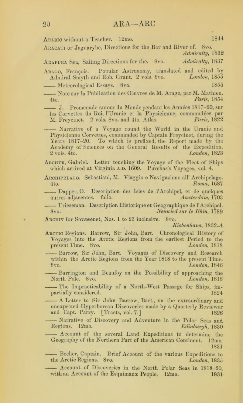 Arabic without a Teacher. 12ino. 1844 Aracati or Jaguarybe, Directions for the Bar and River of. 8vo. Admiralty, 1832 Arafura Sea, Sailing Directions for the. 8vo. Admiralty, 1837 Arago, Francois. Popular Astronomy, translated and edited by Admiral Smyth and Bob. Grant. 2 vols. 8vo. London, I8o5 Meteorological Essays. 8vo. 185d Note sur la Publication des CEuvres de M. Arago, parM. Mathieu. 4to. Paris, 18d4 J. Promenade autourdu Monde pendant les Annees 1817-20, sur les Corvettes du ltoi, 1’Uranie et la Physicienne, commandees par M. Freycinet. 2 vols. 8vo. and 4to. Atlas. Paris, 1822 Narrative of a Voyage round the World in the Uranie and Physicienne Corvettes, commanded by Captain Freycinet, during the Years 1817-20. To which is prefixed, the Report made by the Academy of Sciences on the General Results of the Expedition. 2 vols. 4to. London, 1823 Archer, Gabriel. Letter touching the Voyage of the Fleet of Ships which arrived at Virginia a.d. 1609. Purchas’s Voyages, vol. 4. Archipelago. Sebastiani, M. Viaggio e Navigazione all’Archipelago. 4to. Roma, 1687 Dapper, 0. Description des Isles de l’Archipel, et de quelqucs autres adjacentes. folio. Amsterdam, 1703 Frieseman. Description Historique et Geographique de l’Archipel. 8vo. Neuxoied sur le Rhin, 1789 Archiv for Sovsesenet, Nos. 1 to 23 inclusive. 8vo. Kiobenhavn, 1832-4 Arctic Regions. Barrow, Sir John, Bart. Chronological History of Voyages into the Arctic Regions from the earliest Period to the present Time. 8vo. London, 1818 Barrow, Sir John, Bart. Voyages of Discovery and Research within the Arctic Regions from the Year 1818 to the present Time. 8vo. London, 1846 Barrington and Beaufoy on the Possibility of approaching the North Pole. 8vo. London, 1818 The Impracticability of a North-West Passage for Ships, im- partially considered. 1824 A Letter to Sir John Barrow, Bart., on the extraordinary and unexpected Hyperborean Discoveries made by a Quarterly Reviewer and Capt. Parry. [Tracts, vol. 7.] 1826 Narrative of Discovery and Adventure in the Polar Seas and Regions. 12mo. Edinburgh, 1830 Account of the several Land Expeditions to determine the Geography of the Northern Part of the American Continent. 12mo. 1831 Becher, Captain. Brief Account of the various Expeditions to the Arctic Regions. 8vo. London, 183o Account of Discoveries in the North Polar Seas in 1818-20, with an Account of the Esquimaux People. 12mo. 1831