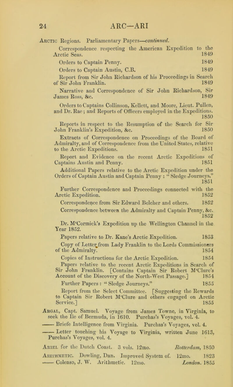 Arctic Regions. Parliamentary Papers—continued. Correspondence respecting the American Expedition to the Arctic Seas. 1849 Orders to Captain Penny. 1849 Orders to Captain Austin, C.B. 1849 Report from Sir John Richardson of his Proceedings in Search of Sir John Franklin. 1849 Narrative and Correspondence of Sir John Richardson, Sir James Ross, &e. 1849 Orders to Captains Collinson, Kellett, and Moore, Lieut. Pullen, and Dr. Rae ; and Reports of Officers employed in the Expeditions. 1850 Reports in respect to the Resumption of the Search for Sir John Franklin’s Expedition, &c. 1850 Extracts of Correspondence on Proceedings of the Board of Admiralty, and of Correspondence from the United States, relative to the Arctic Expeditions. 1851 Report and Evidence on the recent Arctic Expeditions of Captains Austin and Penny. 1851 Additional Papers relative to the Arctic Expedition under the Orders of Captain Austin and Captain Penny : “ Sledge Journeys.” 1851 Further Correspondence and Proceedings connected with the Arctic Expedition. 1852 Correspondence from Sir Edward Belcher and others. 1852 Correspondence between the Admiralty and Captain Penny, &c. 1852 Dr. M‘Cormick’s Expedition up the Wellington Channel in the Year 1852. Papers relative to Dr. Kane’s Arctic Expedition. 1853 Copy of LetteiO'rom Lady Franklin to the Lords Commissioners of the Admiralty. 1854 Copies of Instructions for the Arctic Expedition. 1854 Papers relative to the recent Arctic Expeditions in Search of Sir John Franklin. [Contains Captain Sir Robert M'Clurc’s Account of the Discovery of the North-West Passage.] 1854 Further Papers : “ Sledge Journeys.” 1855 Report from the Select Committee. [Suggesting the Rewards to Captain Sir Robert M'Clure and others engaged on Arctic Service.] 1855 Argal, Capt. Samuel. Voyage from James Towne, in Virginia, to seek the lie of Bermuda, in 1610. Purchas’s Voyages, vol. 4. Briefe Intelligence from Virginia. Purchas’s Voyages, vol. 4. Letter touching his Voyage to Virginia, written June 1613, Purchas’s Voyages, vol. 4. Ariel for the Dutch Coast. 3 vols. 12mo. Rotterdam, 1850 Arithmetic. Dowling, Dan. Improved System of. 12mo. 1823