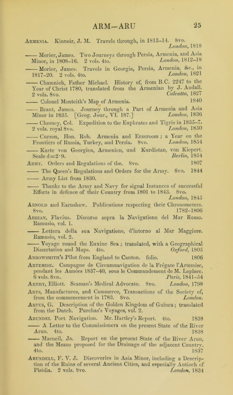 Armenia. Kinneir, J. M. Travels through, in 1813-14. 8vo. London, 1818 Morier, James. Two Journeys through Persia, Armenia, and Asia Minor, in 1808-16. 2 vols. 4to. London, 1812-18 Morier, James. Travels in Georgia, Persia, Armenia, &c\, in 1817-20. 2 vols. 4to. ~ London, 1821 Chamnich, Father Michael. History of, from B.C. 2247 to the Year of Christ 1780, translated from the Armenian by J. AudalL 2 vols. 8vo. Calcutta, 1827 Colonel Monteith’s Map of Armenia. 1840 Brant, James. Journey through a Part of Armenia and Asia Minor in 1835. [Geog. Jour., VI. 187.] London, 1836 Chesney, Col. Expedition to the Euphrates and Tigris in 1835-7. 2 vols. royal 8vo. London, 1850 Curzon, Hon. Rob. Armenia and Erzeroom ; a Year on the Frontiers of Russia, Turkey, and Persia. 8vo. London, 1854 Karte von Georgien, Armenien, und Kurdistan, von lviepert. Scaled=2*9. Berlin, 1854 Army. Orders and Regulations of the. 8vo. 1807 The Queen’s Regulations and Orders for the Army. 8vo. 1844 Army List from 1830. Thanks to the Army and Navy for signal Instances of successful Efforts in defence of their Country from 1801 to 1843. 8vo. London, 1845 Arnold and Earnshaw. Publications respecting their Chronometers. 8vo. 1782-1806 Arrian, Flavius. Discorso sopra la Navigatione del Mar Rosso. Ramusio, vol. 1. Lettera della sua Navigatione, d’intorno al Mar Maggiore. Ramusio, vol. 2. • Voyage round the Euxine Sea ; translated, with a Geographical Dissertation and Maps. 4to. Oxford, 1805 Arrowsmitii’s Pilot from England to Canton, folio. 1806 Artemise. Campagne de Circumnavigation dc la Fregate l’Artcmise, pendant les Annees 1837-40, sous le Commandement de M. Laplace. 6 vols. 8vo. Paris, 1841-54 Akthy, Elliott. Seaman’s Medical Advocate. 8vo. London, 1798 Arts, Manufactures, and Commerce, Transactions of the Society of, from the commencement in 1783. 8vo. London. Artus, G. Description of the Golden Kingdom of Guinea; translated from the Dutch. Purchas’s Voyages, vol. 2. Arundel Port Navigation. Mr. Hartley’s Report. 4to. 1838 A Letter to the Commissioners on the present State of the River Arun. 4to. 1838 Macneil, Jo. Report on the present State of the River Arun, 3nd the Means proposed for the Drainage of the adjacent Country. 4to. 1837 Arundell, F. V. J. Discoveries in Asia Minor, including a Descrip- tion of the Ruins of several Ancient Cities, and especially Antioch of Pisidia. 2 vols. 8vo. Jx>ndon, 1834