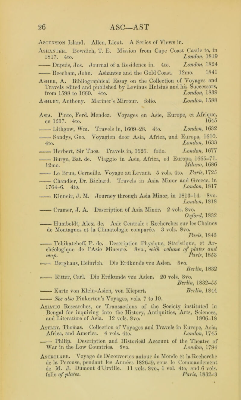 Ascension Island, Allen, Lieut. A Series of Views in. Ashantee. Bowdich, T. E. Mission from Cape Coast Castle to, in 1817. 4 to. London, 1819 Dupuis, Jos. Journal of a Residence in. 4to. London, 1824 Beecham, John. Ashantee and the Gold Coast. 12mo. 1841 Asiiek, A. Bibliographical Essay on the Collection of Voyages and Travels edited and published by Levinus Hulsius and his Successors, from 1598 to 1660. 4to. London, 1839 Ashley, Anthony. Mariner’s Mirrour. folio. London, 1588 Asia. Pinto, Ferd. Mendez. Voyages en Asie, Europe, et Afrique, cn 1537. 4to. 1645 Lithgow, Wm. Travels in, 1609-28. 4to. London, 1632 Sandys, Geo. Voyagien door Asia, Africa, und Europa, 1610. 4to. Ijondon, 1633 Herbert, Sir Thos. Travels in, 1626. folio. London, 1677 Burgo, Bat. de. Viaggio in Asie, Africa, ed Europa, 1665-71. 12mo. Milano, 1686 Le Brun, Corneille. Voyage au Levant. 5 vols. 4to. Paris, 1725 Chandler, Dr. Richard. Travels in Asia Minor and Greece, in 1764-6. 4to. London, 1817 Kinneir, J. M. Journey through Asia Minor, in 1813-14. 8vo. London, 1818 Cramer, J. A. Description of Asia Minor. 2 vols. 8vo. Oxford, 1832 Humboldt, Alex. de. Asie Centrale ; Recherches sur les Chaines de Montagues et la Climatologic comparee. 3 vols. 8vo. Paris, 1843 Tchihatcheff, P. de. Description Physique, StatistiqUc, et. Ar- cheologique de lAsie Mineure. 8vo., with volume of plates and map. Paris, 1853 —— Berghaus, Heinrich. Die Erdkunde von Asien. 8vo. Berlin, 1832 * Ritter, Carl. Die Erdkunde von Asien. 20 tols. 8vo. Berlin, 1832-55 Karte von Ivlcin-Asicn, Von Kiepert. Berlin, 1844 See also Pinkerton’s Voyages, vols. 7 to 10. Asiatic Researches, or Transactions of the Society instituted in Bengal for inquiring into the History, Antiquities, Arts, Sciences, and Literature of Asia. 12 vols. 8vo; 1806-18 Astley, Thomas. Collection of Voyages and Travels in Europe, Asia, Africa, and America. 4 vols. 4to. London, 1745 Philip. Description and Historical Account of the Theatre of War in the Low Countries. 8vo. London, 1794 Astrolabe. Voyage de Decouvertes autour du Monde et la Recherche de la Perouse, pendant les Annees 1826-9, sous le Commandcmont do M. J. Dumont d’Urville. 11 vols. 8vo., 1 vol. 4to, and 6 vols. folio of plates. Paris, 1832-3