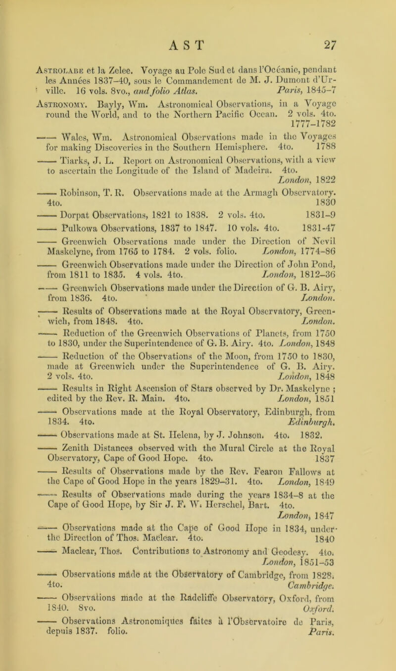 Astrolabe et la Zelce. Voyage au Pole Sud el dansl’Oceanie, pendant les Annees 1837-40, sous lc Commandement de M. J. Dumont d’Ur- • villc. 16 vols. 8vo., and folio Atlas. Paris, 1845-7 Astronomy. Bayly, Wm. Astronomical Observations, in a Voyage round the World, and to the Northern Pacific Ocean. 2 vols. 4to. 1777-1782 Wales, Wm. Astronomical Observations made in the Voyages for making Discoveries in the Southern Hemisphere. 4to. 1788 Tiarks, J. L. Report on Astronomical Observations, with a view to ascertain the Longitude of the Island of Madeira. 4to. London, 1822 Robinson, T. R. Observations made at the Armagh Observatory. 4to. 1830 Dorpat Observations, 1821 to 1838. 2 vols. 4to. 1831-9 Pulkowa Observations, 1837 to 1847. 10 vols. 4to. 1831-47 Greenwich Observations made under the Direction of Nevil Maskclyne, from 1765 to 1784. 2 vols. folio. London, 1774-86 Greenwich Observations made under the Direction of John Pond, from 1811 to 1835. 4 vols. 4to. London, 1812-36 Greenwich Observations made under the Direction of G. B. Airy, from 1836. 4to. ‘ London. Results of Observations made at the Royal Observatory, Green- wich, from 1848. 4to. London. Reduction of the Greenwich Observations of Planets, from 1750 to 1830, under the Superintendence of G. B. Airy. 4to. London, 1848 Reduction of the Observations of the Moon, from 1750 to 1830, made at Greenwich under the Superintendence of G. B. Airy. 2 vols. 4to. London, 1848 Results in Right Ascension of Stars observed by Dr. Maskclyne ; edited by the Rev. R. Main. 4to. London, 1851 Observations made at the Royal Observatory, Edinburgh, from 1834. 4to. Edinburgh. Observations made at St. Helena, by J. Johnson. 4to. 1832. Zenith Distances observed with the Mural Circle at the Royal Observatory, Cape of Good Hope. 4to. 1837 Results of Observations made by the Rev. Fearon Fallows at the Cape of Good Hope in the years 1829-31. 4to. London, 1849 Results of Observations made during the years 1834-8 at the Cape of Good Hope* by Sir J. F. W* Hcrschel, Bart. 4to. London, 1847 Observations made at the Cape of Good Hope in 1834, under- the Direction of Thos. Matdcar. 4to. 1840 Maclear, Thos. Contributions to Astronomy and Geodesy. 4lo. London, 1851-53 Observations mfidc at the Observatory of Cambridge, from 1828. 4to. Cambridge. Observations made at the Radclitfe Observatory, Oxford, from 1S40. 8vo. Oxford. Observations Astronomiqiles faites h rObscrvatoire de Paris, depuis 1837. folio. Paris.