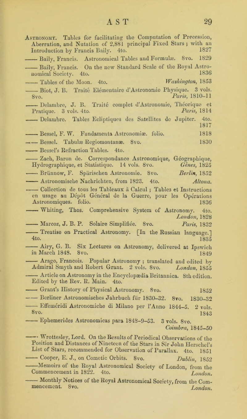 Astronomy. Tables for facilitating tbe Computation of Precession, Aberration, and Nutation of 2,881 principal Fixed Stars ; with an Introduction by Francis Baily. 4to. 1827 Baily, Francis. Astronomical Tables and Formulae. 8vo. 1829 Baily, Francis. On the new Standard Scale of the Royal Astro- nomical Society. 4to. 1836 Tables of the Moon. 4to. Washington, 1853 Biot, J. B. Traite Elementairc d’Astronomie Physique. 3 vols. 8vo. Paris, 1810-11 Delambre, J. B. Traite complet d’Astronomie, Theorique et Pratique. 3 vols. 4to. Paris, 1814 Delambre. Tables Ecliptiques des Satellites do Jupiter. 4to. 1817 Bessel, F. W. Fundamenta Astronomiae. folio. 1818 Bessel. Tabulae Regiomontanae. 8vo. 1830 Bessel’s Refraction Tables. 4to. Zach, Baron de. Correspondance Astronomique, Geographique, Hydrographique, et Statistique. 14 vols. 8vo. Genes, 1825 • Briinnow, F. Spiirischen Astronomie. 8vo. Berlin, 1852 Astronomische Nachrichten, from 1823. 4to. Altona. Collection de tous les Tableaux a Calcul ; Tables ct Instructions en usage an Depot General de la Guerre, pour les Operations Astronomiques. folio. 1836 Whiting, Thos. Comprehensive System of Astronomy. 4to. London, 1828 Marcoz, J. B. P. Solaire Simplifiee. 8vo. Paris, 1832 Treatise on Practical Astronomy. [In the Russian language.] 4to. 1835 Airy, G. B. Six Lectures on Astronomy, delivered at Ipswich in March 1848. 8vo. 1849 Arago, Francois. Popular Astronomy ; translated and edited by Admiral Smyth and Robert Grant. 2 vols. 8vo. London, 18o’o Article on Astronomy in the Encyclopedia Britannica. 8th edition. Edited by the Rev. R. Main. 4to. Grant’s History of Physical Astronomy. 8vo. 1852 Berliner Astronomisches Jahrbuch fur 1830-32. 8vo. 1830-32 Effemeridi Astronomiche di Milano per l’Anno 1844-5. 2 vols. 8 vo. 1843 Ephemerides Astronomicas para 1848-9-53. 3 vols. 8vo. Coimbra, 1845-50 Wrottesley, Lord. On the Results of Periodical Observations of the Position and Distances of Nineteen of the Stars in Sir John Herschel’s List of Stars, recommended for Observation of Parallax. 4to. 1851 Cooper, E. J., on Cometic Orbits. 8vo. Dublin, 1852 Memoirs of the Royal Astronomical Society of London, from the Commencement in 1822. 4to. London. Monthly Notices of the Royal Astronomical Society, from the Com- mencement. 8vo. London.