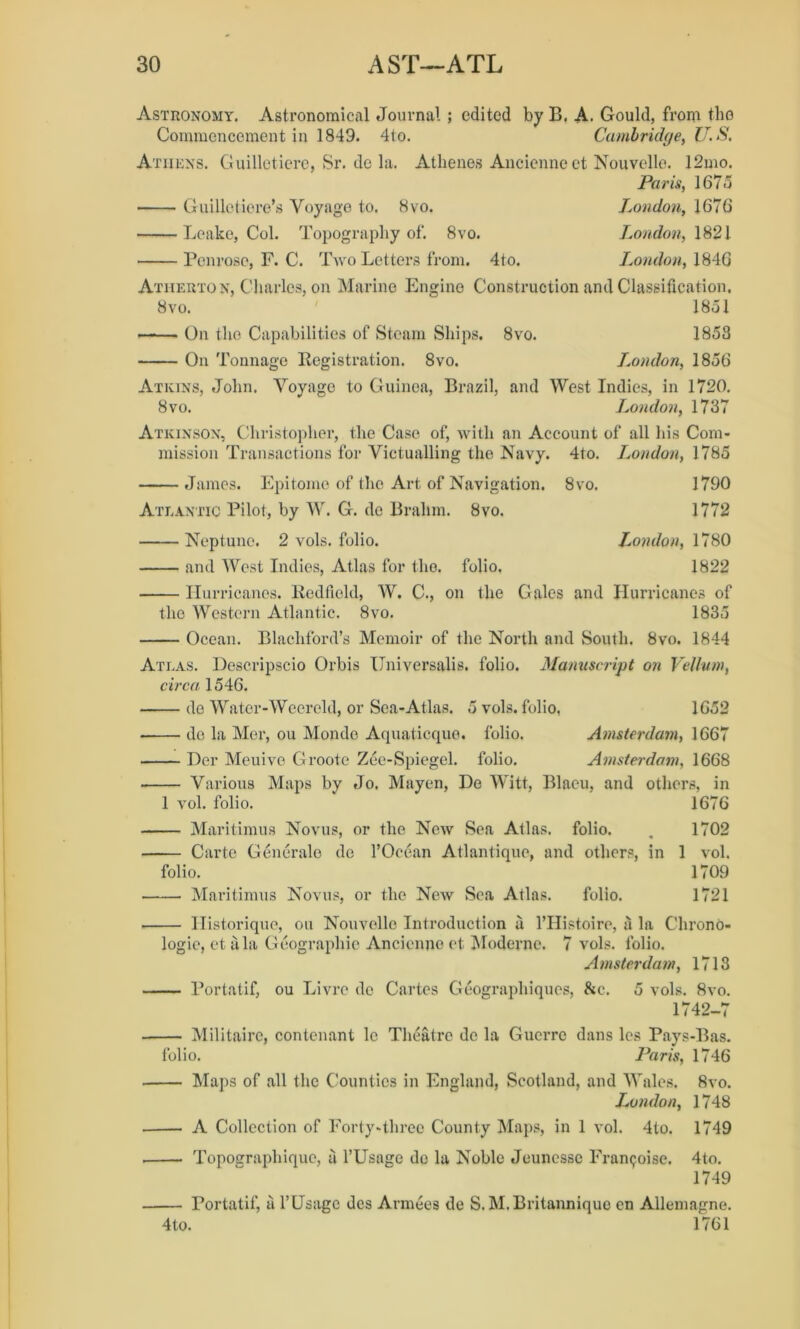 Astronomy. Astronomical Journal ; edited by B. A. Gould, from tlio Commencement in 1849. 4to. Cambridge, U. S. Athens. Guilletiere, Sr. de la. Athenes Ancienne et Nouvelle. 12mo. Paris, 1675 Guilleticre’s Voyage to. 8vo. London, 1676 Leake, Col. Topography of. 8vo. London, 1821 Penrose, F. C. Two Letters from. 4to. London, 1846 Atherton, Charles, on Marine Engine Construction and Classification, 8vo. ' 1851 On the Capabilities of Steam Ships. 8vo. 1853 On Tonnage Registration. 8vo. L.ondon, 1856 Atkins, John. Voyage to Guinea, Brazil, and West Indies, in 1720. 8vo. London, 1737 Atkinson, Christopher, the Case of, with an Account of all his Com- mission Transactions for Victualling the Navy. 4to. London, 1785 James. Epitome of the Art of Navigation. 8vo. 1790 Atlantic Pilot, by W. G. de Brahm. 8vo. 1772 Neptune. 2 vols. folio. London, 1780 and West Indies, Atlas for the. folio, 1822 Hurricanes. Redfield, W. C., on the Gales and Hurricanes of the Western Atlantic. 8vo. 1835 Ocean. Blacliford’s Memoir of the North and South. 8vo. 1844 Atlas. Descripscio Orbis Universalis, folio. Manuscript on Vellum, circa 1546. de Water- Weereld, or Sea-Atlas. 5 vols. folio, 1652 do la Mer, ou Monde Aquaticque. folio. Amsterdam, 1667 Der Meuive Grootc Zee-Spiegel, folio. Amsterdam, 1668 Various Maps by Jo. Mayen, De Witt, Blaeu, and others, in 1 vol. folio. 1676 Maritimus Novus, or the New Sea Atlas, folio. . 1702 Carte Generate de l’Ocean Atlantique, and others, in 1 vol. folio. 1709 Maritimus Novus, or the New Sea Atlas. folio. 1721 Historique, ou Nouvelle Introduction a l’Histoire, ii la Chrono- logic, et ala Geographic Ancienne ct Modernc. 7 vols. folio. Amsterdam, 1713 — Portatif, ou Livre de Cartes Geographiques, &c. 5 vols. 8vo. 1742-7 — Militaire, contenant 1c Theatre de la Guerre dans les Pays-Bas. folio. Paris, 1746 — Maps of all the Counties in England, Scotland, and Wales. 8vo. London, 1748 — A Collection of Forty-three County Maps, in 1 vol. 4to. 1749 — Toposrraphiquc, a l’Usage do la Noble Jeunesse Framboise. 4to. 1749 — Portatif, ii l’Usage dcs Armees de S. M.Britannique en Allemagne. 4 to. 1761