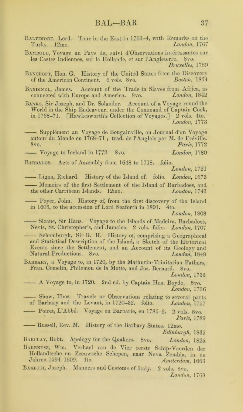 Baltimore, Lord. Tour in the East in 1763-4, with Remarks on the Turks. 12mo. London, 1767 Bambouc, Voyage au Pays de, suivi d’Observations interessantes sur les Castes Indiennes, sur la Hollande, et sur l’Angleterrc. 8vo. Bruxelles, 1789 Bancroft, lion. G. History of the United States from the Discovery of the American Continent. 6 vols. 8vo. Boston, 1854 Bandinel, James. Account of the Trade in Slaves from Africa, as connected with Europe and America. 8vo. London, 1842 Banks, Sir Joseph, and Dr. Solander. Account of a Voyage round the World in the Ship Endeavour, under the Command of Captain Cook, in 1768-71. [Hawkesworth’s Collection of Voyages.] 2 vols. 4to. London, 1773 Supplement au Voyage de Bougainville, ou Journal d’un Voyage autour du Monde en 1768-71 ; trad, de 1’Anglais par M. de Fre villa. 8vo. ' Paris, 1772 Voyage to Iceland in 1772. 8vo. London, 1780 Barbados. Acts of Assembly from 1648 to 1718. folio. L.ondon, 1721 Ligon, Richard. History of the Island of. folio. London, 1673 Memoirs of the first Settlement of the Island of Barbadoes, and the other Carribean Islands. 12mo. London, 1743 Foyer, John. History of, from the first discovery of the Island in 1605, to the accession of Lord Seaforth in 1801. 4to. London, 1808 Sloane, Sir Hans. Voyage to the Islands of Madeira, Barbadoes, Nevis, St. Christopher’s, and Jamaica. 2 vols. folio. London, 1707 Scliomburgk, Sir R. II. History of, comprising a Geographical and Statistical Description of the Island, a Sketch of the Historical Events since the Settlement, and an Account of its Geology and Natural Productions. 8vo. London, 1848 Barbary, a Voyage to, in 1720, by the Mathurin-Trinitarian Fathers, Fran. Comelin, Philemon de la Motte, and Jos. Bernard. 8vo. London, 1735 A Voyage to, in 1720. 2nd ed. by Captain Hen. Boyde. 8vo. London, 1736 Shaw, Thos. Travels or Observations relating to several parts of Barbary and the Levant, in 1720-32. folio. London, 1757 Poiret, L’Abbc. Voyage en Barbarie, en 1785-6. 2 vols. 8vo. Paris, 1789 Russell, Rev. M. History of the Barbary States. 12mo. Edinburgh, 1835 Barclay, Robt, Apology for the Quakers. 8vo. London, 1825 Barentsz, Win. Verhael van de Vier eerstc Schip-Vaerden dcr Hollandtsche en Zeeuwsche Schcpen, naar Nova Zembla, in de Jahren 1594-1609. 4to. Amsterdam, 1663 Bauetti, Joseph. Manners and Customs of Italy. 2 vols. 8vo. London, 1768